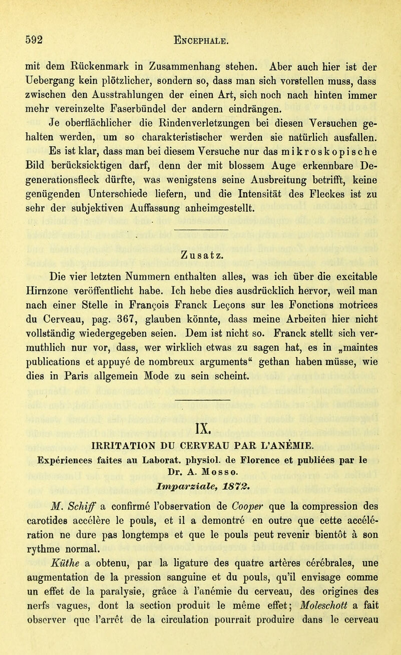 mit dem Rückenmark in Zusammenhang stehen. Aber auch hier ist der Uebergang kein plötzlicher, sondern so, dass man sich vorstellen muss, dass zwischen den Ausstrahlungen der einen Art, sich noch nach hinten immer mehr vereinzelte Faserbündel der andern eindrängen. Je oberflächlicher die Rindenverletzungen bei diesen Versuchen ge- halten werden, um so charakteristischer werden sie natürlich ausfallen. Es ist klar, dass man bei diesem Versuche nur das mikroskopische Bild berücksicktigen darf, denn der mit blossem Auge erkennbare De- generation sfleck dürfte, was wenigstens seine Ausbreitung betrifft, keine genügenden Unterschiede liefern, und die Intensität des Fleckes ist zu sehr der subjektiven Auffassung anheimgestellt. Zusatz. Die vier letzten Nummern enthalten alles, was ich über die excitable Hirnzone veröffenthcht habe. Ich hebe dies ausdrücklich hervor, weil man nach einer Stelle in François Franck Leçons sur les Fonctions motrices du Cerveau, pag. 367, glauben könnte, dass meine Arbeiten hier nicht vollständig wiedergegeben seien. Dem ist nicht so. Franck stellt sich ver- muthlich nur vor, dass, wer wirklich etwas zu sagen hat, es in „maintes publications et appuyé de nombreux arguments gethan haben müsse, wie dies in Paris allgemein Mode zu sein scheint. IX. IRRITATION DU CERVEAU PAR L'ANÉMIE. Expériences faites au Laborat. physiol. de Florence et publiées par le Dr. A. Mo SSO. Imparziale, 1872. M. Schiff a confirmé l'observation de Cooper que la compression des carotides accélère le pouls, et il a démontré en outre que cette accélé- ration ne dure pas longtemps et que le pouls peut revenir bientôt à son rythme normal. Küthe a obtenu, par la ligature des quatre artères cérébrales, une augmentation de la pression sanguine et du pouls, qu'il envisage comme un effet de la paralysie, grâce à l'anémie du cerveau, des origines des nerfs vagues, dont la section produit le même effet; Moleschott a fait observer que l'arrêt de la circulation pourrait produire dans le cerveau