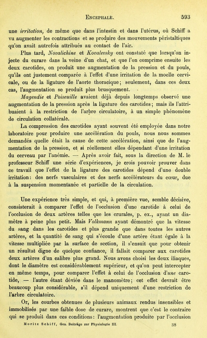 une irritation, de même que dans l'intestin et dans l'utérus, où Schiff a vu augmenter les contractions et se produire des mouvements péristaltiques qu'on avait autrefois attribués au contact de l'air. Plus tard, Novalichine et Kovalevsky ont constaté que lorsqu'on in- jecte du curare dans la veine d'un chat, et que l'on comprime ensuite les deux carotides, on produit une augmentation de la pression et du pouls, qu'ils ont justement comparée à l'effet d'une irritation de la moelle cervi- cale, ou de la ligature de l'aorte thoracique; seulement, dans ces deux cas, l'augmentation se produit plus brusquement. Magendie et Poiseuille avaient déjà depuis longtemps observé une augmentation de la pression après la ligature des carotides ; mais ils l'attri- buaient à la restriction de l'arbre circulatoire, à un simple phénomène de circulation collatéralé. La compression des carotides ayant souvent été employée dans notre laboratoire pour produire une accélération du pouls, nous nous sommes demandés quelle était la cause de cette accélération, ainsi que de l'aug- mentation de la pression, et si réellement elles dépendant d'une irritation du cerveau par l'anémie. — Après avoir fait, sous la direction de M. le professeur Schiff une série d'expériences, je crois pouvoir prouver dans ce travail que l'effet de la ligature des carotides dépend d'une double irritation: des nerfs vasculaires et des nerfs accélérateurs du cœur, due à la suspension momentanée et partielle de la circulation. Une expérience très simple, et qui, à première vue, semble décisive, consisterait à comparer l'effet de l'occlusion d'une carotide à celui de l'occlusion de deux artères telles que les crurales, p. ex., ayant un dia- mètre à peine plus petit. Mais Volkmann ayant démontré que la vitesse du sang dans les carotides et plus grande que dans toutes les autres artères, et la quantité de sang qui s'écoule d'une artère étant égale à la vitesse multipliée par la surface de section, il s'ensuit que pour obtenir un résultat digne de quelque confiance, il fallait comparer aux carotides deux artères d'un calibre plus grand. Nous avons choisi les deux iliaques, dont le diamètre est considérablement supérieur, et qu'on peut intercepter en même temps, pour comparer l'effet à celui de l'occlusion äHune caro- tide, — l'autre étant déviée dans le manomètre ; cet effet devrait être beaucoup plus considérable, s'il dépend uniquement d'une restriction de l'arbre circulatoire. Or, les courbes obtenues de plusieurs animaux rendus insensibles et immobilisés par une faible dose de curare, montrent que c'est le contraire qui se produit dans ces conditions : l'augmentation produite par l'occlusion Moritz Schiff, Oes. Beiträge zur Pbysiologrie UI. 33