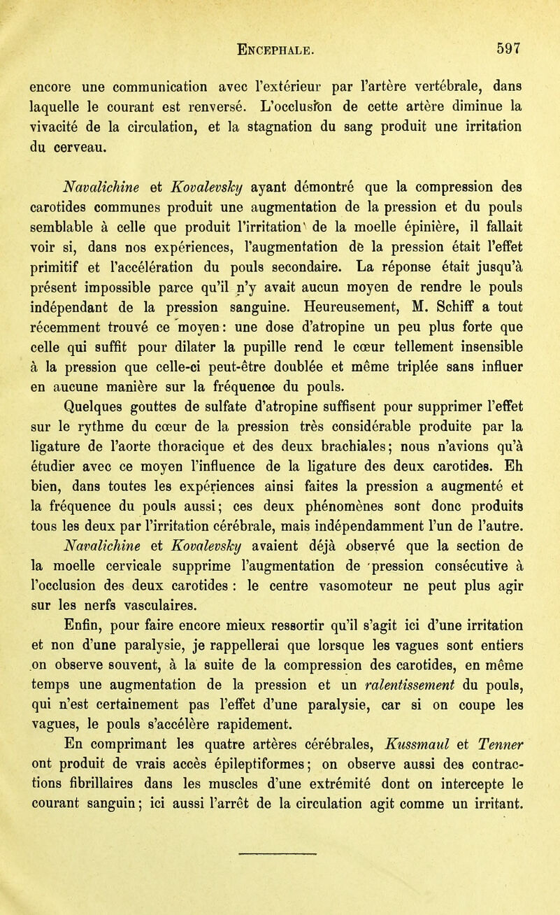encore une communication avec l'extérieur par l'artère vertébrale, dans laquelle le courant est renversé. L'occlusîbn de cette artère diminue la vivacité de la circulation, et la stagnation du sang produit une irritation du cerveau. Navalichine et Kovalevsky ayant démontré que la compression des carotides communes produit une augmentation de la pression et du pouls semblable à celle que produit l'irritation' de la moelle épinière, il fallait voir si, dans nos expériences, l'augmentation de la pression était l'effet primitif et l'accélération du pouls secondaire. La réponse était jusqu'à présent impossible parce qu'il n'y avait aucun moyen de rendre le pouls indépendant de la pression sanguine. Heureusement, M. Schiff a tout récemment trouvé ce moyen : une dose d'atropine un peu plus forte que celle qui suffit pour dilater la pupille rend le cœur tellement insensible à la pression que celle-ci peut-être doublée et même triplée sans influer en aucune manière sur la fréquence du pouls. Quelques gouttes de sulfate d'atropine suffisent pour supprimer l'effet sur le rythme du cœur de la pression très considérable produite par la ligature de l'aorte thoracique et des deux brachiales; nous n'avions qu'à étudier avec ce moyen l'influence de la ligature des deux carotides. Eh bien, dans toutes les expériences ainsi faites la pression a augmenté et la fréquence du pouls aussi; ces deux phénomènes sont donc produits tous les deux par l'irritation cérébrale, mais indépendamment l'un de l'autre. Navalichine et Kovalevsky avaient déjà observé que la section de la moelle cervicale supprime l'augmentation de pression consécutive à l'occlusion des deux carotides : le centre vasomoteur ne peut plus agir sur les nerfs vasculaires. Enfin, pour faire encore mieux ressortir qu'il s'agit ici d'une irritation et non d'une paralysie, je rappellerai que lorsque les vagues sont entiers on observe souvent, à la suite de la compression des carotides, en même temps une augmentation de la pression et un ralentissement du pouls, qui n'est certainement pas l'effet d'une paralysie, car si on coupe les vagues, le pouls s'accélère rapidement. En comprimant les quatre artères cérébrales, Kussmaul et Tenner ont produit de vrais accès épileptiformes ; on observe aussi des contrac- tions fibrillaires dans les muscles d'une extrémité dont on intercepte le courant sanguin ; ici aussi l'arrêt de la circulation agit comme un irritant.