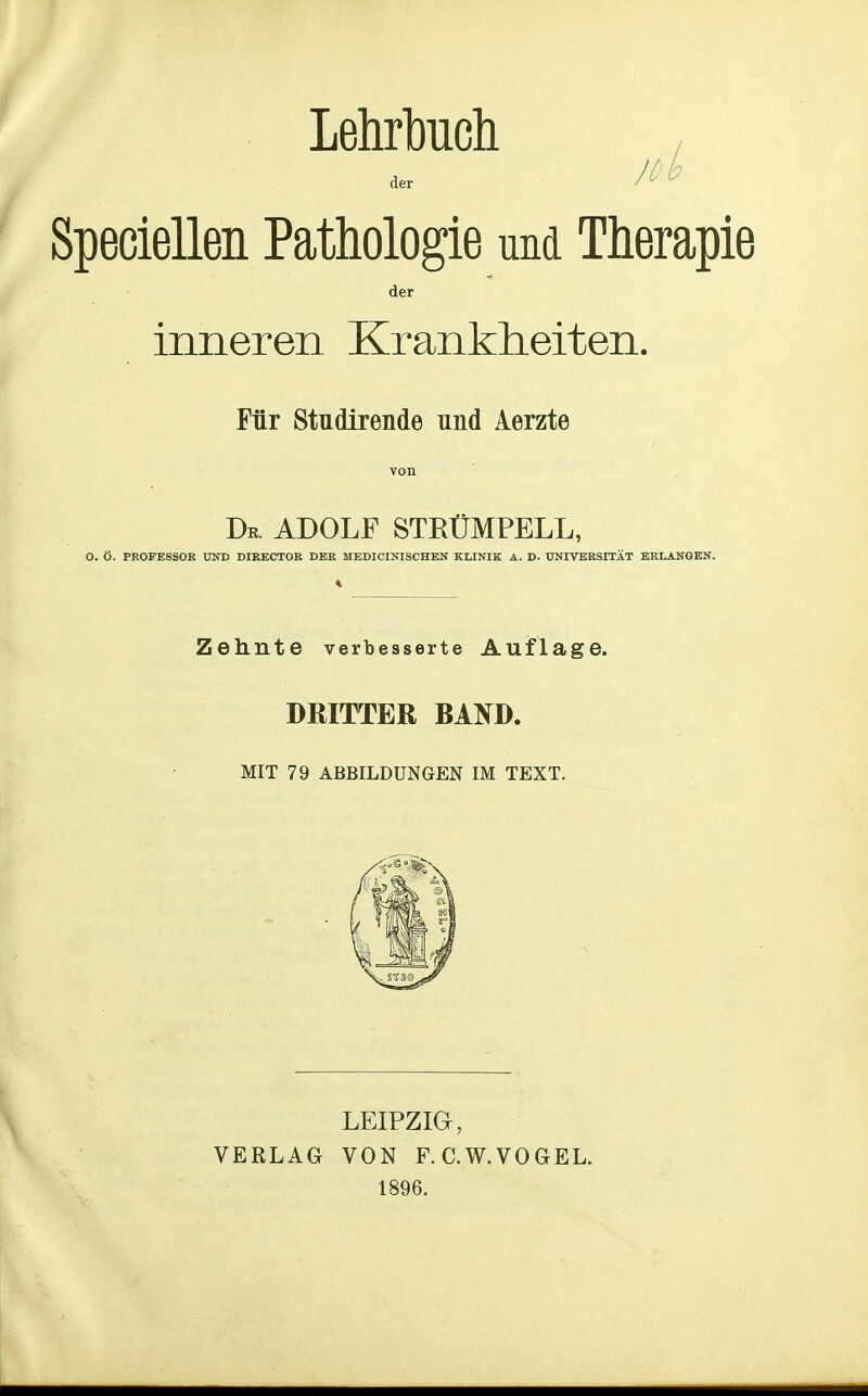 LehrMch , Jöb der Speciellen Pathologie und Therapie der inneren Krankheiten. Für Studirende und Aerzte von Dr. ADOLF STRÜMPELL, O. Ö. PROFESSOR UND DIRECTOR DER MEDICINISCHEN KLINIK A. D. UNIVERSITÄT ERLANGEN. Zehnte verbesserte Auflage. DRITTER BATO. MIT 79 ABBILDUNGEN IM TEXT. VERLAG LEIPZIG, VON F. C.W.VOGEL. 1896.