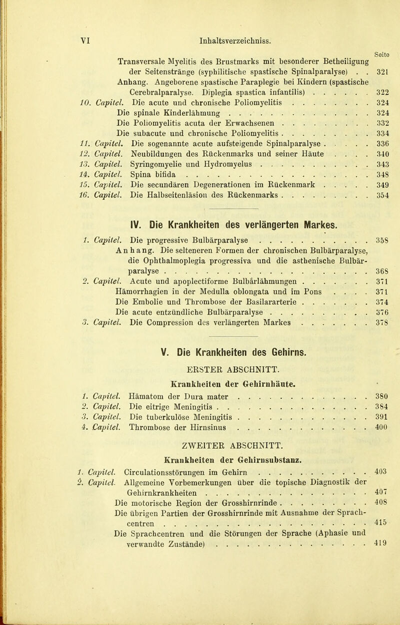 Seite Transversale Myelitis des Brustmarks mit besonderer Betheiligung der Seitenstränge (syphilitische spastische Spinalparalyse) . . 321 Anhang. Angeborene spastische Paraplegie bei Kindern (spastische Cerebralparalyse. Diplegia spastica infantilis) 322 10. Capitel. Die acute und chronische Poliomyelitis 324 Die spinale Kinderlähmung 324 Die Poliomyelitis acuta der Erwachsenen 332 Die subacute und chronische Poliomyelitis 334 11. Capitel. Die sogenannte acute aufsteigende Spinalparalyse 336 12. Capitel. Neubildungen des Rückenmarks und seiner Häute .... 340 13. Capitel. Syringomyelie und Hydromyelus 343 U. Capitel. Spina bifida 348 15. Capitel. Die secundären Degenerationen im Rückenmark 349 16. Capitel. Die Halbseitenläsion des Rückenmarks 354 IV. Die Krankheiten des verlängerten IVIarl<es. 1. Capitel. Die progressive Bulbärparalyse 358 An hang. Die selteneren Formen der chronischen Bulbärparalyse, die Ophthalmoplegia progressiva und die asthenische Bulbär- paralyse 368 2. Capitel. Acute und apoplectiforme Bulbarlähmungen 371 Hämorrhagien in der MeduUa oblongata und im Pons .... 371 Die Embolie und Thrombose der Basilararterie 374 Die acute entzündliche Bulbärparalyse 376 3. Capitel. Die Compression des verlängerten Markes 378 V. Die Krankheiten des Gehirns. ERSTER ABSCHNITT. Krankheiten der Gehirnhäute. /. Capitel. Hämatom der Dura mater 380 2. Capitel. Die eitrige Meningitis 384 3. Capitel. Die tuberkulöse Meningitis 391 4. Capitel. Thrombose der Hirnsinus 400 ZWEITER ABSCHNITT. Krankheiten der Grehirusuhstanz. 1. Capitel. Circulationsstörungen im Gehirn 403 5. Capitel. Allgemeine Vorbemerkungen über die topische Diagnostik der Gehirnkrankheiten 407 Die motorische Region der Grosshirnrinde 408 Die übrigen Partien der Grosshirnrinde mit Ausnahme der Sprach- centren 415 Die Sprachcentren und die Störungen der Sprache (Aphasie und verwandte Zustände) 419