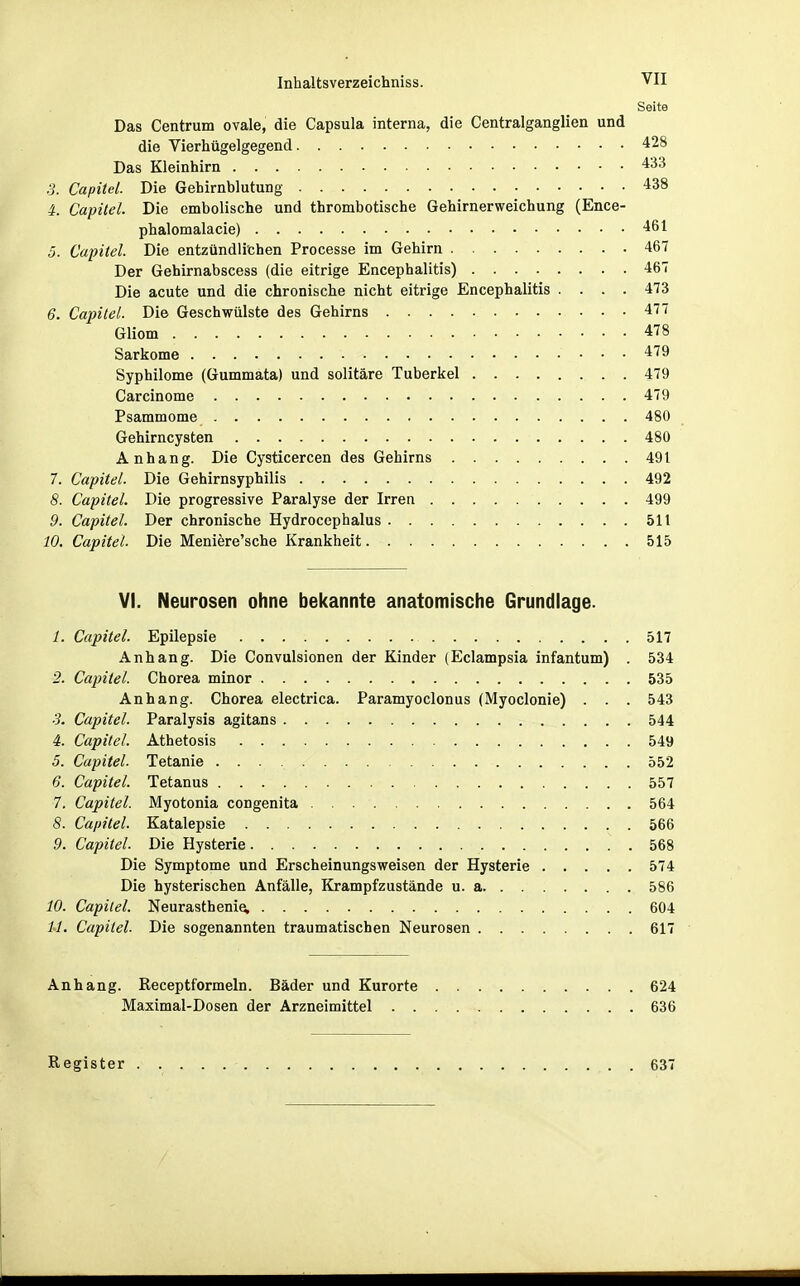 Seite Das Centrum ovale, die Capsula interna, die Centralganglien und die Vierhügelgegend 428 Das Kleinhirn 433 3. Capitel. Die Gehirnblutung 438 i. Capitel. Die embolische und thrombotische Gehirnerweichung (Ence- phalomalacie) 461 5. Capitel. Die entzündlichen Processe im Gehirn 467 Der Gehirnabscess (die eitrige Encephalitis) 467 Die acute und die chronische nicht eitrige Encephalitis .... 473 6. Capitel. Die Geschwülste des Gehirns 477 Gliom 478 Sarkome 479 Syphilome (Gummata) und solitäre Tuberkel 479 Carcinome 479 Psammome 480 Gehirncysten 480 Anhang. Die Cysticercen des Gehirns 491 7. Capitel. Die Gehirnsyphilis 492 8. Capitel. Die progressive Paralyse der Irren 499 9. Capitel. Der chronische Hydroccphalus 511 10. Capitel. Die Meniere'sche Krankheit 515 VI. Neurosen ohne bekannte anatomische Grundlage. 1. Capitel. Epilepsie 517 Anhang. Die Convulsionen der Kinder (Eclampsia infantum) . 534 2. Capitel. Chorea minor 535 Anhang. Chorea electrica. Paramyoclonus (Myoclonie) . . . 543 3. Capitel. Paralysis agitans 544 4. Capitel. Athetosis 549 5. Capitel. Tetanie 552 6. Capitel. Tetanus 557 7. Capitel. Myotonia congenita 564 8. Capitel. Katalepsie 566 9. Capitel. Die Hysterie 568 Die Symptome und Erscheinungsweisen der Hysterie 574 Die hysterischen Anfälle, Krampfzustände u. a 586 10. Capitel. Neurasthenie, 604 1-1. Capitel. Die sogenannten traumatischen Neurosen 617 Anhang. Receptformeln. Bäder und Kurorte 624 Maximal-Dosen der Arzneimittel 636 Register 637