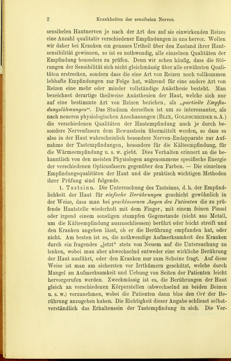 sensibelen Hautnerven je nach der Art des auf sie einwirkenden Reizes eine Anzahl quaUtativ verschiedener Empfindungen in uns hervor. Wollen wir daher bei Kranken ein genaues Urtheil über den Zustand ihrer Haut- sensibilität gewinnen, so ist es nothwendig, alle einzelnen Qualitäten der Empfindung besonders zu prüfen. Denn wir sehen häufig, dass die Stö- rungen der Sensibilität sich nicht gleichmässig über alle erwähnten Quali- täten erstrecken, sondern dass die eine Art von Reizen noch vollkommen lebhafte Empfindungen zur Folge hat, während für eine andere Art von Reizen eine mehr oder minder vollständige Anästhesie besteht. Man bezeichnet derartige theilweise Anästhesien der Haut, welche sich nur auf eine bestimmte Art von Reizen beziehen, als „partielle Empfin- dungslähmungen. Das Studium derselben ist um so interessanter, als nach neueren physiologischen Anschauungen (Blix, Goldscheider u. A.) die verschiedenen Qualitäten der Hautempfindung auch je durch be- sondere Nervenfasern dem Bewusstsein übermittelt werden, so dass es also in der Haut wahrscheinlich besondere Nerven-Endapparate zur Auf- nahme der Tastempfindungen, besondere für die Kälteempfindung, für die Wärmeempfindung u. s. w. giebt. Dies Verhalten erinnert an die be- kannthch von den meisten Physiologen angenommene specifische Energie der verschiedenen Opticusfasern gegenüber den Farben. — Die einzelnen Empfindungsqualitäten der Haut und die praktisch wichtigen Methoden ihrer Prüfung sind folgende. 1. Tastsinn. Die Untersuchung des Tastsinns, d.h. der Empfind- lichkeit der Haut für einfache Berührungen geschieht gewöhnlich in der Weise, dass man bei geschlossenen Augen des Patienten die zu prü- fende Hautstelle wiederholt mit dem Finger, mit einem feinen Pinsel oder irgend einem sonstigen stumpfen Gegenstande (nicht aus Metall, um die Kälteempfindung auszuschliessen) berührt oder leicht streift und den Kranken angeben lässt, ob er die Berührung empfunden hat, oder nicht. Am besten ist es, die nothwendige Aufmerksamkeit des Kranken durch ein fragendes „jetzt stets von Neuem auf die Untersuchung zu lenken, wobei man aber abwechselnd entweder eine wirkliche Berührung der Haut ausführt, oder den Kranken nur zum Scheine fragt. Auf diese Weise ist man am sichersten vor Irrthümern geschützt, welche durch Mangel an Aufmerksamkeit und Uebung von Seiten der Patienten leicht hervorgerufen werden. Zweckmässig ist es, die Berührungen der Baut gleich an verschiedenen Körperstellen (abwechselnd an beiden Beinen u. s. w.) vorzunehmen, wobei die Patienten dann blos den Ort der Be- rührung anzugeben haben. Die Richtigkeit dieser Angabe schliesst selbst- verständlich das Erhaltensein der Tastempfindung in sich. Die Ver-