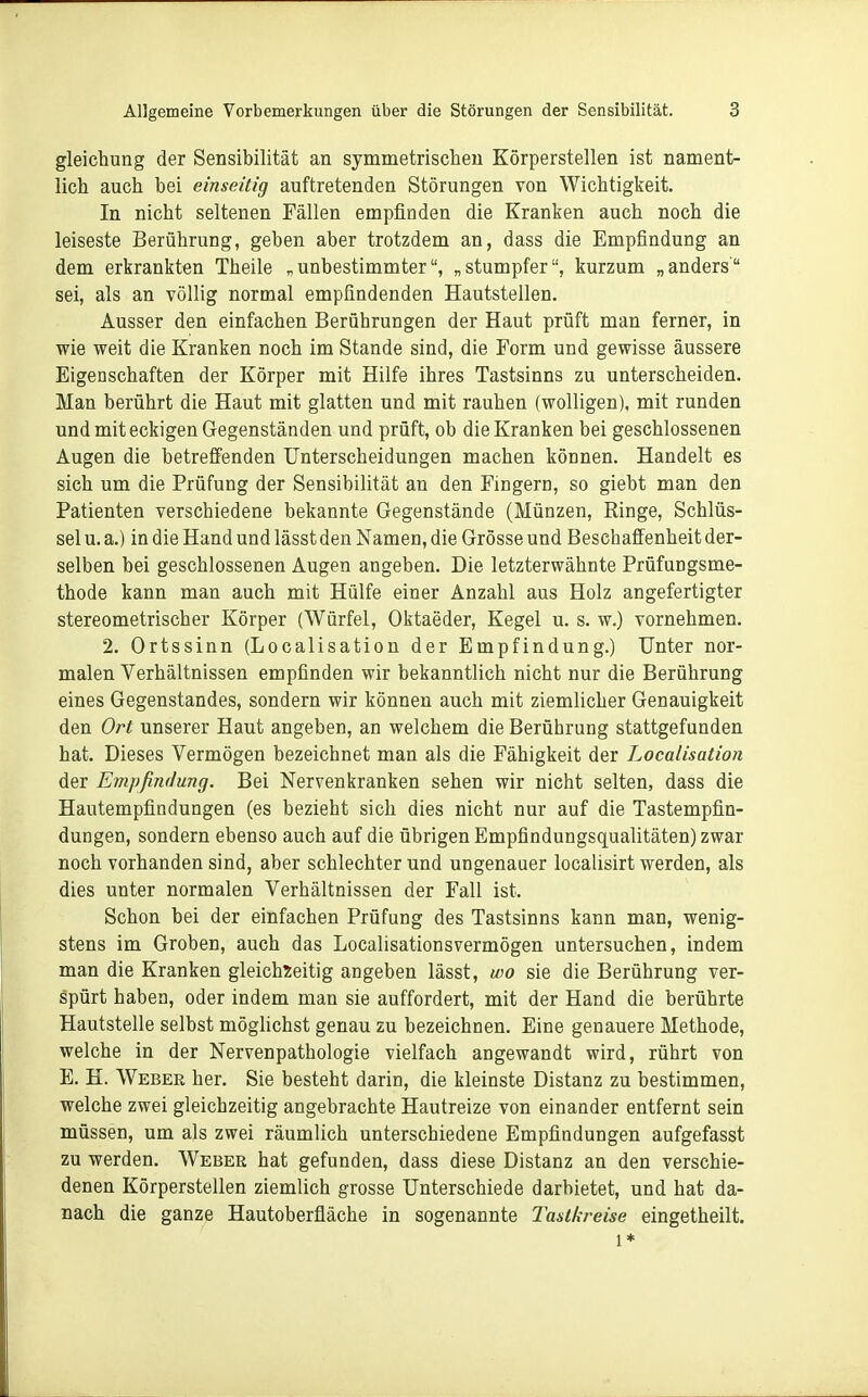 gleichung der Sensibilität an symmetrischen Körperstellen ist nament- lich auch bei einseitig auftretenden Störungen von Wichtigkeit. In nicht seltenen Fällen empfinden die Kranken auch noch die leiseste Berührung, geben aber trotzdem an, dass die Empfindung an dem erkrankten Theile „unbestimmter, „stumpfer, kurzum „anders sei, als an völlig normal empfindenden Hautstellen. Ausser den einfachen Berührungen der Haut prüft man ferner, in wie weit die Kranken noch im Stande sind, die Form und gewisse äussere Eigenschaften der Körper mit Hilfe ihres Tastsinns zu unterscheiden. Man berührt die Haut mit glatten und mit rauhen (wolligen), mit runden und mit eckigen Gegenständen und prüft, ob die Kranken bei geschlossenen Augen die betreffenden Unterscheidungen machen können. Handelt es sich um die Prüfung der Sensibilität an den Fingern, so giebt man den Patienten verschiedene bekannte Gegenstände (Münzen, Ringe, Schlüs- sel u. a.) in die Hand und lässt den Namen, die Grösse und Beschaffenheit der- selben bei geschlossenen Augen angeben. Die letzterwähnte Prüfungsme- thode kann man auch mit Hülfe einer Anzahl aus Holz angefertigter stereometrischer Körper (Würfel, Oktaeder, Kegel u. s. w.) vornehmen. 2. Ortssinn (Localisation der Empfindung.) Unter nor- malen Verhältnissen empfinden wir bekanntlich nicht nur die Berührung eines Gegenstandes, sondern wir können auch mit ziemlicher Genauigkeit den Ort unserer Haut angeben, an welchem die Berührung stattgefunden hat. Dieses Vermögen bezeichnet man als die Fähigkeit der Localisation der Empfindung. Bei Nervenkranken sehen wir nicht selten, dass die Hautempfindungen (es bezieht sich dies nicht nur auf die Tastempfin- dungen, sondern ebenso auch auf die übrigen Empfindungsqualitäten) zwar noch vorhanden sind, aber schlechter und ungenauer localisirt werden, als dies unter normalen Verhältnissen der Fall ist. Schon bei der einfachen Prüfung des Tastsinns kann man, wenig- stens im Groben, auch das Localisationsvermögen untersuchen, indem man die Kranken gleichzeitig angeben lässt, wo sie die Berührung ver- spürt haben, oder indem man sie auffordert, mit der Hand die berührte Hautstelle selbst möghchst genau zu bezeichnen. Eine genauere Methode, welche in der Nervenpathologie vielfach angewandt wird, rührt von E. H. Weber her. Sie besteht darin, die kleinste Distanz zu bestimmen, welche zwei gleichzeitig angebrachte Hautreize von einander entfernt sein müssen, um als zwei räumlich unterschiedene Empfindungen aufgefasst zu werden. Weber hat gefunden, dass diese Distanz an den verschie- denen Körperstellen ziemlich grosse Unterschiede darbietet, und hat da- nach die ganze Hautoberfläche in sogenannte Tastkreise eingetheilt. 1*