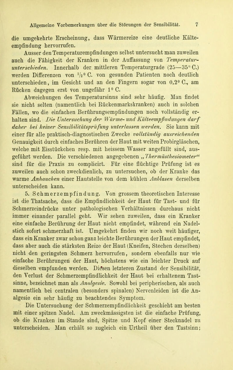 die umgekehrte Erscheinung, dass Wärmereize eine deutliche Kälte- empfindung hervorrufen. Ausser den Temperaturempfindungen selbst untersucht man zuweilen auch die Fähigkeit der Kranken in der Äufiassung von Temperatur- unterschieden. Innerhalb der mittleren Temperaturgrade (25—35 C.) werden Differenzen von C. von gesunden Patienten noch deutlich unterschieden, im Gesicht und an den Fingern sogar von 0,2« C, am Rücken dagegen erst von. ungefähr 1 C. Abweichungen des Temperatursinns sind sehr häufig. Man findet sie nicht selten (namentlich bei Rückenmarkskranken) auch in solchen Fällen, wo die einfachen Berührungsempfindungen noch vollständig er- halten sind. Die Untersuchung der Wärme- und Kä/teempßndungen darf daher bei keiner Sensibilitätsprüfung unterlassen werden. Sie kann mit einer für alle praktisch-diagnostischen Zwecke vollständig ausreichenden Genauigkeit durch einfaches Berühren der Haut mit weiten Probirgläschen, welche mit Eisstückchen resp. mit heissem Wasser angefüllt sind, aus- geführt werden. Die verschiedenen angegebenen „Thermästhesiometer sind für die Praxis zu complicirt. Für eine flüchtige Prüfung ist es zuweilen auch schon zweckdienlich, zu untersuchen, ob der Kranke das warme Anhauchen einer Hautstelle von dem kühlen Anblasen derselben unterscheiden kann. 5. Schmerzempfindung. Von grossem theoretischen Interesse ist die Thatsache, dass die Empfindlichkeit der Haut für Tast- und für Schmerzeindrücke unter pathologischen Verhältnissen durchaus nicht immer einander parallel geht. Wir sehen zuweilen, dass ein Kranker eine einfache Berührung der Haut nicht empfindet, während ein Nadel- stich sofort schmerzhaft ist. Umgekehrt finden wir noch weit häufiger, dass ein Kranker zwar schon ganz leichte Berührungen der Haut empfindet, dass aber auch die stärksten Reize der Haut (Kneifen, Stechen derselben) nicht den geringsten Schmerz hervorrufen, sondern ebenfalls nur wie einfache Berührungen der Haut, höchstens wie ein leichter Druck auf dieselben empfunden werden. Dissen letzteren Zustand der Sensibilität, den Verlust der Schmerzempfindlichkeit der Haut bei erhaltenem Tast- sinne, bezeichnet man als Analgesie. Sowohl bei peripherischen, als auch namentlich bei centralen (besonders spinalen) Nervenleiden ist die An- algesie ein sehr häufig zu beachtendes Symptom. Die Untersuchung der Schmerzempfindlichkeit geschieht am besten mit einer spitzen Nadel. Am zweckmässigsten ist die einfache Prüfung, ob die Kranken im Stande sind, Spitze und Kopf einer Stecknadel zu unterscheiden. Man erhält so zugleich ein Urtheil über den Tastsinn;