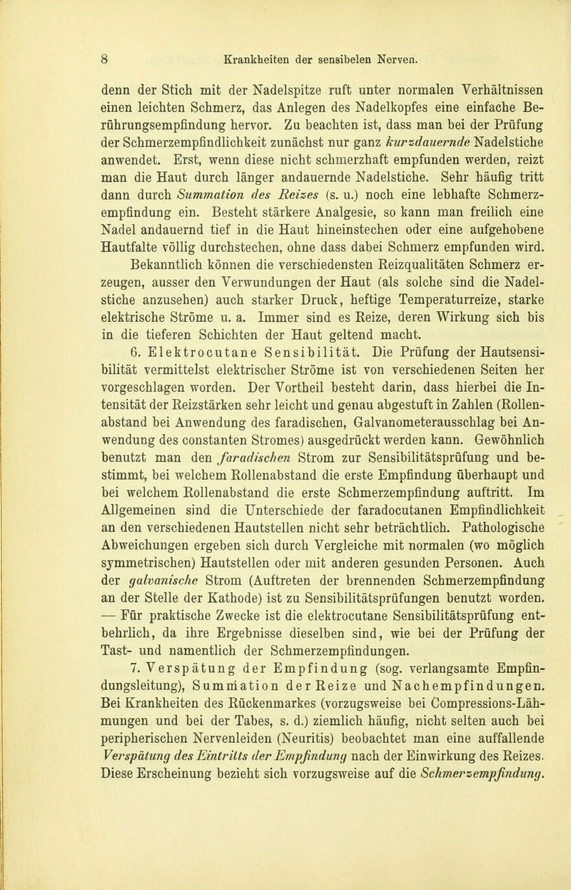 denn der Stich mit der Nadelspitze ruft unter normalen Verhältnissen einen leichten Schmerz, das Anlegen des Nadelkopfes eine einfache Be- rührungsempfindung hervor. Zu beachten ist, dass man bei der Prüfung der Schmerzempfindlichkeit zunächst nur ganz kurzdauernde Nadelstiche anwendet. Erst, wenn diese nicht schmerzhaft empfunden werden, reizt man die Haut durch länger andauernde Nadelstiche. Sehr häufig tritt dann durch Summation des Reizes {s. u.) noch eine lebhafte Schmerz- empfindung ein. Besteht stärkere Analgesie, so kann man freilich eine Nadel andauernd tief in die Haut hineinstechen oder eine aufgehobene Hautfalte völlig durchstechen, ohne dass dabei Schmerz empfunden wird. Bekanntlich können die verschiedensten Reizqualitäten Schmerz er- zeugen, ausser den Verwundungen der Haut (als solche sind die Nadel- stiche anzusehen) auch starker Druck, heftige Temperaturreize, starke elektrische Ströme u. a. Immer sind es Reize, deren Wirkung sich bis in die tieferen Schichten der Haut geltend macht. 6. Elektrocutane Sensibilität. Die Prüfung der Hautsensi- bilität vermittelst elektrischer Ströme ist von verschiedenen Seiten her vorgeschlagen worden. Der Vortheil besteht darin, dass hierbei die In- tensität der Reizstärken sehr leicht und genau abgestuft in Zahlen (Rollen- abstand bei Anwendung des faradischen, Galvanometerausschlag bei An- wendung des Constanten Stromes) ausgedrückt werden kann. Gewöhnlich benutzt man den faradischen Strom zur Sensibilitätsprüfung und be- stimmt, bei welchem Rollenabstand die erste Empfindung überhaupt und bei welchem Rollenabstand die erste Schmerzempfindung auftritt. Im Allgemeinen sind die Unterschiede der faradocutanen Empfindlichkeit an den verschiedenen Hautstellen nicht sehr beträchtlich. Pathologische Abweichungen ergeben sich durch Vergleiche mit normalen (wo möglich symmetrischen) Hautstellen oder mit anderen gesunden Personen. Auch der galvanische Strom (Auftreten der brennenden Schmerzempfindung an der Stelle der Kathode) ist zu Sensibilitätsprüfungen benutzt worden. — Für praktische Zwecke ist die elektrocutane Sensibilitätsprüfung ent- behrlich, da ihre Ergebnisse dieselben sind, wie bei der Prüfung der Tast- und namentlich der Schmerzempfindungen. T.Verspätung der Empfindung (sog. verlangsamte Empfin- dungsleitung), Sumniation der Reize und Nachempfindungen. Bei Krankheiten des Rückenmarkes (vorzugsweise bei Compressions-Läh- mungen und bei der Tabes, s. d.) ziemlich häufig, nicht selten auch bei peripherischen Nervenleiden (Neuritis) beobachtet man eine auffallende Verspätung des Eintritts der Empfindung nach der Einwirkung des Reizes. Diese Erscheinung bezieht sich vorzugsweise auf die Schmerzempfindung.