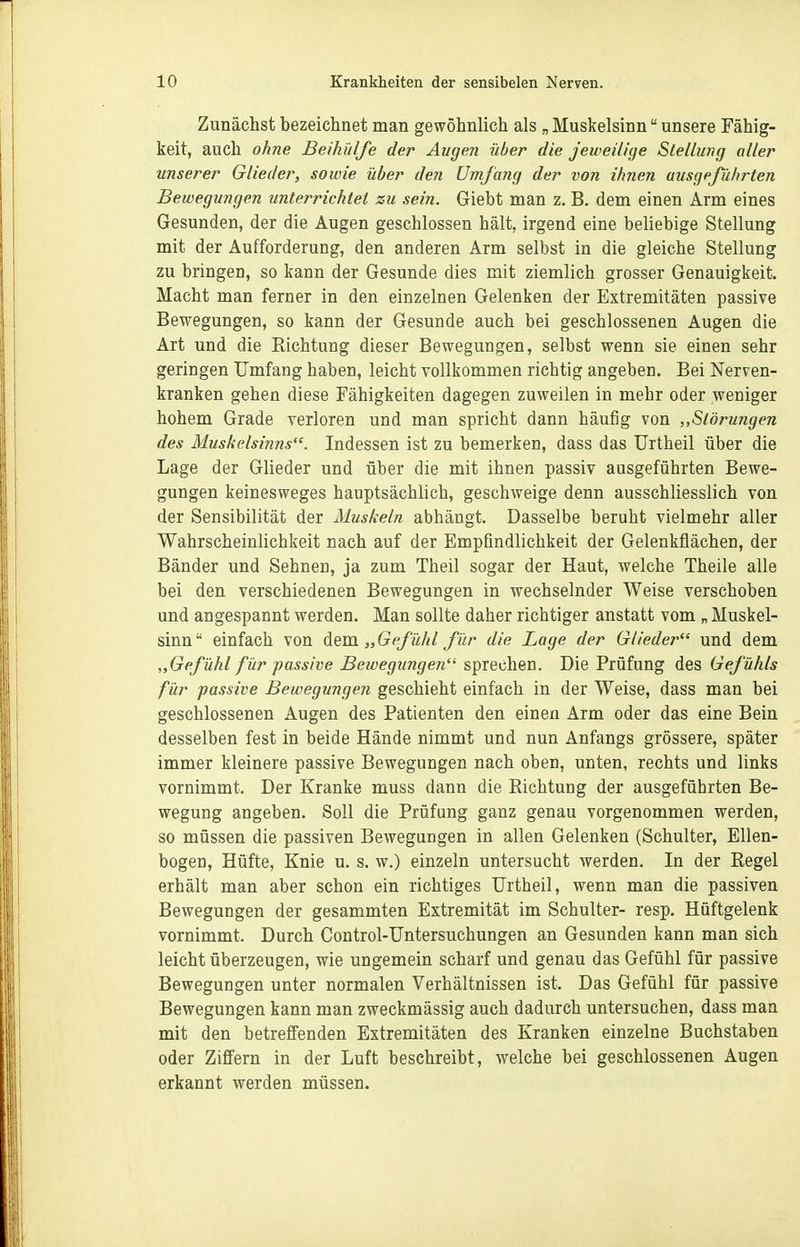 Zunächst bezeichnet man gewöhnlich als „ Muskelsinn unsere Fähig- keit, auch ohne Beihülfe der Augen über die jeweilige Stellung aller unserer Glieder, sowie über den Umfang der von ihnen ausgeführten Bewegungen unterrichtet zu sein. Giebt man z. B. dem einen Arm eines Gesunden, der die Augen geschlossen hält, irgend eine beliebige Stellung mit der Aufforderung, den anderen Arm selbst in die gleiche Stellung zu bringen, so kann der Gesunde dies mit ziemlich grosser Genauigkeit. Macht man ferner in den einzelnen Gelenken der Extremitäten passive Bewegungen, so kann der Gesunde auch bei geschlossenen Augen die Art und die Richtung dieser Bewegungen, selbst wenn sie einen sehr geringen Umfang haben, leicht vollkommen richtig angeben. Bei Nerven- kranken gehen diese Fähigkeiten dagegen zuweilen in mehr oder weniger hohem Grade verloren und man spricht dann häufig von „Störungen des Muskelsiiins. Indessen ist zu bemerken, dass das TJrtheil über die Lage der Glieder und über die mit ihnen passiv ausgeführten Bewe- gungen keinesweges hauptsächlich, geschweige denn ausschliesslich von der Sensibilität der Muskeln abhängt. Dasselbe beruht vielmehr aller Wahrscheinlichkeit nach auf der Empfindlichkeit der Gelenkflächen, der Bänder und Sehnen, ja zum Theil sogar der Haut, welche Theile alle bei den verschiedenen Bewegungen in wechselnder Weise verschoben und angespannt werden. Man sollte daher richtiger anstatt vom „ Muskel- sinn einfach von dem „Gefühl für die Lage der Glieder und dem „Gefühl für passive Bewegungen sprechen. Die Prüfung des Gefühls für passive Bewegungen geschieht einfach in der Weise, dass man bei geschlossenen Augen des Patienten den einen Arm oder das eine Bein desselben fest in beide Hände nimmt und nun Anfangs grössere, später immer kleinere passive Bewegungen nach oben, unten, rechts und links vornimmt. Der Kranke muss dann die Richtung der ausgeführten Be- wegung angeben. Soll die Prüfung ganz genau vorgenommen werden, so müssen die passiven Bewegungen in allen Gelenken (Schulter, Ellen- bogen, Hüfte, Knie u. s. w.) einzeln untersucht werden. In der Regel erhält man aber schon ein richtiges TJrtheil, wenn man die passiven Bewegungen der gesammten Extremität im Schulter- resp. Hüftgelenk vornimmt. Durch Control-Untersuchungen an Gesunden kann man sich leicht überzeugen, wie ungemein scharf und genau das Gefühl für passive Bewegungen unter normalen Verhältnissen ist. Das Gefühl für passive Bewegungen kann man zweckmässig auch dadurch untersuchen, dass man mit den betreffenden Extremitäten des Kranken einzelne Buchstaben oder Ziffern in der Luft beschreibt, welche bei geschlossenen Augen erkannt werden müssen.