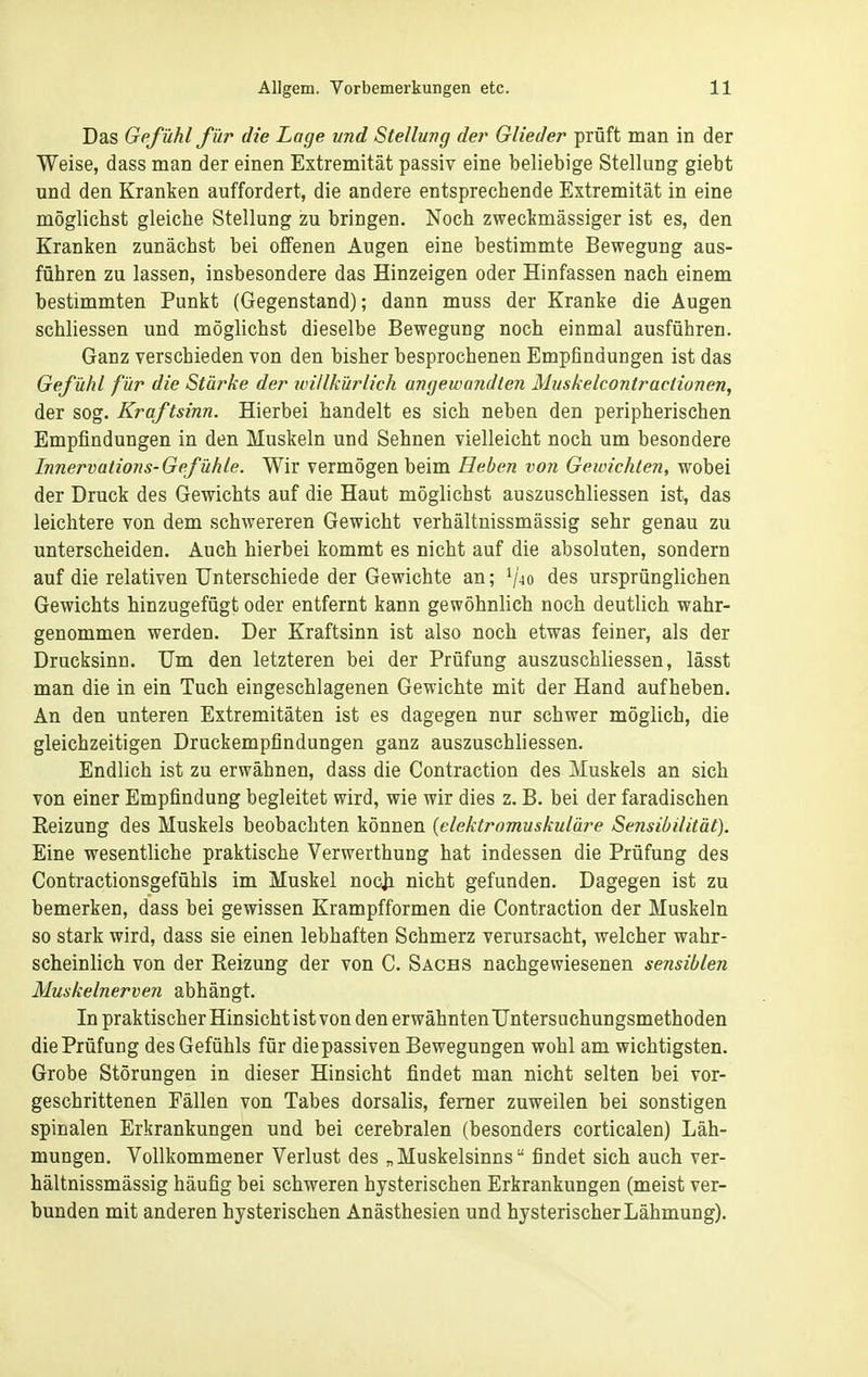 Das Gefühl für die Lage vnd Stellung der Glieder prüft man in der Weise, dass man der einen Extremität passiv eine beliebige Stellung giebt und den Kranken auffordert, die andere entsprechende Extremität in eine möglichst gleiche Stellung zu bringen. Noch zweckmässiger ist es, den Kranken zunächst bei offenen Augen eine bestimmte Bewegung aus- führen zu lassen, insbesondere das Hinzeigen oder Hinfassen nach einem bestimmten Punkt (Gegenstand); dann muss der Kranke die Augen schliessen und möglichst dieselbe Bewegung noch einmal ausführen. Ganz verschieden von den bisher besprochenen Empfindungen ist das Gefühl für die Stärke der uHllkürlich angewandten Muskelcontractionen, der sog. Kraftsinn. Hierbei handelt es sich neben den peripherischen Empfindungen in den Muskeln und Sehnen vielleicht noch um besondere Imiervations-Gefühle. Wir vermögen beim Heben von Geioichten, wobei der Druck des Gewichts auf die Haut möglichst auszuschliessen ist, das leichtere von dem schwereren Gewicht verhältnissmässig sehr genau zu unterscheiden. Auch hierbei kommt es nicht auf die absoluten, sondern auf die relativen Unterschiede der Gewichte an; ^40 des ursprünglichen Gewichts hinzugefügt oder entfernt kann gewöhnlich noch deutlich wahr- genommen werden. Der Kraftsinn ist also noch etwas feiner, als der Drucksinn. Um den letzteren bei der Prüfung auszuschliessen, lässt man die in ein Tuch eingeschlagenen Gewichte mit der Hand aufheben. An den unteren Extremitäten ist es dagegen nur schwer möglich, die gleichzeitigen Druckempfindungen ganz auszuschliessen. Endlich ist zu erwähnen, dass die Contraction des Muskels an sich von einer Empfindung begleitet wird, wie wir dies z. B. bei der faradischen Eeizung des Muskels beobachten können {elektromuskuläre Sensibilität). Eine wesentliche praktische Verwerthung hat indessen die Prüfung des Contractionsgefühls im Muskel nocja nicht gefunden. Dagegen ist zu bemerken, dass bei gewissen Krampfformen die Contraction der Muskeln so stark wird, dass sie einen lebhaften Schmerz verursacht, welcher wahr- scheinlich von der Eeizung der von C. Sachs nachgewiesenen sensiblen Muskelnerven abhängt. In praktischer Hinsicht ist von den erwähnten Untersuchungsmethoden die Prüfung des Gefühls für die passiven Bewegungen wohl am wichtigsten. Grobe Störungen in dieser Hinsicht findet man nicht selten bei vor- geschrittenen Fällen von Tabes dorsalis, femer zuweilen bei sonstigen spinalen Erkrankungen und bei cerebralen (besonders corticalen) Läh- mungen. Vollkommener Verlust des „Muskelsinns findet sich auch ver- hältnissmässig häufig bei schweren hysterischen Erkrankungen (meist ver- bunden mit anderen hysterischen Anästhesien und hysterischerLähmung).