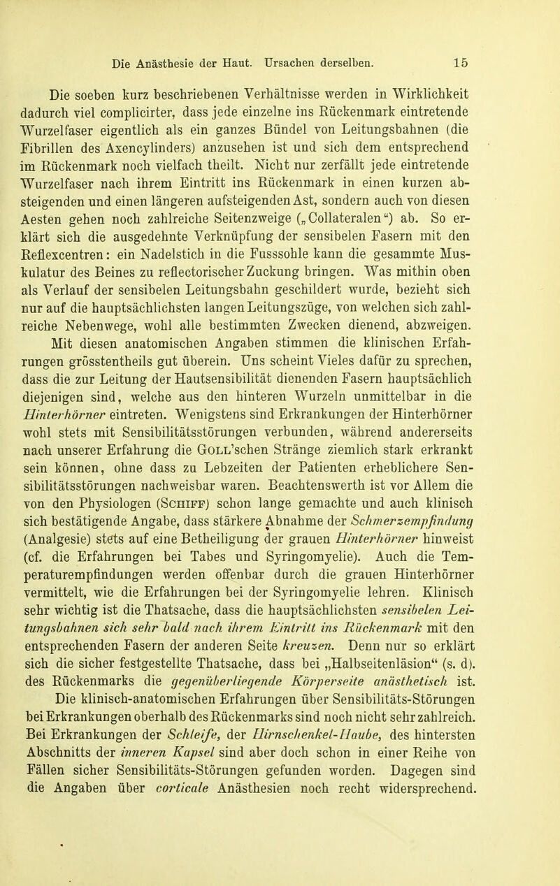 Die soeben kurz beschriebenen Verhältnisse werden in Wirklichkeit dadurch viel complicirter, dass jede einzelne ins Rückenmark eintretende Wurzelfaser eigentlich als ein ganzes Bündel von Leitungsbahnen (die Fibrillen des Axencylinders) anzusehen ist und sich dem entsprechend im Rückenmark noch vielfach theilt. Nicht nur zerfällt jede eintretende Wurzelfaser nach ihrem Eintritt ins Rückenmark in einen kurzen ab- steigenden und einen längeren aufsteigenden Ast, sondern auch von diesen Aesten gehen noch zahlreiche Seitenzweige („ CoUateralen) ab. So er- klärt sich die ausgedehnte Verknüpfung der sensibelen Fasern mit den Reflexcentren: ein Nadelstich in die Fusssohle kann die gesammte Mus- kulatur des Beines zu reflectorischer Zuckung bringen. Was mithin oben als Verlauf der sensibelen Leitungsbahn geschildert wurde, bezieht sich nur auf die hauptsächlichsten langen Leitungszüge, von welchen sich zahl- reiche Nebenwege, wohl alle bestimmten Zwecken dienend, abzweigen. Mit diesen anatomischen Angaben stimmen die klinischen Erfah- rungen grösstentheils gut überein. Uns scheint Vieles dafür zu sprechen, dass die zur Leitung der Hautsensibilität dienenden Fasern hauptsächlich diejenigen sind, welche aus den hinteren Wurzeln unmittelbar in die Hinterhörner eintreten. Wenigstens sind Erkrankungen der Hinterhörner wohl stets mit Sensibilitätsstörungen verbunden, während andererseits nach unserer Erfahrung die GoLL'schen Stränge ziemlich stark erkrankt sein können, ohne dass zu Lebzeiten der Patienten erheblichere Sen- sibilitätsstörungen nachweisbar waren. Beachtenswerth ist vor Allem die von den Physiologen (Schiff) schon lange gemachte und auch klinisch sich bestätigende Angabe, dass stärkere Abnahme der Schmerzempßndung (Analgesie) stets auf eine Betheiligung der grauen Hinterhörner hinweist (cf. die Erfahrungen bei Tabes und Syringomyelie). Auch die Tem- peraturempfindungen werden offenbar durch die grauen Hinterhörner vermittelt, wie die Erfahrungen bei der Syringomyelie lehren. Klinisch sehr wichtig ist die Thatsache, dass die hauptsächlichsten sensibelen Lei- tungsbahnen sich sehr bald nach ihrem Eintritt ins Rückenmark mit den entsprechenden Fasern der anderen Seite kreuzen. Denn nur so erklärt sich die sicher festgestellte Thatsache, dass bei „Halbseitenläsion (s. d). des Rückenmarks die gegenüberliegende Körperseite anästhetisch ist. Die klinisch-anatomischen Erfahrungen über Sensibilitäts-Störungen bei Erkrankungen oberhalb des Rückenmarks sind noch nicht sehr zahlreich. Bei Erkrankungen der Schleife, der Hirnschenkel-Haube, des hintersten Abschnitts der inneren Kapsel sind aber doch schon in einer Reihe von Fällen sicher Sensibilitäts-Störungen gefunden worden. Dagegen sind die Angaben über corticale Anästhesien noch recht widersprechend.