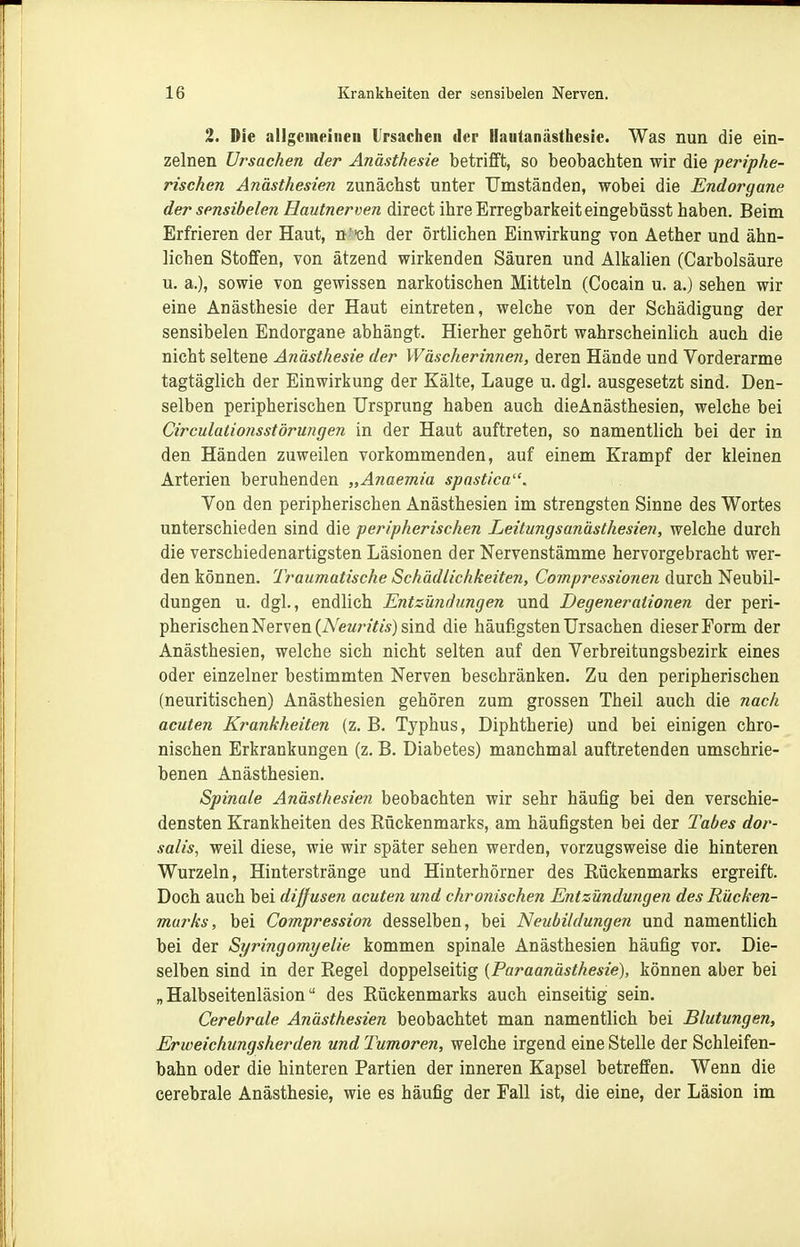 2. Die allgemeinen Ursachen der Hautanästhesie. Was nun die ein- zelnen Ursachen der Anästhesie betrifft, so beobachten wir die periphe- rischen Anästhesien zunächst unter Umständen, wobei die Endorgane der sensibelen Hautnerven direct ihre Erregbarkeit eingebüsst haben. Beim Erfrieren der Haut, n'^h der örtlichen Einwirkung von Aether und ähn- lichen Stoffen, von ätzend wirkenden Säuren und Alkalien (Carbolsäure u. a.), sowie von gewissen narkotischen Mitteln (Cocain u. a.) sehen wir eine Anästhesie der Haut eintreten, welche von der Schädigung der sensibelen Endorgane abhängt. Hierher gehört wahrscheinlich auch die nicht seltene Anästhesie der Wäscherinnen, deren Hände und Vorderarme tagtäglich der Einwirkung der Kälte, Lauge u. dgl. ausgesetzt sind. Den- selben peripherischen Ursprung haben auch dieAnästhesien, welche bei Circulalionsstörungen in der Haut auftreten, so namentlich bei der in den Händen zuweilen vorkommenden, auf einem Krampf der kleinen Arterien beruhenden „Anaemia spastica. Von den peripherischen Anästhesien im strengsten Sinne des Wortes unterschieden sind die peripherischen Leitungsanästhesien, welche durch die verschiedenartigsten Läsionen der Nervenstämme hervorgebracht wer- den können. Traumatische Schädlichkeiten, Compressionen durch Neubil- dungen u. dgl., endlich Entzündungen und Degenerationen der peri- pherischen Nerven (A'eMr?Y«) sind die häufigsten Ursachen dieser Form der Anästhesien, welche sich nicht selten auf den Verbreitungsbezirk eines oder einzelner bestimmten Nerven beschränken. Zu den peripherischen (neuritischen) Anästhesien gehören zum grossen Theil auch die nach acuten Krankheiten (z, B. Typhus, Diphtherie) und bei einigen chro- nischen Erkrankungen (z. B. Diabetes) manchmal auftretenden umschrie- benen Anästhesien. Spinale Anästhesien beobachten wir sehr häufig bei den verschie- densten Krankheiten des Rückenmarks, am häufigsten bei der Tabes dor- salis, weil diese, wie wir später sehen werden, vorzugsweise die hinteren Wurzeln, Hinterstränge und Hinterhörner des Rückenmarks ergreift. Doch auch bei diffusen acuten und chronischen Entzündungen des Rücken- murks, bei Compression desselben, bei Neubildungen und namentlich bei der Syringomyelie kommen spinale Anästhesien häufig vor. Die- selben sind in der Regel doppelseitig [Paraanästhesie), können aber bei „ Halbseitenläsion des Rückenmarks auch einseitig sein. Cerebrale Anästhesien beobachtet man namentlich bei Blutungen, Erweichungsherden und Tumoren, welche irgend eine Stelle der Schleifen- bahn oder die hinteren Partien der inneren Kapsel betreffen. Wenn die cerebrale Anästhesie, wie es häufig der Fall ist, die eine, der Läsion im