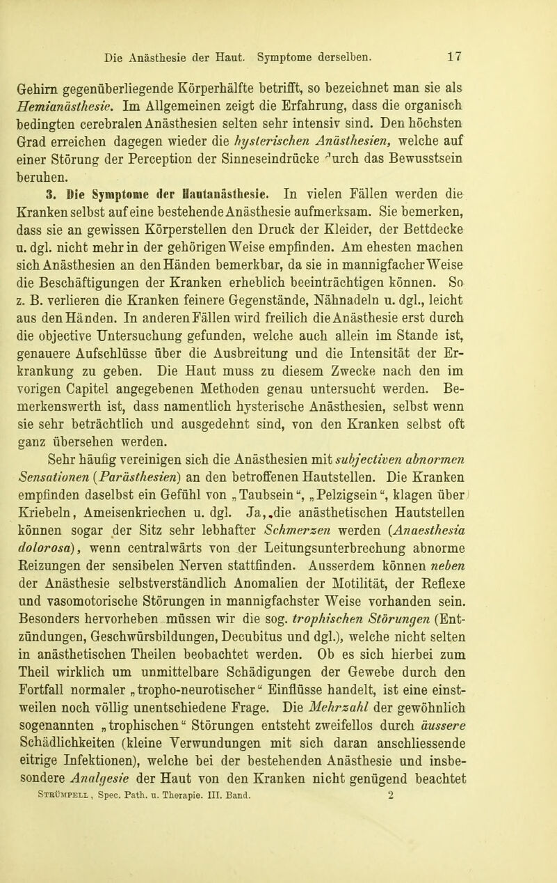 Gehirn gegenüberliegende Körperhälfte betrifft, so bezeichnet man sie als Hemianästhesie. Im Allgemeinen zeigt die Erfahrung, dass die organisch bedingten cerebralen Anästhesien selten sehr intensiv sind. Den höchsten Grad erreichen dagegen wieder die hysterischen Anästhesien, welche auf einer Störung der Perception der Sinneseindrücke ''urch das Bewusstsein beruhen. 3. Die Symptome der Uantanästhesie. In vielen Fällen werden die Kranken selbst auf eine bestehende Anästhesie aufmerksam. Sie bemerken, dass sie an gewissen Körperstellen den Druck der Kleider, der Bettdecke u. dgl. nicht mehr in der gehörigen Weise empfinden. Am ehesten machen sich Anästhesien an den Händen bemerkbar, da sie in mannigfacher Weise die Beschäftigungen der Kranken erheblich beeinträchtigen können. So z. B. verlieren die Kranken feinere Gegenstände, Nähnadeln u. dgl., leicht aus den Händen. In anderen Fällen wird freilich dieAnästhesie erst durch die objective Untersuchung gefunden, welche auch allein im Stande ist, genauere Aufschlüsse über die Ausbreitung und die Intensität der Er- krankung zu geben. Die Haut muss zu diesem Zwecke nach den im vorigen Capitel angegebenen Methoden genau untersucht werden. Be- merkenswerth ist, dass namentlich hysterische Anästhesien, selbst wenn sie sehr beträchtlich und ausgedehnt sind, von den Kranken selbst oft ganz übersehen werden. Sehr häufig vereinigen sich die Anästhesien mit subjectiven abnormen Sensationen {Parästhesien) an den betroffenen Hautstellen. Die Kranken empfinden daselbst ein Gefühl von „ Taubsein„ Pelzigseinklagen über Kriebeln, Ameisenkriechen u. dgl. Ja,,die anästhetischen Hautstellen können sogar der Sitz sehr lebhafter Schmerzen werden (Anaesthesia dolorosa), wenn centralwärts von der Leitungsunterbrechung abnorme Reizungen der sensibelen Nerven stattfinden. Ausserdem können neben der Anästhesie selbstverständlich Anomalien der Motilität, der Reflexe und vasomotorische Störungen in mannigfachster Weise vorhanden sein. Besonders hervorheben müssen wir die sog. trophischen Störungen (Ent- zündungen, Geschwürsbildungen, Decubitus und dgl.), welche nicht selten in anästhetischen Theilen beobachtet werden. Ob es sich hierbei zum Theil wirklich um unmittelbare Schädigungen der Gewebe durch den Fortfall normaler „ tropho-neurotischer Einflüsse handelt, ist eine einst- weilen noch völlig unentschiedene Frage. Die Mehrzahl der gewöhnlich sogenannten „ trophischen Störungen entsteht zweifellos durch äussere Schädlichkeiten (kleine Verwundungen mit sich daran anschliessende eitrige Infektionen), welche bei der bestehenden Anästhesie und insbe- sondere Analgesie der Haut von den Kranken nicht genügend beachtet Stbümpeli. , Speo. Path. u. Therapie. III. Band. 2