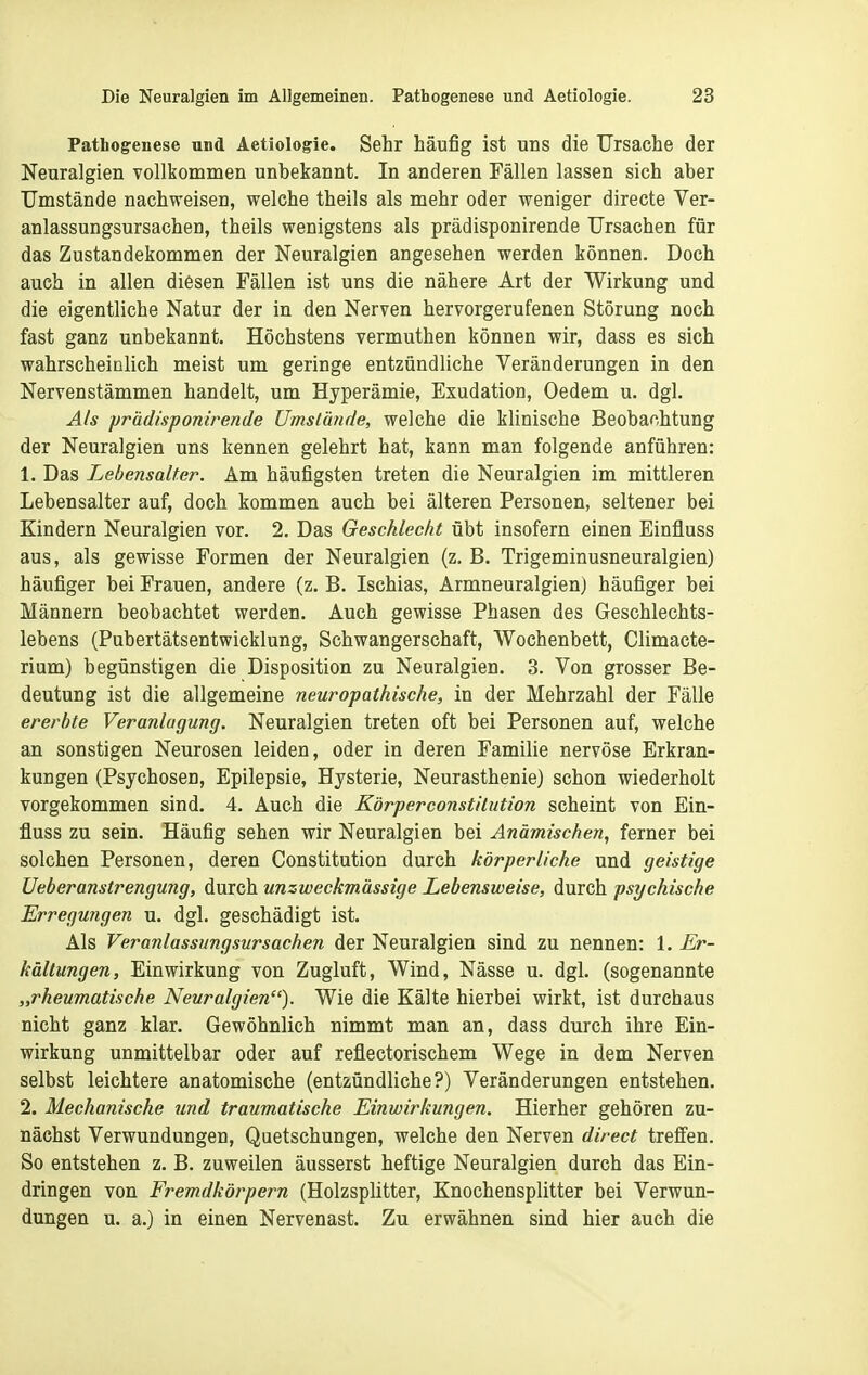 Pathogenese und Aetiologie. Sehr häufig ist uns die Ursache der Neuralgien vollkommen unbekannt. In anderen Fällen lassen sich aber Umstände nachweisen, welche theils als mehr oder weniger directe Ver- anlassungsursachen, theils wenigstens als prädisponirende Ursachen für das Zustandekommen der Neuralgien angesehen werden können. Doch auch in allen diesen Fällen ist uns die nähere Art der Wirkung und die eigentliche Natur der in den Nerven hervorgerufenen Störung noch fast ganz unbekannt. Höchstens vermuthen können wir, dass es sich wahrscheinlich meist um geringe entzündliche Veränderungen in den Nervenstämmen handelt, um Hyperämie, Exudation, Oedem u. dgl. Als prädisponirende Umstände, welche die klinische Beobachtung der Neuralgien uns kennen gelehrt hat, kann man folgende anführen: 1. Das Lebensalter. Am häufigsten treten die Neuralgien im mittleren Lebensalter auf, doch kommen auch bei älteren Personen, seltener bei Kindern Neuralgien vor. 2. Das Geschlecht übt insofern einen Einfluss aus, als gewisse Formen der Neuralgien (z. B. Trigeminusneuralgien) häufiger bei Frauen, andere (z. B. Ischias, Armneuralgien) häufiger bei Männern beobachtet werden. Auch gewisse Phasen des Geschlechts- lebens (Pubertätsentwicklung, Schwangerschaft, Wochenbett, Climacte- rium) begünstigen die Disposition zu Neuralgien. 3. Von grosser Be- deutung ist die allgemeine neuropathische, in der Mehrzahl der Fälle ererbte Veranlagung. Neuralgien treten oft bei Personen auf, welche an sonstigen Neurosen leiden, oder in deren Familie nervöse Erkran- kungen (Psychosen, Epilepsie, Hysterie, Neurasthenie) schon wiederholt vorgekommen sind. 4. Auch die Körper Constitution scheint von Ein- fluss zu sein. Häufig sehen wir Neuralgien bei Anämischen, ferner bei solchen Personen, deren Constitution durch körperliche und geistige Ueberanstrengung, durch unzweckmässige Lebensweise, durch psychische Erregungen u. dgl. geschädigt ist. Als Veranlassungsursachen der Neuralgien sind zu nennen: 1. Er- kältungen, Einwirkung von Zugluft, Wind, Nässe u. dgl. (sogenannte „rheumatische Neuralgien''). Wie die Kälte hierbei wirkt, ist durchaus nicht ganz klar. Gewöhnlich nimmt man an, dass durch ihre Ein- wirkung unmittelbar oder auf reflectorischem Wege in dem Nerven selbst leichtere anatomische (entzündliche?) Veränderungen entstehen. 2. Mechanische und traumatische Einwirkungen. Hierher gehören zu- nächst Verwundungen, Quetschungen, welche den Nerven direct treffen. So entstehen z. B. zuweilen äusserst heftige Neuralgien durch das Ein- dringen von Fremdkörpern (Holzsplitter, Knochensplitter bei Verwun- dungen u. a.) in einen Nervenast. Zu erwähnen sind hier auch die