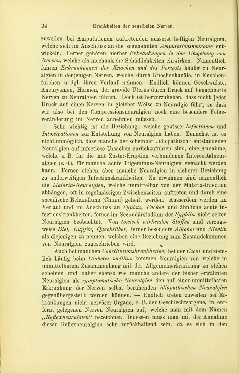 zuweilen bei Amputationen auftretenden äusserst heftigen Neuralgien, welche sich im Anschluss an die sogenannten Amputationsneurome ent- wickeln. Ferner gehören hierher Erkrankungen in der Umgebung von Nerven, welche als mechanische Schädlichkeiten einwirken. Namentlich führen Erkrankungen der Knochen und des Periosts häufig zu Neur- algien in denjenigen Nerven, welche durch Knochenkanäle, in Knochen- furchen u. dgl. ihren Verlauf nehmen. Endlich können Geschwülste, Aneurysmen, Hernien, der gravide Uterus durch Druck auf benachbarte Nerven zu Neuralgien führen. Doch ist hervorzuheben, dass nicht jeder Druck auf einen Nerven in gleicher Weise zu Neuralgie führt, so dass wir also bei den Compressionsneuralgien noch eine besondere Folge- veränderung im Nerven annehmen müssen. Sehr wichtig ist die Beziehung, welche gewisse Infectionen und Intoxicationen zur Entstehung von Neuralgien haben. Zunächst ist es nicht unmöglich, dass manche der scheinbar „ idiopathisch entstandenen Neuralgien auf infectiöse Ursachen zurückzuführen sind, eine Annahme, welche z. B. für die mit Zoster-Eruption verbundenen Intercostalneur- algien (s. d.), für manche acute Trigeminus-Neuralgien gemacht werden kann. Ferner stehen aber manche Neuralgien in sicherer Beziehung zu anderweitigen Infectionskrankheiten. Zu erwähnen sind namentlich die Malaria-Neuralgien, welche unmittelbar von der Malaria-Infection abhängen, oft in regelmässigen Zwischenzeiten auftreten und durch eine specifische Behandlung (Chinin) geheilt werden. Ausserdem werden im Verlauf und im Anschluss an Typhus, Pocken und ähnliche acute In- fectionskrankheiten, ferner im Secundärstadium der Syphilis nicht selten Neuralgien beobachtet. Von toxisch wirkenden Stoffen sind vorzugs- weise Blei, Kupfer, Quecksilber, ferner besonders Alkohol und Nicotin als diejenigen zu nennen, welchen eine Beziehung zum Zustandekommen von Neuralgien zugeschrieben wird. ^ Auch bei manchen Constilutionskrankheiten, bei der Gicht und ziem- lich häufig beim Diabetes mellitus kommen Neuralgien vor, welche in unmittelbarem Zusammenhang mit der Allgemeinerkrankung zu stehen scheinen und daher ebenso wie manche andere der bisher erwähnten Neuralgien als symptomatische Neuralgien den auf einer unmittelbaren Erkrankung der Nerven selbst beruhenden idiopathischen Neuralgien gegenübergestellt werden können. — Endlich treten zuweilen bei Er- krankungen nicht nervöser Organe, z. B. der Geschlechtsorgane, in ent- fernt gelegenen Nerven Neuralgien auf, welche man mit dem Namen „Reflexneuralgien bezeichnet. Indessen muss man mit der Annahme dieser Reflexneuralgien sehr zurückhaltend sein, da es sich in den