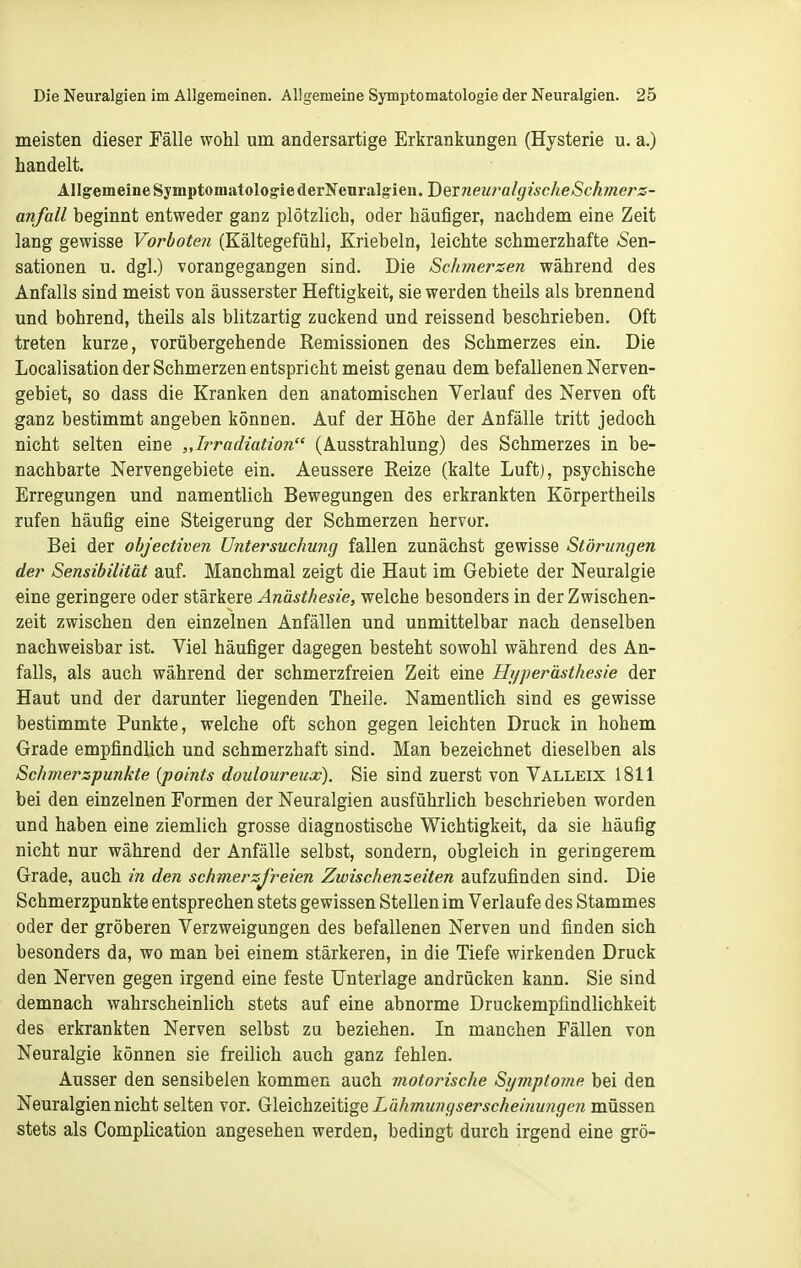 meisten dieser Fälle wohl um andersartige Erkrankungen (Hysterie u. a.) handelt. Allgemeine Symptomatologie derNenralgieu. J)Qvneu7'algischeSchmerz- anfall beginnt entweder ganz plötzlich, oder häufiger, nachdem eine Zeit lang gewisse Vorboten (Kältegefühl, Kriebeln, leichte schmerzhafte ASen- sationen u. dgl.) vorangegangen sind. Die Scfmierzen während des Anfalls sind meist von äusserster Heftigkeit, sie werden theils als brennend und bohrend, theils als blitzartig zuckend und reissend beschrieben. Oft treten kurze, vorübergehende Remissionen des Schmerzes ein. Die Localisation der Schmerzen entspricht meist genau dem befallenen Nerven- gebiet, so dass die Kranken den anatomischen Verlauf des Nerven oft ganz bestimmt angeben können. Auf der Höhe der Anfälle tritt jedoch nicht selten eine „Irradiation (Ausstrahlung) des Schmerzes in be- nachbarte Nervengebiete ein. Aeussere Reize (kalte Luft), psychische Erregungen und namentlich Bewegungen des erkrankten Körpertheils rufen häufig eine Steigerung der Schmerzen hervor. Bei der objectiven Untersuchung fallen zunächst gewisse Störungen der Sensibilität auf. Manchmal zeigt die Haut im Gebiete der Neuralgie eine geringere oder stärkere Anästhesie, welche besonders in der Zwischen- zeit zwischen den einzelnen Anfällen und unmittelbar nach denselben nachweisbar ist. Viel häufiger dagegen besteht sowohl während des An- falls, als auch während der schmerzfreien Zeit eine Hyperästhesie der Haut und der darunter liegenden Theile. Namentlich sind es gewisse bestimmte Punkte, welche oft schon gegen leichten Druck in hohem Grade empfindlich und schmerzhaft sind. Man bezeichnet dieselben als Schmerzpunkte {points douloureux). Sie sind zuerst von Valleix 1811 bei den einzelnen Formen der Neuralgien ausführlich beschrieben worden und haben eine ziemlich grosse diagnostische Wichtigkeit, da sie häufig nicht nur während der Anfälle selbst, sondern, obgleich in geringerem Grade, auch in den schmerzfreien Zwischenzeiten aufzufinden sind. Die Schmerzpunkte entsprechen stets gewissen Stellen im Verlaufe des Stammes oder der gröberen Verzweigungen des befallenen Nerven und finden sich besonders da, wo man bei einem stärkeren, in die Tiefe wirkenden Druck den Nerven gegen irgend eine feste Unterlage andrücken kann. Sie sind demnach wahrscheinlich stets auf eine abnorme Druckempfindlichkeit des erkrankten Nerven selbst zu beziehen. In manchen Fällen von Neuralgie können sie freilich auch ganz fehlen. Ausser den sensibelen kommen auch motorische Symptome bei den Neuralgien nicht selten vor. Gleichzeitige Lähmungserschei?iu?igen müssen stets als Complication angesehen werden, bedingt durch irgend eine grö-