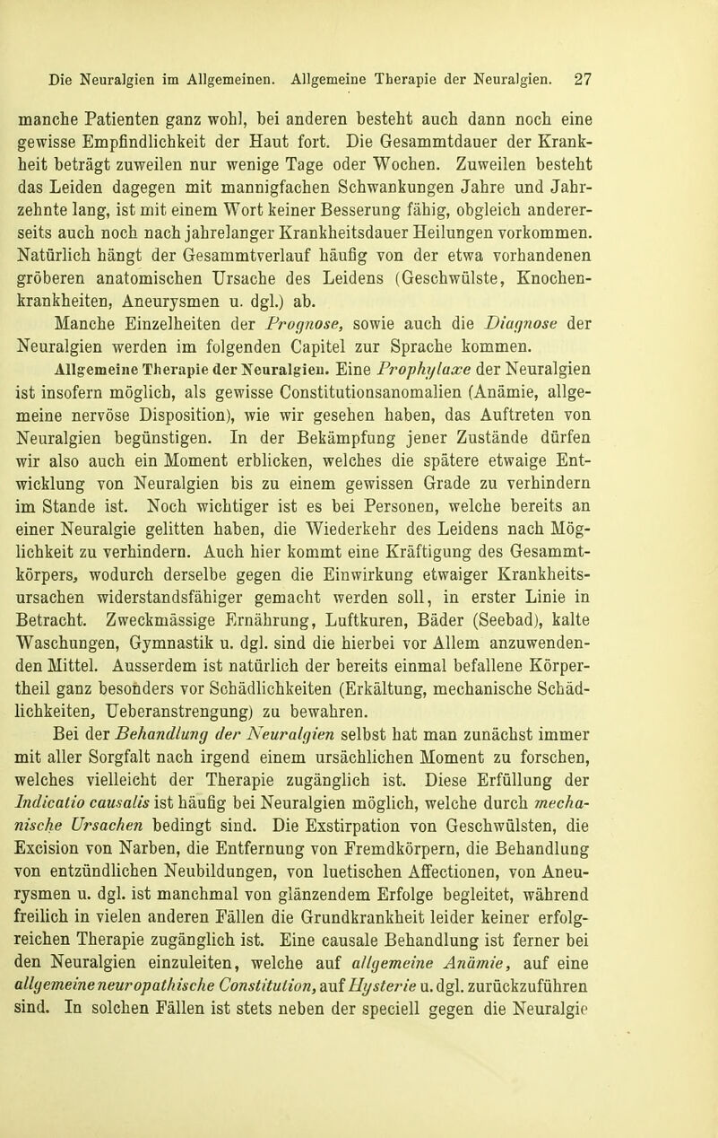 manche Patienten ganz wohl, bei anderen besteht auch dann noch eine gewisse Empfindlichkeit der Haut fort. Die Gesammtdauer der Krank- heit beträgt zuweilen nur wenige Tage oder Wochen. Zuweilen besteht das Leiden dagegen mit mannigfachen Schwankungen Jahre und Jahr- zehnte lang, ist mit einem Wort keiner Besserung fähig, obgleich anderer- seits auch noch nach jahrelanger Krankheitsdauer Heilungen vorkommen. Natürlich hängt der Gesammtverlauf häufig von der etwa vorhandenen gröberen anatomischen Ursache des Leidens (Geschwülste, Knochen- krankheiten, Aneurysmen u. dgl.) ab. Manche Einzelheiten der Procjnose, sowie auch die Dimpiose der Neuralgien werden im folgenden Capitel zur Sprache kommen. Allgemeine Therapie der Neuralgien. Eine Pi'ophylaxe der Neuralgien ist insofern möglich, als gewisse Constitutionsanomalien (Anämie, allge- meine nervöse Disposition), wie wir gesehen haben, das Auftreten von Neuralgien begünstigen. In der Bekämpfung jener Zustände dürfen wir also auch ein Moment erblicken, welches die spätere etwaige Ent- wicklung von Neuralgien bis zu einem gewissen Grade zu verhindern im Stande ist. Noch wichtiger ist es bei Personen, welche bereits an einer Neuralgie gelitten haben, die Wiederkehr des Leidens nach Mög- lichkeit zu verhindern. Auch hier kommt eine Kräftigung des Gesammt- körpers, wodurch derselbe gegen die Einwirkung etwaiger Krankheits- ursachen widerstandsfähiger gemacht werden soll, in erster Linie in Betracht. Zweckmässige Ernährung, Luftkuren, Bäder (Seebad), kalte Waschungen, Gymnastik u. dgl. sind die hierbei vor Allem anzuwenden- den Mittel. Ausserdem ist natürlich der bereits einmal befallene Körper- theil ganz besonders vor Schädlichkeiten (Erkältung, mechanische Schäd- lichkeiten, Ueberanstrengung) zu bewahren. Bei der Behandlung der Neuralgien selbst hat man zunächst immer mit aller Sorgfalt nach irgend einem ursächlichen Moment zu forschen, welches vielleicht der Therapie zugänglich ist. Diese Erfüllung der Indicalio causalis ist häufig bei Neuralgien möglich, welche durch mecha- nische Ursachen bedingt sind. Die Exstirpation von Geschwülsten, die Excision von Narben, die Entfernung von Fremdkörpern, die Behandlung von entzündlichen Neubildungen, von luetischen Affectionen, von Aneu- rysmen u. dgl. ist manchmal von glänzendem Erfolge begleitet, während freilich in vielen anderen Fällen die Grundkrankheit leider keiner erfolg- reichen Therapie zugänglich ist. Eine causale Behandlung ist ferner bei den Neuralgien einzuleiten, welche auf allgemeine Anämie, auf eine allgemeine neurapathische Constitution, auf Hysterie u. dgl. zurückzuführen sind. In solchen Fällen ist stets neben der speciell gegen die Neuralgie