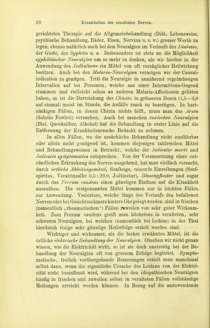 gerichteten Therapie auf die Allgemeinbehandlung (Diät, Lebensweise, psychische Behandlung, Bäder, Eisen, Nervina u. s. w.) grosser Werth zu legen, ebenso natürlich auch bei den Neuralgien im Verlaufe des Diabetes, der Gicht, der Syphilis u. a. Insbesondere ist stets an die Möglichkeit syphilitische?' Neuralgien um so mehr zu denken, als wir hierbei in der Anwendung des Jodkaliums ein Mittel von oft vorzüglicher Heilwirkung besitzen. Auch bei den Malaria-Neuralgien vermögen wir der Causal- indication zu genügen. Tritt die Neuralgie in annähernd regelmässigen Intervallen auf bei Personen, welche aus einer Intermittens-Gegend stammen und vielleicht schon an anderen Malaria-Alfectionen gelitten haben, so ist die Darreichung des Chinins in grösseren Dosen (1,5—3,0 auf einmal) meist im Stande, die Anfälle rasch zu beseitigen. In hart- näckigen Fällen, in denen Chinin nichts hilft, muss man das Arsen (Solutio Fowleri) versuchen. Auch bei manchen toxischen Neuralgien (Blei, Quecksilber, Alkohol) hat die Behandlung in erster Linie auf die Entfernung der Krankheitsursache Bedacht zu nehmen. In allen Fällen, wo die ursächliche Behandlung nicht ausführbar oder allein nicht genügend ist, kommen diejenigen zahlreichen Mittel und Behandlungsweisen in Betracht, welche der Indicatio morbi und Indicatio symptomatica entsprechen. Von der Voraussetzung einer ent- zündlichen Erkrankung des Nerven ausgehend, hat man vielfach versucht, durch örtliche Ableilungsmitlel, Senfteige, reizende Einreibungen (Senf- spiritus, Veratrinsalbe 0,5:20,0, Jodtinctur), Blasenpflaster und sogar durch das Ferrum candens einen günstigen Einfluss auf die Krankheit auszuüben. Die erstgenannten Mittel kommen nur in leichten Fällen zur Anwendung. Vesicatore, welche längs des Verlaufs des befallenen Nerven oder bei Gesichtsschmerz hinters Ohr gelegt werden, sind in frischen (namentlich „rheumatischen) Fällen z«weilen von sehr guter Wirksam- keit. Zum Ferrum candens greift man höchstens in veralteten, sehr schweren Neuralgien, bei welchen (namentlich bei Ischias) in der That hierdurch einige sehr günstige Heilerfolge erzielt worden sind. Wichtiger und wirksamer, als die bisher erwähnten Mittel, ist die örtliche elektrische Behandlung der Neuralgien. Obschon wir nicht genau wissen, wie die Elektricität wirkt, so ist sie doch unstreitig bei der Be- handlung der Neuralgien oft von grossem Erfolge begleitet. Sympto- matische, freilich vorübergehende Besserungen erzielt man manchmal selbst dann, wenn die eigentliche Ursache des Leidens von der Elektri- cität nicht beeinflusst wird, während bei den idiopathischen Neuralgien häufig in frischen und zuweilen selbst in veralteten Fällen vollständige Heilungen erreicht werden können. In Bezug auf die anzuwendende