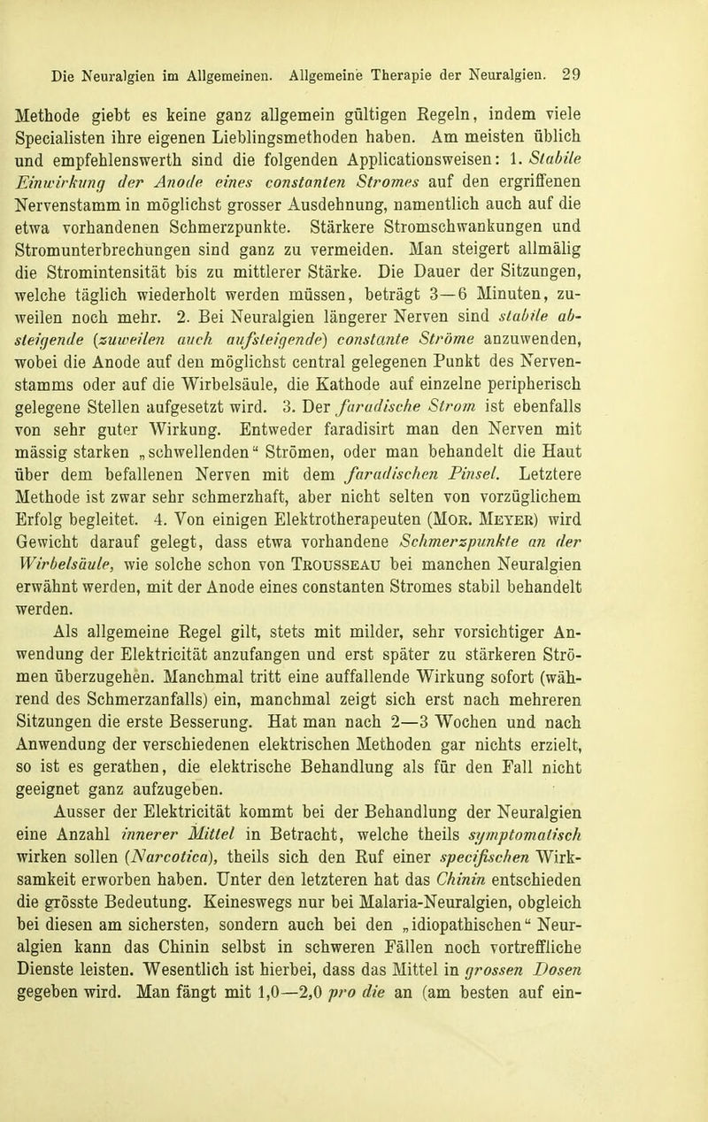 Methode giebt es keine ganz allgemein gültigen Kegeln, indem viele Specialisten ihre eigenen Lieblingsmethoden haben. Am meisten üblich und empfehlenswerth sind die folgenden Applicationsweisen: 1. Stabile Einwirkimg der Anode eines constanten Stromes auf den ergriffenen Nervenstamm in mögliehst grosser Ausdehnung, namentlich auch auf die etwa vorhandenen Schmerzpunkte. Stärkere Stromschwankungen und Stromunterbrechungen sind ganz zu vermeiden. Man steigert allmälig die Stromintensität bis zu mittlerer Stärke. Die Dauer der Sitzungen, welche täglich wiederholt werden müssen, beträgt 3—6 Minuten, zu- weilen noch mehr. 2. Bei Neuralgien längerer Nerven sind stabile ab- steigende [zuweilen auch aufsteigende) constante Ströme anzuwenden, wobei die Anode auf den möglichst central gelegenen Punkt des Nerven- stamms oder auf die Wirbelsäule, die Kathode auf einzelne peripherisch gelegene Stellen aufgesetzt wird. 3. Der faradische Strom ist ebenfalls von sehr guter Wirkung, Entweder faradisirt man den Nerven mit massig starken „schwellenden Strömen, oder man behandelt die Haut über dem befallenen Nerven mit dem faradischen Pinsel. Letztere Methode ist zwar sehr schmerzhaft, aber nicht selten von vorzüglichem Erfolg begleitet. 4. Von einigen Elektrotherapeuten (MOE. Meyer) wird Gewicht darauf gelegt, dass etwa vorhandene Schmerzpunkte an der Wirbelsäule, wie solche schon von Trousseaü bei manchen Neuralgien erwähnt werden, mit der Anode eines constanten Stromes stabil behandelt werden. Als allgemeine Regel gilt, stets mit milder, sehr vorsichtiger An- wendung der Elektricität anzufangen und erst später zu stärkeren Strö- men überzugehen. Manchmal tritt eine auffallende Wirkung sofort (wäh- rend des Schmerzanfalls) ein, manchmal zeigt sich erst nach mehreren Sitzungen die erste Besserung. Hat man nach 2—3 Wochen und nach Anwendung der verschiedenen elektrischen Methoden gar nichts erzielt, so ist es gerathen, die elektrische Behandlung als für den Fall nicht geeignet ganz aufzugeben. Ausser der Elektricität kommt bei der Behandlung der Neuralgien eine Anzahl innerer Mittel in Betracht, welche theils symptomatisch wirken sollen (Narcotica), theils sich den Ruf einer specifischen Wirk- samkeit erworben haben. Unter den letzteren hat das Chinin entschieden die grösste Bedeutung. Keineswegs nur bei Malaria-Neuralgien, obgleich bei diesen am sichersten, sondern auch bei den „ idiopathischen Neur- algien kann das Chinin selbst in schweren Fällen noch vortreffliche Dienste leisten. Wesentlich ist hierbei, dass das Mittel in grossen Dosen gegeben wird. Man fängt mit 1,0—2,0 pro die an (am besten auf ein-
