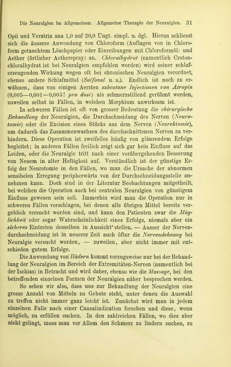 Opii und Veratrin ana 1,0 auf 20,0 Ungt. simpl. u. dgl. Hieran schliesst sich die äussere Anwendung von Chloroform (Auflagen von in Chloro- form getauchtem Löschpapier oder Einreibungen mit Chloroformöl) und Äether (örtlicher Aetherspray) an. Chloralhydrat (namentlich Croton- chloralhydrat ist bei Neuralgien empfohlen worden) wird seiner schlaf- erzeugenden Wirkung wegen oft bei chronischen Neuralgien verordnet, ebenso andere Schlafmittel {Sulfonal u. a.). Endlich ist noch zu er- wähnen, dass von einigen Aerzten subcutane Injectionen von Atropin (0,005—0,001—0,003! pro dost) als schmerzstillend gerühmt werden, zuweilen selbst in Fällen, in welchen Morphium unwirksam ist. In schweren Fällen ist oft von grosser Bedeutung die chirurgische Behandlung der Neuralgien, die Durchschneidung des Nerven [Neuro- tomie) oder die Excision eines Stücks aus dem Nerven (Neurektomie), um dadurch das Zusammenwachsen des durchschnittenen Nerven zu ver- hindern. Diese Operation ist zweifellos häufig von glänzendem Erfolge begleitet; in anderen Fällen freilich zeigt sich gar kein Einfluss auf das Leiden, oder die Neuralgie tritt nach einer vorübergehenden Besserung von Neuem in alter Heftigkeit auf. Verständlich ist der günstige Er- folg der Neurotomie in den Fällen, wo man die Ursache der abnormen sensibelen Erregung peripherwärts von der Durchschneidungsstelle an- nehmen kann. Doch sind in der Literatur Beobachtungen mitgetheilt, bei welchen die Operation auch bei centralen Neuralgien von günstigem Einfluss gewesen sein soll. Immerhin wird man die Operation nur in schweren Fällen vorschlagen, bei denen alle übrigen Mittel bereits ver- geblich versucht worden sind, und kann den Patienten zwar die Mög- lichkeit oder sogar Wahrscheinlichkeit eines Erfolgs, niemals aber ein sicheres Eintreten desselben in Aussicht' stellen. — Ausser der Nerven- durchschneidung ist in neuerer Zeit auch öfter die Nervendehnung bei Neuralgie versucht worden, — zuweilen, aber nicht immer mit ent- schieden gutem Erfolge. Die Anwendung von Bädern kommt vorzugsweise nur bei der Behand- lung der Neuralgien im Bereich der Extremitäten-Nerven (namentlich bei der Ischias) in Betracht und wird daher, ebenso wie die Massage, bei den betreffenden einzelnen Formen der Neuralgien näher besprochen werden. So sehen wir also, dass uns zur Behandlung der Neuralgien eine grosse Anzahl von Mitteln zu Gebote steht, unter denen die Auswahl zu treffen nicht immer ganz leicht ist. Zunächst wird man in jedem einzelnen Falle nach einer Causalindication forschen und diese, wenn möglich, zu erfüllen suchen. In den zahlreichen Fällen, wo dies aber nicht gelingt, muss man vor Allem den Schmerz zu lindern suchen, zu