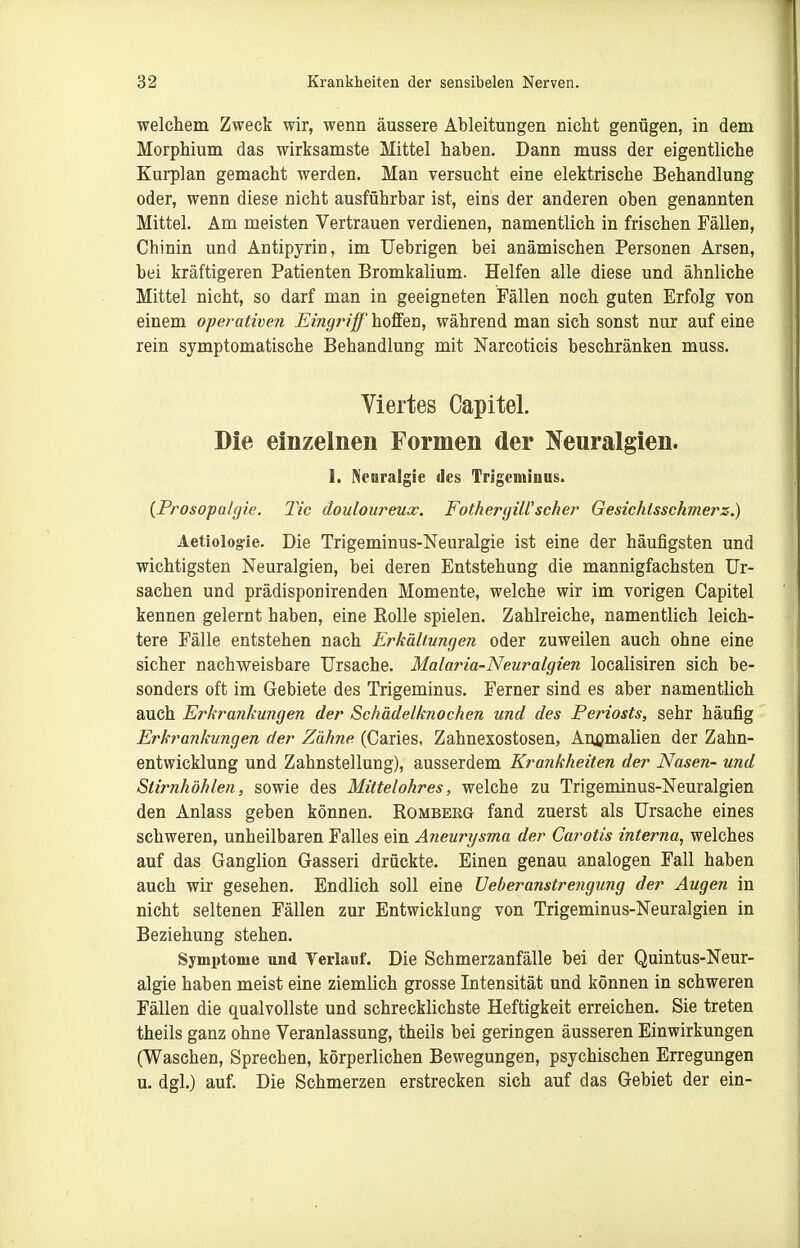welchem Zweck wir, wenn äussere Ableitungen nicht genügen, in dem Morphium das wirksamste Mittel haben. Dann muss der eigentliche Kurplan gemacht werden. Man versucht eine elektrische Behandlung oder, wenn diese nicht ausführbar ist, eins der anderen oben genannten Mittel. Am meisten Vertrauen verdienen, namentlich in frischen Fällen, Chinin und Antipyrin, im TJebrigen bei anämischen Personen Arsen, bei kräftigeren Patienten Bromkalium. Helfen alle diese und ähnliche Mittel nicht, so darf man in geeigneten Fällen noch guten Erfolg von einem operativen Eingrifft hoSen, während man sich sonst nur auf eine rein symptomatische Behandlung mit Narcoticis beschränken muss. Viertes Capitel. Die einzelnen Formen der l^feuralgien. 1. Neuralgie des Trigeminus. (Prosopalgie. Tic äouloureux. Fothergill'scher Gesichlsschmerz.) Aetiologie. Die Trigeminus-Neuralgie ist eine der häufigsten und wichtigsten Neuralgien, bei deren Entstehung die mannigfachsten Ur- sachen und prädisponirenden Momente, welche wir im vorigen Capitel kennen gelernt haben, eine Rolle spielen. Zahlreiche, namentlich leich- tere Fälle entstehen nach Erkältungen oder zuweilen auch ohne eine sicher nachweisbare Ursache. Malaria-Neuralgien localisiren sich be- sonders oft im Gebiete des Trigeminus. Ferner sind es aber namentlich auch Erkrankungen der Schädelknochen und des Periosts, sehr häufig Erkrankungen der Zähne (Caries, Zahnexostosen, Anijmalien der Zahn- entwicklung und Zahnstellung), ausserdem Krankheiten der Nasen- und Stirnhöhlen, sowie des Mittelohres, welche zu Trigeminus-Neuralgien den Anlass geben können. Romberg fand zuerst als Ursache eines schweren, unheilbaren Falles ein Aneurysma der Carotis interna, welches auf das Ganglion Gasseri drückte. Einen genau analogen Fall haben auch wir gesehen. Endlich soll eine üeberanstrengung der Augen in nicht seltenen Fällen zur Entwicklung von Trigeminus-Neuralgien in Beziehung stehen. Symptome und Yerlauf. Die Schmerzanfälle bei der Quintus-Neur- algie haben meist eine ziemlich grosse Intensität und können in schweren Fällen die qualvollste und schrecklichste Heftigkeit erreichen. Sie treten theils ganz ohne Veranlassung, theils bei geringen äusseren Einwirkungen (Waschen, Sprechen, körperlichen Bewegungen, psychischen Erregungen u. dgl.) auf. Die Schmerzen erstrecken sich auf das Gebiet der ein-