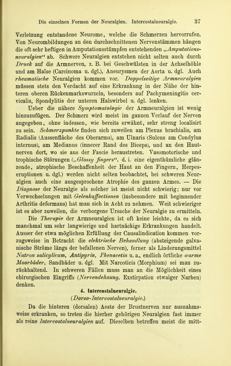 Verletzung entstandene Neurome, welche die Schmerzen hervorrufen. Von Neurombildungen an den durchschnittenen Nerven stammen hängen die oft sehr heftigen in Amputationsstümpfen entstehenden „Amputations- neuralgien ab. Schwere Neuralgien entstehen nicht selten auch durch Druck auf die Armnerven, z. B. bei Geschwülsten in der Achselhöhle und am Halse (Carcinoma u. dgl.), Aneurysmen der Aorta u. dgl. Auch rheumatische Neuralgien kommen vor. Doppelseitige Armneuralgien müssen stets den Verdacht auf eine Erkrankung in der Nähe der hin- teren oberen Rückenmarkswurzeln, besonders auf Pachymeningitis cer- vicalis, Spondylitis der unteren Halswirbel u. dgl. lenken. Ueber die nähere Symptomatologie der Armneuralgien ist wenig hinzuzufügen. Der Schmerz wird meist im ganzen Verlauf der Nerven angegeben, ohne indessen, wie bereits erwähnt, sehr streng localisirt zu sein. Schmerzpunkte finden sich zuweilen am Plexus brachialis, am Radialis (Aussenfläche des Oberarms), am ülnaris (Sulcus am Condylus internus), am Medianus (innerer Rand des Biceps), und an den Haut- nerven dort, wo sie aus der Fascie heraustreten. Vasomotorische und trophische Störungen {„Glossy fingers, d. i. eine eigenthümliche glän- zende, atrophische Beschaffenheit der Haut an den Fingern, Herpes- eruptionen u. dgl.) werden nicht selten beobachtet, bei schweren Neur- algien auch eine ausgesprochene Atrophie des ganzen Armes. — Die Diagnose der Neuralgie als solcher ist meist nicht schwierig; nur vor Verwechselungen mit Gelenkaffectionen (insbesondere mit beginnender Arthritis deformans) hat man sich in Acht zu nehmen. Weit schwieriger ist es aber zuweilen, die verborgene Ursache der Neuralgie zu ermitteln. Die Therapie der Armneuralgien ist oft keine leichte, da es sich manchmal um sehr langwierige und hartnäckige Erkrankungen handelt. Ausser der etwa möglichen Erfüllung der Causalindication kommen vor- zugsweise in Betracht die elektrische Behandlung (absteigende galva- nische Ströme längs der befallenen Nerven), ferner als Linderungsmittel Natron salicylicum, Antipyrin, Phenacetin u. a., endlich örtliche warme Moorbäder, Sandbäder u. dgl. Mit Narcoticis (Morphium) sei man zu- rückhaltend. In schweren Fällen muss man an die Möglichkeit eines chirurgischen Eingriffs {Nervendehnung, Exstirpation etwaiger Narben) denken. 4. Intercostalneuralgie. (Dorso-Intercostalneuralgie.) Da die hinteren (dorsalen) Aeste der Brustnerven nur ausnahms- weise erkranken, so treten die hierher gehörigen Neuralgien fast immer als reine Intercostalneuralgien auf. Dieselben betreffen meist die mitt-