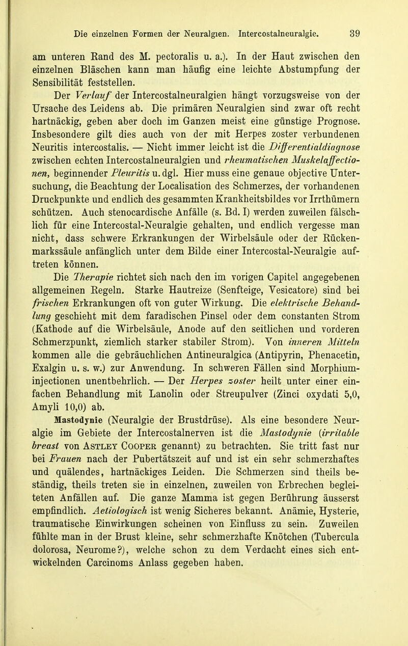 am unteren Band des M. pectoralis u. a.). In der Haut zwischen den einzelnen Bläschen kann man häufig eine leichte Abstumpfung der Sensibilität feststellen. Der Verlavf der Intercostalneuralgien hängt vorzugsweise von der Ursache des Leidens ab. Die primären Neuralgien sind zwar oft recht hartnäckig, geben aber doch im Ganzen meist eine günstige Prognose. Insbesondere gilt dies auch von der mit Herpes zoster verbundenen Neuritis intercostalis. — Nicht immer leicht ist die Differentialdiagnose zwischen echten Intercostalneuralgien und rheumatischen Muskelaffectio- nen, beginnender Flexiritis u. dgl. Hier muss eine genaue objective Unter- suchung, die Beachtung der Localisation des Schmerzes, der vorhandenen Druckpunkte und endlich des gesammten Krankheitsbildes vor Irrthümern schützen. Auch stenocardische Anfälle (s. Bd. I) werden zuweilen fälsch- lich für eine Intercostal-Neuralgie gehalten, und endlich vergesse man nicht, dass schwere Erkrankungen der Wirbelsäule oder der Rücken- markssäule anfänglich unter dem Bilde einer Intercostal-Neuralgie auf- treten können. Die Therapie richtet sich nach den im vorigen Capitel angegebenen allgemeinen Regeln. Starke Hautreize (Senfteige, Vesicatore) sind bei frischen Erkrankungen oft von guter Wirkung. Die elektrische Behand- lung geschieht mit dem faradischen Pinsel oder dem constanten Strom (Kathode auf die Wirbelsäule, Anode auf den seitlichen und vorderen Schmerzpunkt, ziemlich starker stabiler Strom). Von inneren Mitteln kommen alle die gebräuchlichen Antineuralgica (Antipyrin, Phenacetin, Exalgin u. s. w.) zur Anwendung. In schweren Fällen sind Morphium- injectionen unentbehrlich. — Der Herpes zoster heilt unter einer ein- fachen Behandlung mit Lanolin oder Streupulver (Zinci oxydati 5,0, Amyli 10,0) ab. Mastodynie (Neuralgie der Brustdrüse). Als eine besondere Neur- algie im Gebiete der Intercostalnerven ist die Mastodynie {irritable breast von Astlet Cooper genannt) zu betrachten. Sie tritt fast nur bei Frauen nach der Pubertätszeit auf und ist ein sehr schmerzhaftes und quälendes, hartnäckiges Leiden. Die Schmerzen sind theils be- ständig, theils treten sie in einzelnen, zuweilen von Erbrechen beglei- teten Anfällen auf. Die ganze Mamma ist gegen Berührung äusserst empfindlich. Äetiologisch ist wenig Sicheres bekannt. Anämie, Hysterie, traumatische Einwirkungen scheinen von Einfluss zu sein. Zuweilen fühlte man in der Brust kleine, sehr schmerzhafte Knötchen (Tubercula dolorosa, Neurome?), welche schon zu dem Verdacht eines sich ent- wickelnden Carcinoms Anlass gegeben haben.