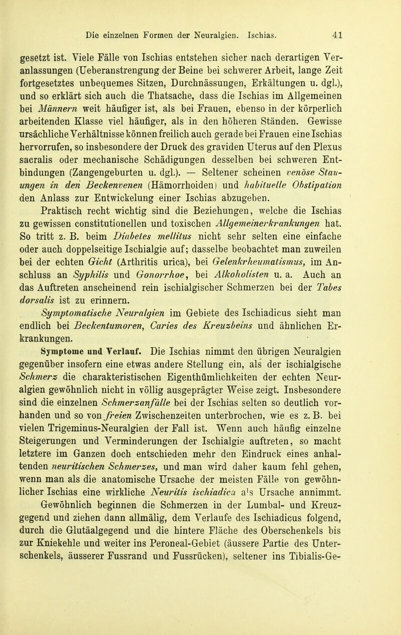 gesetzt ist. Viele Fälle von Ischias entstehen sicher nach derartigen Ver- anlassungen (Ueberanstrengung der Beine bei schwerer Arbeit, lange Zeit fortgesetztes unbequemes Sitzen, Durchnässungen, Erkältungen u. dgl.), und so erklärt sich auch die Thatsache, dass die Ischias im Allgemeinen bei Männern weit häufiger ist, als bei Frauen, ebenso in der körperlich arbeitenden Klasse viel häufiger, als in den höheren Ständen. Gewisse ursächliche Verhältnisse können freilich auch gerade bei Frauen eine Ischias hervorrufen, so insbesondere der Druck des graviden Uterus auf den Plexus sacrahs oder mechanische Schädigungen desselben bei schweren Ent- bindungen (Zangengeburten u. dgl.). — Seltener scheinen venöse Stau- ungen in den Beckenvenen (Hämorrhoiden) und habituelle Obstipation den Anlass zur Entwickelung einer Ischias abzugeben. Praktisch recht wichtig sind die Beziehungen, welche die Ischias zu gewissen constitutionellen und toxischen Allgemeinerkrankungen hat. So tritt z. B. beim Diabetes mellitus nicht sehr selten eine einfache oder auch doppelseitige Ischialgie auf; dasselbe beobachtet man zuweilen bei der echten Gicht (Arthritis urica), bei Gelenkrheumatismus, im An- schluss an Syphilis und Gonorrhoe, bei Alkoholisten u. a. Auch an das Auftreten anscheinend rein ischialgischer Schmerzen bei der Tabes dorsalis ist zu erinnern. Symptomatische Neuralgien im Gebiete des Ischiadicus sieht man endlich bei Beckentumoren, Caries des Kreuzbeins und ähnlichen Er- krankungen. Symptome und Terlauf. Die Ischias nimmt den übrigen Neuralgien gegenüber insofern eine etwas andere Stellung ein, als der ischialgische Schmerz die charakteristischen Eigenthümlichkeiten der echten Neur- algien gewöhnlich nicht in völlig ausgeprägter Weise zeigt. Insbesondere sind die einzelnen Schmerzanfälle bei der Ischias selten so deutlich vor- handen und so von freien Zwischenzeiten unterbrochen, wie es z. B. bei vielen Trigeminus-Neuralgien der Fall ist. Wenn auch häufig einzelne Steigerungen und Verminderungen der Ischialgie auftreten, so macht letztere im Ganzen doch entschieden mehr den Eindruck eines anhal- tenden neuritischen Schmerzes, und man wird daher kaum fehl gehen, wenn man als die anatomische Ursache der meisten Fälle von gewöhn- licher Ischias eine wirkliche Neuritis ischiadica a's Ursache annimmt. Gewöhnlich beginnen die Schmerzen in der Lumbal- und Kreuz- gegend und ziehen dann allmälig, dem Verlaufe des Ischiadicus folgend, durch die Glutäalgegend und die hintere Fläche des Oberschenkels bis zur Kniekehle und weiter ins Peroneal-Gebiet (äussere Partie des Unter- schenkels, äusserer Fussrand und Fussrücken), seltener ins Tibialis-Ge-