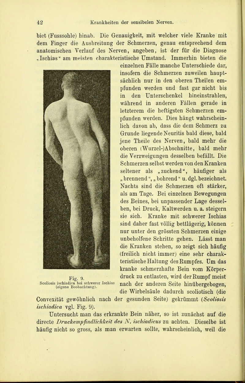 biet (Fusssohle) hinab. Die Genauigkeit, mit welcher viele Kranke mit dem Finger die Ausbreitung der Schmerzen, genau entsprechend dem anatomischen Verlauf des Nerven, angeben, ist der für die Diagnose „Ischias am meisten charakteristische Umstand. Immerhin bieten die einzelnen Fälle manche Unterschiede dar, insofern die Schmerzen zuweilen haupt- sächlich nur in den oberen Theilen em- pfunden werden und fast gar nicht bis in den Unterschenkel hineinstrahlen, während in anderen Fällen gerade in letzterem die heftigsten Schmerzen em- pfunden werden. Dies hängt wahrschein- lich davon ab, dass die dem Schmerz zu Grunde liegende Neuritis bald diese, bald jene Theile des Nerven, bald mehr die oberen (Wurzel-)Abschnitte, bald mehr die Verzweigungen desselben befällt. Die Schmerzen selbst werden von den Kranken seltener als „zuckend, häufiger als „ brennend, „ bohrend u. dgl. bezeichnet. Nachts sind die Schmerzen oft stärker, als am Tage. Bei einzelnen Bewegungen des Beines, bei unpassender Lage dessel- ben, bei Druck, Kaltwerden u. a. steigern sie sich. Kranke mit schwerer Ischias sind daher fast völlig bettlägerig, können nur unter den grössten Schmerzen einige unbeholfene Schritte gehen. Lässt man die Kranken stehen, so zeigt sich häufig (freilich nicht immer) eine sehr charak- teristische Haltung des Rumpfes. Um das kranke schmerzhafte Bein vom Körper- druck zu entlasten, wird der Rumpf meist nach der anderen Seite hinübergebogen, die Wirbelsäule dadurch scoliotisch (die Convexität gewöhnlich nach der gesunden Seite) gekrümmt {Scoliosis ischiadica vgl. Fig. 9). Untersucht man das erkrankte Bein näher, so ist zunächst auf die directe Druckempfindlichkeit des N. ischiadicus zu achten. Dieselbe ist häufig nicht so gross, als man erwarten sollte, wahrscheinlich, weil die Fig. 9. Scoliosis ischiadica bei scliweror Ischias (eigene Beobachtung).