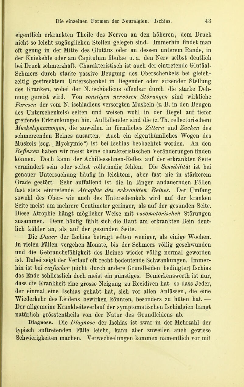 eigentlich erkrankten Theile des Nerven an den höheren, dem Druck nicht so leicht zugänglichen Stellen gelegen sind. Immerhin findet man oft genug in der Mitte des Glutäus oder an dessen unterem Rande, in der Kniekehle oder am Capitulum fibulae u. a. den Nerv selbst deutlich bei Druck schmerzhaft. Charakteristisch ist auch der eintretende Glutäal- Schmerz durch starke passive Beugung des Oberschenkels bei gleich- zeitig gestrecktem Unterschenkel in liegender oder sitzender Stellung des Kranken, wobei der N. ischiadicus offenbar durch die starke Deh- nung gereizt wird. Von sonstigen nervösen Störungen sind wirkliche Paresen der vom N. ischiadicus versorgten Muskeln (z. B. in den Beugen des Unterschenkels) selten und weisen wohl in der Eegel auf tiefer greifende Erkrankungen hin. Auffallender sind die (z. Th. reflectorischen) Muskelspannungen, die zuweilen in förmliches Zittern und Zucken des schmerzenden Beines ausarten. Auch ein eigenthümliches Wogen des Muskels (sog. „ Myokymie) ist bei Ischias beobachtet worden. An den Reßexen haben wir meist keine charakteristischen Veränderungen finden können. Doch kann der Achillessehnen-Reflex auf der erkrankten Seite vermindert sein oder selbst vollständig fehlen. Die Sensibilität ist bei genauer Untersuchung häufig in leichtem, aber fast nie in stärkerem Grade gestört. Sehr auffallend ist die in länger andauernden Fällen fast stets eintretende Atrophie des erkrankten Beines. Der Umfang sowohl des Ober- wie auch des Unterschenkels wird auf der kranken Seite meist um mehrere Centimeter geringer, als auf der gesunden Seite. Diese Atrophie hängt möglicher Weise mit vasoinotorischefi Störungen zusammen. Denn häufig fühlt sich die Haut am erkrankten Bein deut- lich kühler an, als auf der gesunden Seite. Die Dauer der Ischias beträgt selten weniger, als einige Wochen. In vielen Fällen vergehen Monate, bis der Schmerz völlig geschwunden und die Gebrauchsfähigkeit des Beines wieder völlig normal geworden ist. Dabei zeigt der Verlauf oft recht bedeutende Schwankungen. Immer- hin ist bei einfacher (nicht durch andere Grundleiden bedingter) Ischias das Ende schliesslich doch meist ein günstiges. Bemerkenswerth ist nur, dass die Krankheit eine grosse Neigung zu Recidiven hat, so dass Jeder, der einmal eine Ischias gehabt hat, sich vor allen Anlässen, die eine Wiederkehr des Leidens bewirken könnten, besonders zu hüten hat. — Der allgemeine Krankheitsverlauf der symptomatischen Ischialgien hängt natürlich grösstentheils von der Natur des Grundleidens ab. Diagnose. Die Diagnose der Ischias ist zwar in der Mehrzahl der typisch auftretenden Fälle leicht, kann aber zuweilen auch gewisse Schwierigkeiten machen. Verwechselungen kommen namentlich vor mit