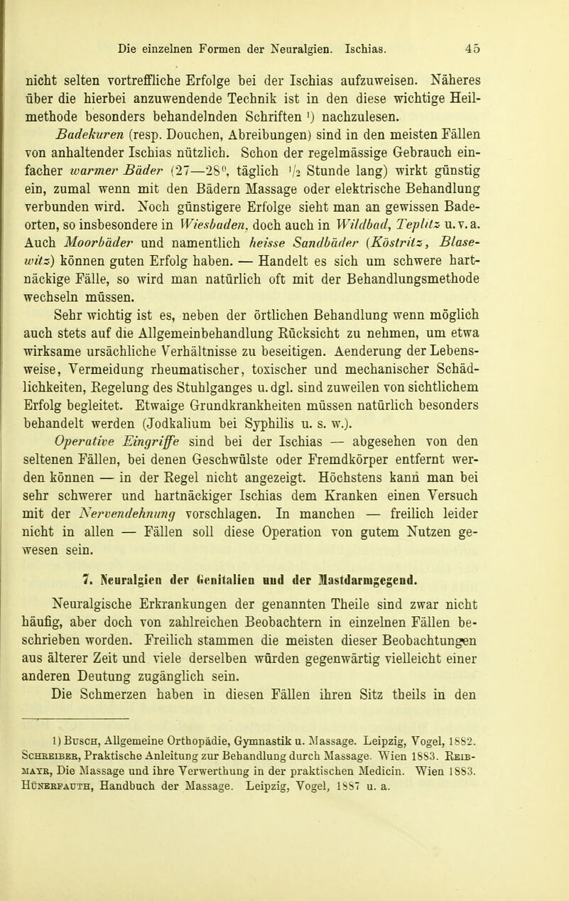 nicht selten vortreffliche Erfolge bei der Ischias aufzuweisen. Näheres über die hierbei anzuwendende Technik ist in den diese wichtige Heil- methode besonders behandelnden Schriften ') nachzulesen. Badekuren (resp. Douchen, Abreibungen) sind in den meisten Fällen von anhaltender Ischias nützlich. Schon der regelmässige Gebrauch ein- facher warmer Bäder (27—28^ täglich '/-i Stunde lang) wirkt günstig ein, zumal wenn mit den Bädern Massage oder elektrische Behandlung verbunden wird. Noch günstigere Erfolge sieht man an gewissen Bade- orten, so insbesondere in Wiesbaden, doch auch in Wildbad, Tepläz u.v.a. Auch Moorbäder und namentlich heisse Sandbäder (Köstritz, Blase- witz) können guten Erfolg haben. — Handelt es sich um schwere hart- näckige Fälle, so wird man natürlich oft mit der Behandlungsmethode wechseln müssen. Sehr wichtig ist es, neben der örtlichen Behandlung wenn möglich auch stets auf die Allgemeinbehandlung Rücksicht zu nehmen, um etwa wirksame ursächliche Verhältnisse zu beseitigen. Aenderung der Lebens- weise, Vermeidung rheumatischer, toxischer und mechanischer Schäd- lichkeiten, Regelung des Stuhlganges u. dgl. sind zuweilen von sichtlichem Erfolg begleitet. Etwaige Grundkrankheiten müssen natürlich besonders behandelt werden (Jodkalium bei Syphilis u. s. w.). Operative Eingriffe sind bei der Ischias — abgesehen von den seltenen Fällen, bei denen Geschwülste oder Fremdkörper entfernt wer- den können — in der Regel nicht angezeigt. Höchstens kann man bei sehr schwerer und hartnäckiger Ischias dem Kranken einen Versuch mit der Nervendehniing vorschlagen. In manchen — freilich leider nicht in allen — Fällen soll diese Operation von gutem Nutzen ge- wesen sein. 7. Neuralgien der (ienitalien uud der Ulastdarnigegend. Neuralgische Erkrankungen der genannten Theile sind zwar nicht häufig, aber doch von zahlreichen Beobachtern in einzelnen Fällen be- schrieben worden. Freilich stammen die meisten dieser Beobachtungen aus älterer Zeit und viele derselben würden gegenwärtig vielleicht einer anderen Deutung zugänglich sein. Die Schmerzen haben in diesen Fällen ihren Sitz theils in den 1) Busch, Allgemeine Orthopädie, Gymnastik u. Massage. Leipzig, Vogel, 18S2. Scheeiber, Praktische Anleitung zur Behandlung durch Massage. Wien 18S3. Eeib- MATR, Die Massage und ihre Verwerthung in der praktischen Medicin. Wien 1883. HüNEBFAUTH, Handbuch der Massage. Leipzig, Vogel, 1SS7 u. a.