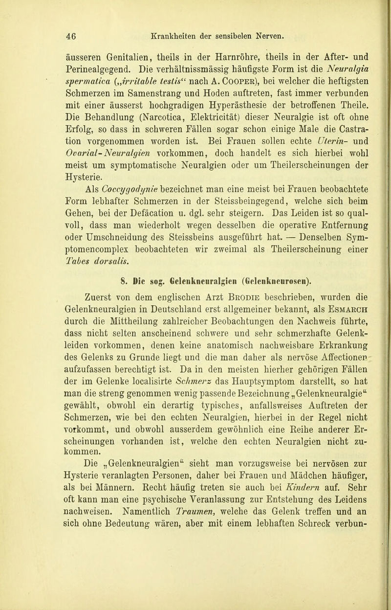 äusseren Genitalien, theils in der Harnröhre, theils in der After- und Perinealgegend. Die verhältnissmässig häufigste Form ist die Neuralgia spermatica {„irritable iestis nach A. Cooper), bei welcher die heftigsten Schmerzen im Samenstrang und Hoden auftreten, fast immer verbunden mit einer äusserst hochgradigen Hyperästhesie der betroffenen Theile. Die Behandlung (Narcotica, Elektricität) dieser Neuralgie ist oft ohne Erfolg, so dass in schweren Fällen sogar schon einige Male die Castra- tion vorgenommen worden ist. Bei Frauen sollen echte Uterin- und Ovarial-Neuralgien vorkommen, doch handelt es sich hierbei wohl meist um symptomatische Neuralgien oder um Theilerscheinungen der Hysterie. Als Coccygodl/nie bezeichnet man eine meist bei Frauen beobachtete Form lebhafter Schmerzen in der Steissbeingegend, welche sich beim Gehen, bei der Defäcation u. dgl. sehr steigern. Das Leiden ist so qual- voll, dass man wiederholt wegen desselben die operative Entfernung oder Umschneidung des Steissbeins ausgeführt hat. — Denselben Sym- ptomencomplex beobachteten wir zweimal als Theilerscheinung einer labes dorsalis. 8. Die sog. Gclenkneuralgien (Gclenkneuroscn). Zuerst von dem englischen Arzt Brodie beschrieben, wurden die Gelenkneuralgien in Deutschland erst allgemeiner bekannt, als Esmarch durch die Mittheilung zahlreicher Beobachtungen den Nachweis führte, dass nicht selten anscheinend schwere und sehr schmerzhafte Gelenk- leiden vorkommen, denen keine anatomisch nachweisbare Erkrankung des Gelenks zu Grunde liegt und die man daher als nervöse Affectionen aufzufassen berechtigt ist. Da in den meisten hierher gehörigen Fällen der im Gelenke localisirte Schmerz das Hauptsymptom darstellt, so hat man die streng genommen wenig passende Bezeichnung „Gelenkneuralgie gewählt, obwohl ein derartig typisches, anfallsweises Auftreten der Schmerzen, wie bei den echten Neuralgien, hierbei in der Regel nicht vorkommt, und obwohl ausserdem gewöhnlich eine Reihe anderer Er- scheinungen vorhanden ist, welche den echten Neuralgien nicht zu- kommen. Die „Gelenkneuralgien sieht man vorzugsweise bei nervösen zur Hysterie veranlagten Personen, daher bei Frauen und Mädchen häufiger, als bei Männern. Recht häufig treten sie auch bei Kindern auf. Sehr oft kann man eine psychische Veranlassung zur Entstehung des Leidens nachweisen. Namentlich Traumen, welche das Gelenk treffen und an sich ohne Bedeutung wären, aber mit einem lebhaften Schreck verbun-