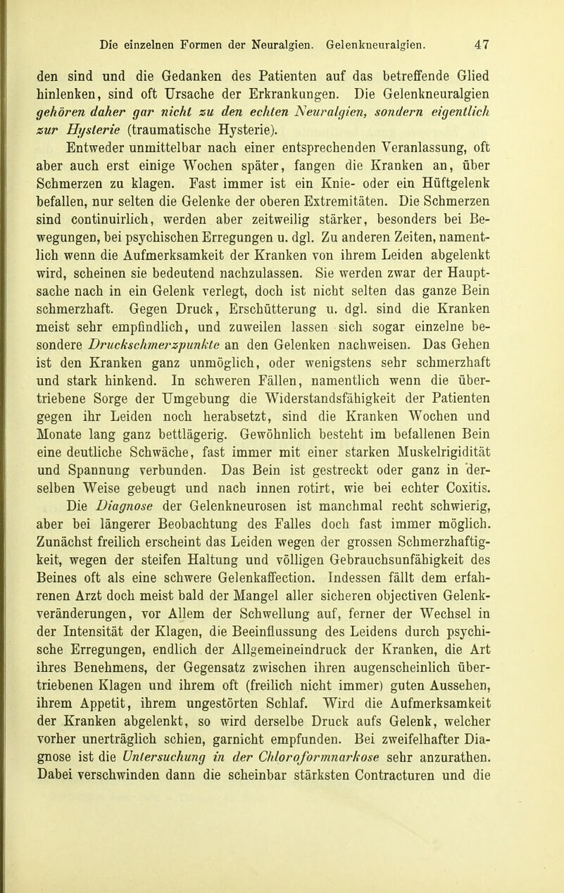 den sind und die Gedanken des Patienten auf das betreffende Glied hinlenken, sind oft Ursache der Erkrankungen. Die Gelenkneuralgien gehören daher gar nicht zu den echten Neuralgien, sondern eigentlich zur Hysterie (traumatische Hysterie). Entweder unmittelbar nach einer entsprechenden Veranlassung, oft aber auch erst einige Wochen später, fangen die Kranken an, über Schmerzen zu klagen. Fast immer ist ein Knie- oder ein Hüftgelenk befallen, nur selten die Gelenke der oberen Extremitäten. Die Schmerzen sind continuirlich, werden aber zeitweilig stärker, besonders bei Be- wegungen, bei psychischen Erregungen u. dgl. Zu anderen Zeiten, nament- lich wenn die Aufmerksamkeit der Kranken von ihrem Leiden abgelenkt wird, scheinen sie bedeutend nachzulassen. Sie werden zwar der Haupt- sache nach in ein Gelenk verlegt, doch ist nicht selten das ganze Bein schmerzhaft. Gegen Druck, Erschütterung u. dgl. sind die Kranken meist sehr empfindlich, und zuweilen lassen sich sogar einzelne be- sondere Druckschmerz-punkte an den Gelenken nachweisen. Das Gehen ist den Kranken ganz unmöglich, oder wenigstens sehr schmerzhaft und stark hinkend. In schweren Fällen, namentlich wenn die über- triebene Sorge der Umgebung die Widerstandsfähigkeit der Patienten gegen ihr Leiden noch herabsetzt, sind die Kranken Wochen und Monate lang ganz bettlägerig. Gewöhnlich besteht im befallenen Bein eine deutliche Schwäche, fast immer mit einer starken Muskelrigidität und Spannung verbunden. Das Bein ist gestreckt oder ganz in der- selben Weise gebeugt und nach innen rotirt, wie bei echter Coxitis. Die Diagnose der Gelenkneurosen ist manchmal recht schwierig, aber bei längerer Beobachtung des Falles doch fast immer möglich. Zunächst freilich erscheint das Leiden wegen der grossen Schmerzhaftig- keit, wegen der steifen Haltung und völligen Gebrauchsunfähigkeit des Beines oft als eine schwere Gelenkaffection. Indessen fällt dem erfah- renen Arzt doch meist bald der Mangel aller sicheren objectiven Gelenk- veränderungen, vor Allem der Schwellung auf, ferner der Wechsel in der Intensität der Klagen, die Beeinflussung des Leidens durch psychi- sche Erregungen, endlich der Allgemeineindruck der Kranken, die Art ihres Benehmens, der Gegensatz zwischen ihren augenscheinlich über- triebenen Klagen und ihrem oft (freilich nicht immer) guten Aussehen, ihrem Appetit, ihrem ungestörten Schlaf. Wird die Aufmerksamkeit der Kranken abgelenkt, so wird derselbe Druck aufs Gelenk, welcher vorher unerträglich schien, garnicht empfunden. Bei zweifelhafter Dia- gnose ist die Untersuchung in der Chloroforrnnarkose sehr anzurathen. Dabei verschwinden dann die scheinbar stärksten Contracturen und die