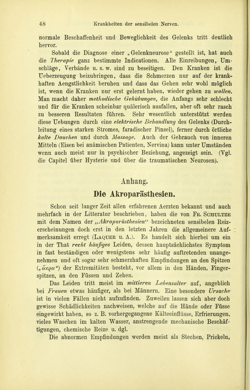 normale Beschaffenheit und Beweglichkeit des Gelenks tritt deutlich hervor. Sobald die Diagnose einer „Gelenkneurose gestellt ist, hat auch die Therapie ganz bestimmte Indicationen. Alle Einreibungen, Um- schläge , Verbände u. s. w. sind zu beseitigen. Den Kranken ist die Ueberzeugung beizubringen, dass die Schmerzen nur auf der krank- haften Aengstlichkeit beruhen und dass das Gehen sehr wohl möglich ist, wenn die Kranken nur erst gelernt haben, wieder gehen zu wollen. Man macht daher methodische Gehnbungen, die Anfangs sehr schlecht und für die Kranken scheinbar quälerisch ausfallen, aber oft sehr rasch zu besseren Resultaten führen. Sehr wesentlich unterstützt werden diese Uebungen durch eine elektrische Behandlung des Gelenks (Durch- leitung eines starken Stromes, faradischer Pinsel), ferner durch örtliche kalte Douchen und durch Massage. Auch der Gebrauch von inneren Mitteln (Eisen bei anämischen Patienten, Nervina) kann unter Umständen wenn auch meist nur in psychischer Beziehung, angezeigt sein. (Vgl. die Capitel über Hysterie und über die traumatischen Neurosen). Anhang. Die Akroparästhesien. Schon seit langer Zeit allen erfahrenen Aerzten bekannt und auch mehrfach in der Litteratur beschrieben, haben die von Fe. Schultze mit dem Namen der „Akroparästhesien bezeichneten sensibelen Keiz- erscheinungen doch erst in den letzten Jahren die allgemeinere Auf- merksamkeit erregt (Laquer u. A.). Es handelt sich hierbei um ein in der That recht häufiges Leiden, dessen hauptsächlichstes Symptom in fast beständigen oder wenigstens sehr häufig auftretenden unange- nehmen und oft sogar sehr schmerzhaften Empfindungen an den Spitzen („oxpa) der Extremitäten besteht, vor allem in den Händen, Finger- spitzen, an den Füssen und Zehen. Das Leiden tritt meist im mittleren Lebensalter auf, angeblich bei Frauen etwas häufiger, als bei Männern. Eine besondere Ursache ist in vielen Fällen nicht aufzufinden. Zuweilen lassen sich aber doch gewisse Schädlichkeiten nachweisen, welche auf die Hände oder Füsse eingewirkt haben, so z. B. vorhergegangene Kälteeinflüsse, Erfrierungen, vieles Waschen im kalten Wasser, anstrengende mechanische Beschäf- tigungen, chemische Reize u. dgl. Die abnormen Empfindungen werden meist als Stechen, Prickeln,