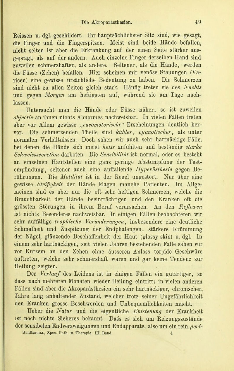 Reissen u. dgl. geschildert. Ihr hauptsächlichster Sitz sind, wie gesagt, die Finger und die Fingerspitzen. Meist sind beide Hände befallen, nicht selten ist aber die Erkrankung auf der einen Seite stärker aus- geprägt, als auf der andern. Auch einzelne Finger derselben Hand sind zuweilen schmerzhafter, als andere. Seltener, als die Hände, werden die Füsse (Zehen) befallen. Hier scheinen mir venöse Stauungen (Va- ricen) eine gewisse ursächliche Bedeutung zu haben. Die Schmerzen sind nicht zu allen Zeiten gleich stark. Häufig treten sie des Nachts und gegen Morgen am heftigsten auf, während sie am Tage nach- lassen. Untersucht man die Hände oder Füsse näher, so ist zuweilen objectiv an ihnen nichts Abnormes nachweisbar. In vielen Fällen treten aber vor Allem gewisse „vasomotorische Erscheinungen deutlich her- vor. Die schmerzenden Theile sind kühler, cyanotischer, als unter normalen Verhältnissen. Doch sahen wir auch sehr hartnäckige Fälle, bei denen die Hände sich meist heiss anfühlten und beständig starke Schweisssecretion darboten. Die Sensibililät ist normal, oder es besteht an einzelnen Hautstellen eine ganz geringe Abstumpfung der Tast- empfindung, seltener auch eine auffallende Hyperästhesie gegen Be- rührungen. Die Motilität ist in der Regel ungestört. Nur über eine gewisse Steijigkeit der Hände klagen manche Patienten. Im Allge- meinen sind es aber nur die oft sehr heftigen Schmerzen, welche die Brauchbarkeit der Hände beeinträchtigen und den Kranken oft die grössten Störungen in ihrem Beruf verursachen. An den Reflexen ist nichts Besonderes nachweisbar. In einigen Fällen beobachteten wir sehr auffällige trophische Veränderungen, insbesondere eine deutliche Schmalheit und Zuspitzung der Endphalangen, stärkere Krümmung der Nägel, glänzende Beschaffenheit der Haut (glossy skin) u. dgl. In einem sehr hartnäckigen, seit vielen Jahren bestehenden Falle sahen wir vor Kurzem an den Zehen ohne äusseren Anlass torpide Geschwüre auftreten, welche sehr schmerzhaft waren und gar keine Tendenz zur Heilung zeigten. Der Verlauf des Leidens ist in einigen Fällen ein gutartiger, so dass nach mehreren Monaten wieder Heilung eintritt; in vielen anderen Fällen sind aber die Akroparästhesien ein sehr hartnäckiger, chronischer, Jahre lang anhaltender Zustand, welcher trotz seiner Ungefährlichkeit den Kranken grosse Beschwerden und Unbequemlichkeiten macht. Ueber die Natur und die eigentliche Entstehung der Krankheit ist noch nichts Sicheres bekannt. Dass es sich um Reizungszustände der sensibelen Endverzweigungen und Endapparate, also um ein rein peri- Strümpell, Speo. Path. u. Therapie. III. Band. 4