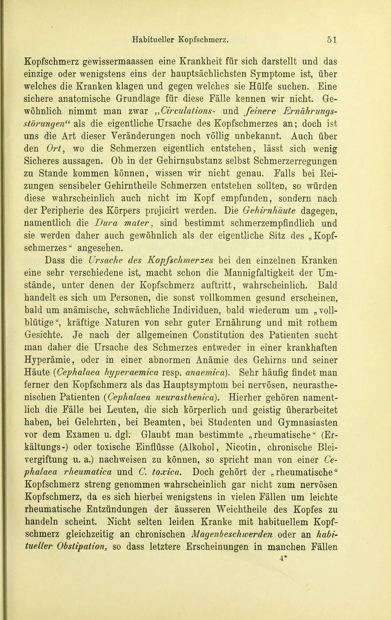 Kopfschmerz gewissermaassen eine Krankheit für sich darstellt und das einzige oder wenigstens eins der hauptsächlichsten Symptome ist, über welches die Kranken klagen und gegen welches sie Hülfe suchen. Eine sichere anatomische Grundlage für diese Fälle kennen wir nicht. Ge- wöhnlich nimmt man zwar „Circulations- und feinere Ernähriings- störun(je?i als die eigentliche Ursache des Kopfschmerzes an; doch ist uns die Art dieser Veränderungen noch völlig unbekannt. Auch über den Ort, wo die Schmerzen eigentlich entstehen, lässt sich wenig Sicheres aussagen. Ob in der Gehirn Substanz selbst Schmerzerregungen zu Stande kommen können, wissen wir nicht genau. Falls bei Rei- zungen sensibeler Gehirntheile Schmerzen entstehen sollten, so würden diese wahrscheinlich auch nicht im Kopf empfunden, sondern nach der Peripherie des Körpers projicirt werden. Die Gehirnkäute dagegen, namentlich die Dura mater, sind bestimmt schmerzempfindlich und sie werden daher auch gewöhnlich als der eigentliche Sitz des „Kopf- sehmerzes angesehen. Dass die Ursache des Kopfschmerzes bei den einzelnen Kranken eine sehr verschiedene ist, macht schon die Mannigfaltigkeit der Um- stände, unter denen der Kopfschmerz auftritt, wahrscheinlich. Bald handelt es sich um Personen, die sonst vollkommen gesund erscheinen, bald um anämische, schwächliche Individuen, bald wiederum um „ voll- blütige, kräftige Naturen von sehr guter Ernährung und mit rothem Gesichte. Je nach der allgemeinen Constitution des Patienten sucht man daher die Ursache des Schmerzes entweder in einer krankhaften Hyperämie, oder in einer abnormen Anämie des Gehirns und seiner Häute {Cephalaea hyperaemica resp. anaemica). Sehr häufig findet man ferner den Kopfschmerz als das Hauptsymptom bei nervösen, neurasthe- nischen Patienten {Cephalaea neurasthenica). Hierher gehören nament- lich die Fälle bei Leuten, die sich körperlich und geistig überarbeitet haben, bei Gelehrten, bei Beamten, bei Studenten und Gymnasiasten vor dem Examen u. dgl. Glaubt man bestimmte „rheumatische (Er- kältungs-) oder toxische Einflüsse (Alkohol, Nicotin, chronische Blei- vergiftung u. a.) nachweisen zu können, so spricht man von einer Ce- phalaea rheumatica und C. toxica. Doch gehört der „rheumatische Kopfschmerz streng genommen wahrscheinlich gar nicht zum nervösen Kopfschmerz, da es sich hierbei wenigstens in vielen Fällen um leichte rheumatische Entzündungen der äusseren Weichtheile des Kopfes zu handeln scheint. Nicht selten leiden Kranke mit habituellem Kopf- schmerz gleichzeitig an chronischen Mageiibeschwerden oder an habi- tueller Obstipation, so dass letztere Erscheinungen in manchen Fällen 4*