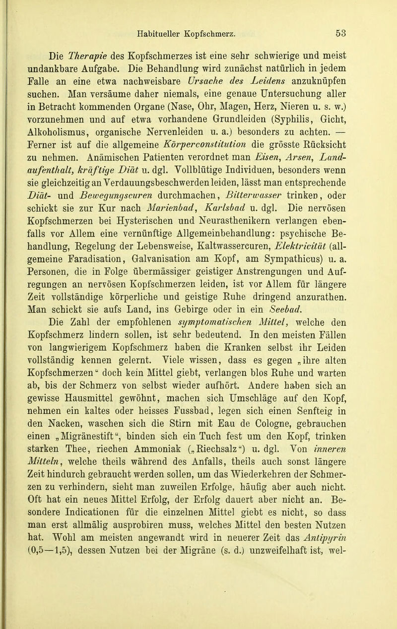 Die Therapie des Kopfschmerzes ist eine sehr schwierige und meist undankbare Aufgabe. Die Behandlung wird zunächst natürlich in jedem Falle an eine etwa nachweisbare Ursache des Leidens anzuknüpfen suchen. Man versäume daher niemals, eine genaue Untersuchung aller in Betracht kommenden Organe (Nase, Ohr, Magen, Herz, Nieren u. s. w.) vorzunehmen und auf etwa vorhandene Grundleiden (Syphilis, Gicht, Alkoholismus, organische Nervenleiden u. a.) besonders zu achten. — Ferner ist auf die allgemeine Körper Constitution die grösste Rücksicht zu nehmen. Anämischen Patienten verordnet man Eisen, Arsen, Land- aufenthalt, kräftige Diät u. dgl. Vollblütige Individuen, besonders wenn sie gleichzeitig an Verdauungsbeschwerden leiden, lässt man entsprechende Diät- und Bewegungscuren durchmachen, Bitterwasser trinken, oder schickt sie zur Kur nach Marienbad, Karlsbad u. dgl. Die nervösen Kopfschmerzen bei Hysterischen und Neurasthenikern verlangen eben- falls vor Allem eine vernünftige Allgemeinbehandlung: psychische Be- handlung, Eegelung der Lebensweise, Kaltwassercuren, Elektricität (all- gemeine Faradisation, Galvanisation am Kopf, am Sympathicus) u. a. Personen, die in Folge übermässiger geistiger Anstrengungen und Auf- regungen an nervösen Kopfschmerzen leiden, ist vor Allem für längere Zeit vollständige körperliche und geistige Ruhe dringend anzurathen. Man schickt sie aufs Land, ins Gebirge oder in ein Seebad. Die Zahl der empfohlenen symptomatischen Mittel, welche den Kopfschmerz lindern sollen, ist sehr bedeutend. In den meisten Fällen von langwierigem Kopfschmerz haben die Kranken selbst ihr Leiden vollständig kennen gelernt. Viele wissen, dass es gegen „ihre alten Kopfschmerzen doch kein Mittel giebt, verlangen blos Ruhe und warten ab, bis der Schmerz von selbst wieder aufhört. Andere haben sich an gewisse Hausmittel gewöhnt, machen sich Umschläge auf den Kopf, nehmen ein kaltes oder heisses Fussbad, legen sich einen Senfteig in den Nacken, waschen sich die Stirn mit Eau de Cologne, gebrauchen einen „ Migränestiftbinden sich ein Tuch fest um den Kopf, trinken starken Thee, riechen Ammoniak („Riechsalz) u. dgl. Von inneren Mitteln, welche theils während des Anfalls, theils auch sonst längere Zeit hindurch gebraucht werden sollen, um das Wiederkehren der Schmer- zen zu verhindern, sieht man zuweilen Erfolge, häufig aber auch nicht. Oft hat ein neues Mittel Erfolg, der Erfolg dauert aber nicht an. Be- sondere Indicationen für die einzelnen Mittel giebt es nicht, so dass man erst allmälig ausprobiren muss, welches Mittel den besten Nutzen hat. Wohl am meisten angewandt wird in neuerer Zeit das Äntipyriji (0,5—1,5), dessen Nutzen bei der Migräne (s. d.) unzweifelhaft ist, wel-