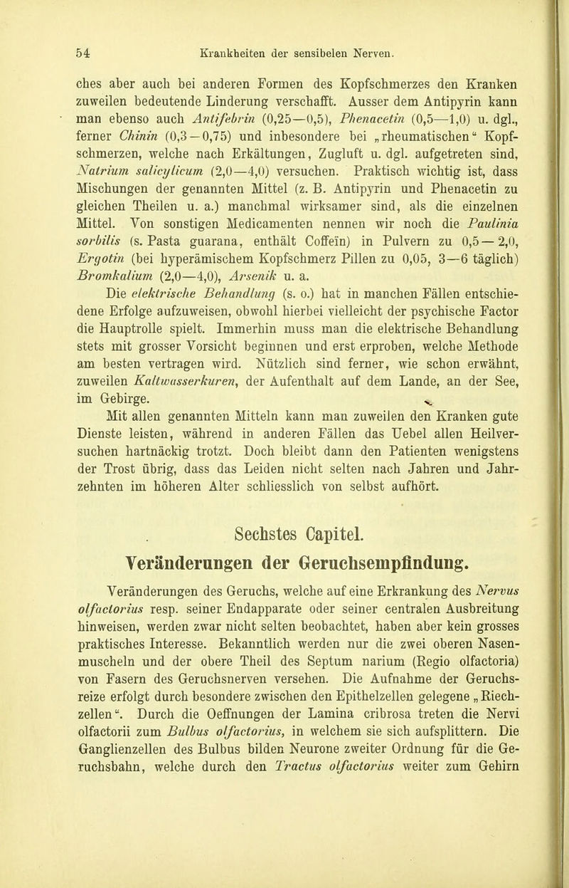 ches aber auch bei anderen Formen des Kopfschmerzes den Kranken zuweilen bedeutende Linderung verschafft. Ausser dem Antipyrin kann man ebenso auch Antifebrin (0,25—0,5), Phenacetin (0,5—1,0) u. dgl., ferner Chinin (0,3 — 0,75) und inbesondere bei „rheumatischen Kopf- schmerzen, welche nach Erkältungen, Zugluft u. dgl. aufgetreten sind, Natrium salicylicum (2,0—4,0) versuchen. Praktisch wichtig ist, dass Mischungen der genannten Mittel (z. B. Antipyrin und Phenacetin zu gleichen Theilen u. a.) manchmal wirksamer sind, als die einzelnen Mittel. Von sonstigen Medicamenten nennen wir noch die Paulinia sorbilis (s. Pasta guarana, enthält Coffein) in Pulvern zu 0,5—2,0, Ergotin (bei hyperämischem Kopfschmerz Pillen zu 0,05, 3—6 täglich) Bromkalium (2,0—4,0), Arsenik u. a. Die elektrische Behandluyig (s. o.) hat in manchen Fällen entschie- dene Erfolge aufzuweisen, obwohl hierbei vielleicht der psychische Factor die Hauptrolle spielt. Immerhin muss man die elektrische Behandlung stets mit grosser Vorsicht beginnen und erst erproben, welche Methode am besten vertragen wird. Nützlich sind ferner, wie schon erwähnt, zuweilen Kaltwasserkuren, der Aufenthalt auf dem Lande, an der See, im Gebirge. ^^ Mit allen genannten Mitteln kann man zuweilen den Kranken gute Dienste leisten, während in anderen Fällen das Uebel allen Heilver- suchen hartnäckig trotzt. Doch bleibt dann den Patienten wenigstens der Trost übrig, dass das Leiden nicht selten nach Jahren und Jahr- zehnten im höheren Alter schliesslich von selbst aufhört. Sechstes Capitel. Veränderungen der Geruchsempflndung. Veränderungen des Geruchs, welche auf eine Erkrankung des Nervus olfactorius resp. seiner Endapparate oder seiner centralen Ausbreitung hinweisen, werden zwar nicht selten beobachtet, haben aber kein grosses praktisches Interesse. Bekanntlich werden nur die zwei oberen Nasen- muscheln und der obere Theil des Septum narium (Regio olfactoria) von Fasern des Geruchsnerven versehen. Die Aufnahme der Geruchs- reize erfolgt durch besondere zwischen den Epithelzellen gelegene „ Riech- zellen. Durch die Oeffnungen der Lamina cribrosa treten die Nervi olfactorii zum Bulbus olfactorius, in welchem sie sich aufsplittern. Die Ganglienzellen des Bulbus bilden Neurone zweiter Ordnung für die Ge- ruchsbahn, welche durch den Tractus olfactorius weiter zum Gehirn