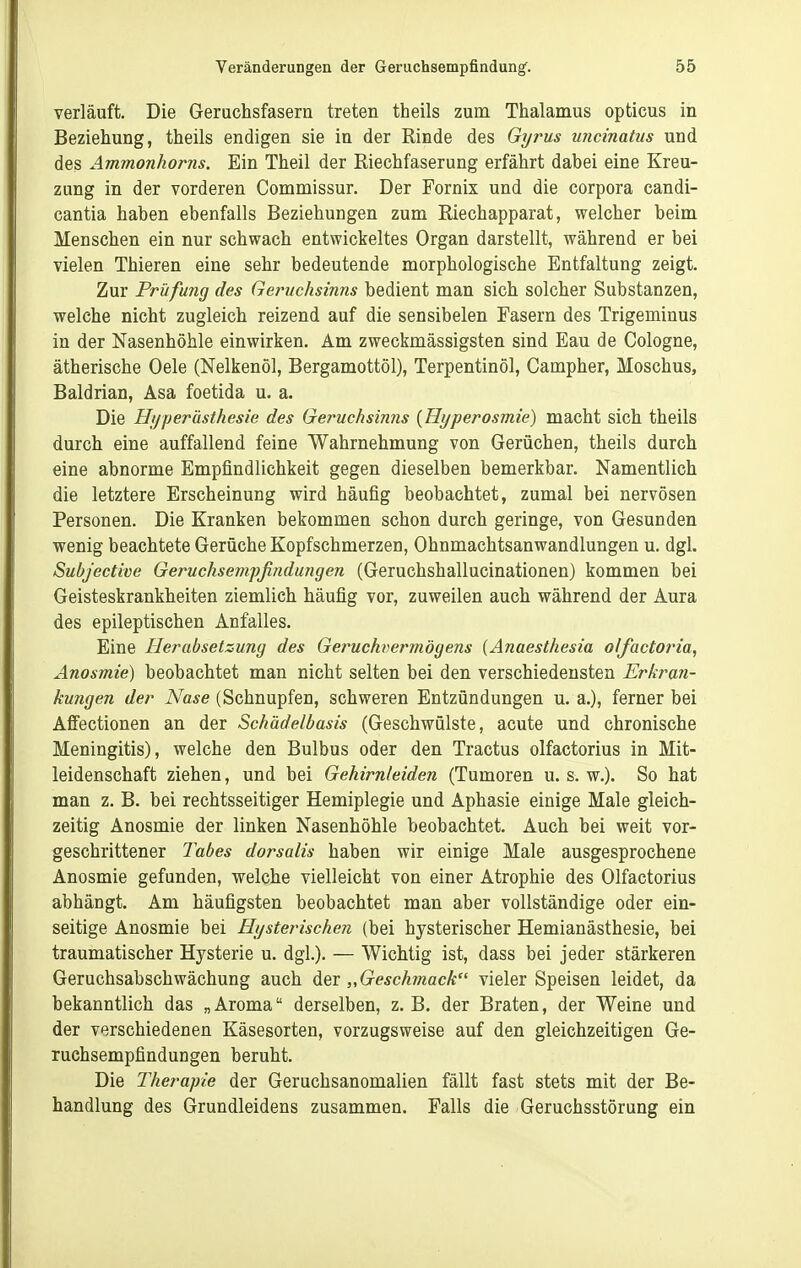 verläuft. Die Geruchsfasern treten theils zum Thalamus opticus in Beziehung, theils endigen sie in der Rinde des Gyrus uncinatus und des Ammonhorns. Ein Theil der Riechfaserung erfährt dabei eine Kreu- zung in der vorderen Commissur. Der Fornix und die corpora candi- cantia haben ebenfalls Beziehungen zum Riechapparat, welcher beim Menschen ein nur schwach entwickeltes Organ darstellt, während er bei vielen Thieren eine sehr bedeutende morphologische Entfaltung zeigt. Zur Prüfung des Geruchsinns bedient man sich solcher Substanzen, welche nicht zugleich reizend auf die sensibelen Fasern des Trigeminus in der Nasenhöhle einwirken. Am zweckmässigsten sind Eau de Cologne, ätherische Oele (Nelkenöl, Bergamottöl), Terpentinöl, Campher, Moschus, Baldrian, Asa foetida u. a. Die Htjperästhesie des Geruchsinns {Hyperosmie) macht sich theils durch eine auffallend feine Wahrnehmung von Gerüchen, theils durch eine abnorme Empfindlichkeit gegen dieselben bemerkbar. Namentlich die letztere Erscheinung wird häufig beobachtet, zumal bei nervösen Personen. Die Kranken bekommen schon durch geringe, von Gesunden wenig beachtete Gerüche Kopfschmerzen, Ohnmachtsanwandlungen u. dgl. Subjective Geruchsempßndu?igen (Geruchshallucinationen) kommen bei Geisteskrankheiten ziemlich häufig vor, zuweilen auch während der Aura des epileptischen Anfalles. Eine Herabsetzung des Geruchvermögens {Anaesthesia olfactoria, Anosmie) beobachtet man nicht selten bei den verschiedensten Erkran- kungen der Nase (Schnupfen, schweren Entzündungen u. a.), ferner bei Affectionen an der Schädelbasis (Geschwülste, acute und chronische Meningitis), welche den Bulbus oder den Tractus olfactorius in Mit- leidenschaft ziehen, und bei Gehirnleiden (Tumoren u. s. w.). So hat man z. B. bei rechtsseitiger Hemiplegie und Aphasie einige Male gleich- zeitig Anosmie der linken Nasenhöhle beobachtet. Auch bei weit vor- geschrittener 7'abes dorsalis haben wir einige Male ausgesprochene Anosmie gefunden, welche vielleicht von einer Atrophie des Olfactorius abhängt. Am häufigsten beobachtet man aber vollständige oder ein- seitige Anosmie bei Hysterischen (bei hysterischer Hemianästhesie, bei traumatischer Hysterie u. dgl.). — Wichtig ist, dass bei jeder stärkeren Geruchsabschwächung auch „Geschmack vieler Speisen leidet, da bekanntlich das „ Aroma derselben, z. B. der Braten, der Weine und der verschiedenen Käsesorten, vorzugsweise auf den gleichzeitigen Ge- ruchsempfindungen beruht. Die Therapie der Geruchsanomalien fällt fast stets mit der Be- handlung des Grundleidens zusammen. Falls die Geruchsstörung ein