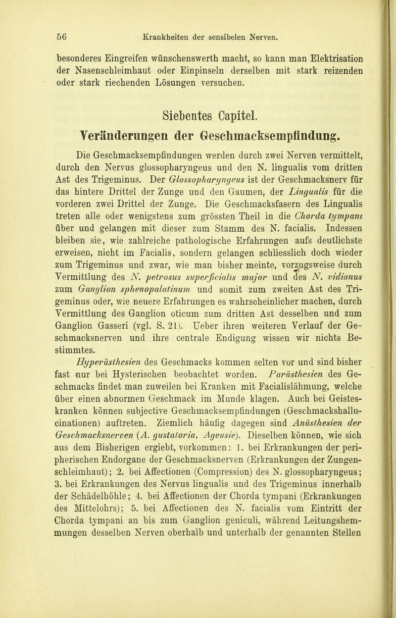 besonderes Eingreifen wünschenswerth macht, so kann man Elektrisation der Nasenschleimhaut oder Einpinseln derselben mit stark reizenden oder stark riechenden Lösungen versuchen. Siebentes Capital. Veränderungen der Greschmacksempflndung. Die Geschmacksempfindungen werden durch zwei Nerven vermittelt, durch den Nervus glossopharyngeus und den N. lingualis vom dritten Ast des Trigeminus. Der Glossopharipigeus ist der Geschmacksnerv für das hintere Drittel der Zunge und den Gaumen, der Lingualis für die vorderen zwei Drittel der Zunge. Die Geschmacksfasern des Lingualis treten alle oder wenigstens zum grössten Theil in die Chorda tympam über und gelangen mit dieser zum Stamm des N. facialis. Indessen bleiben sie, wie zahlreiche pathologische Erfahrungen aufs deutlichste erweisen, nicht im Facialis, sondern gelangen schliesslich doch wieder zum Trigeminus und zwar, wie man bisher meinte, vorzugsweise durch Vermittlung des N. petrosus superficialis major und des N. vidianus zum Ganglion sphenopalatinum und somit zum zweiten Ast des Tri- geminus oder, wie neuere Erfahrungen es wahrscheinlicher machen, durch Vermittlung des Ganglion oticum zum dritten Ast desselben und zum Ganglion Gasseri (vgl. S. 21). Ueber ihren weiteren Verlauf der Ge- schmacksnerven und ihre centrale Endigung wissen wir nichts Be- stimmtes. Hyperästhesien des Geschmacks kommen selten vor und sind bisher fast nur bei Hysterischen beobachtet worden. Parästhesien des Ge- schmacks findet man zuweilen bei Kranken mit Facialislähmung, welche über einen abnormen Geschmack im Munde klagen. Auch bei Geistes- kranken können subjective Geschmacksempfindungen (Geschmackshallu- cinationen) auftreten. Ziemlich häufig dagegen sind Anästhesien der Geschmacksne?wen {A. gustatoria, Ageusie). Dieselben können, wie sich aus dem Bisherigen ergiebt, vorkommen: 1. bei Erkrankungen der peri- pherischen Endorgane der Geschmacksnerven (Erkrankungen der Zungen- schleimhaut) ; 2. bei AflFectionen (Compression) des N. glossopharyngeus; 3. bei Erkrankungen des Nervus lingualis und des Trigeminus innerhalb der Schädelhöhle; 4. bei Affectionen der Chorda tympani (Erkrankungen des Mittelohrs); 5. bei Affectionen des N. facialis vom Eintritt der Chorda tympani an bis zum Ganglion geniculi, während Leitungshem- mungen desselben Nerven oberhalb und unterhalb der genannten Stellen