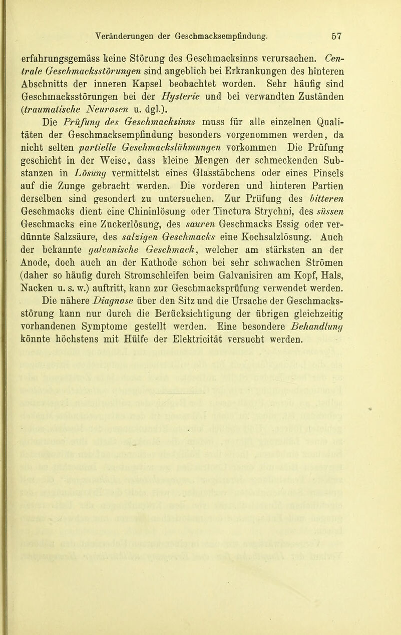 erfahrungsgemäss keine Störung des Geschmacksinns verursachen. Cen- trale Geschmacksstörungen sind angeblich bei Erkrankungen des hinteren Abschnitts der inneren Kapsel beobachtet worden. Sehr häufig sind Geschmacksstörungen bei der Hysterie und bei verwandten Zuständen {traumatische Neurosen u. dgl.). Die Prüfung des Geschmacksinns muss für alle einzelnen Quali- täten der Geschmacksempfindung besonders vorgenommen werden, da nicht selten partielle Geschmackslähmungen vorkommen Die Prüfung geschieht in der Weise, dass kleine Mengen der schmeckenden Sub- stanzen in Lösung vermittelst eines Glasstäbchens oder eines Pinsels auf die Zunge gebracht werden. Die vorderen und hinteren Partien derselben sind gesondert zu untersuchen. Zur Prüfung des bitteren Geschmacks dient eine Chininlösung oder Tinctura Strychni, des süssen Geschmacks eine Zuckerlösung, des sauren Geschmacks Essig oder ver- dünnte Salzsäure, des salzigen Geschmacks eine Kochsalzlösung. Auch der bekannte galvanische Geschmack, welcher am stärksten an der Anode, doch auch an der Kathode schon bei sehr schwachen Strömen (daher so häufig durch Stromschleifen beim Galvanisiren am Kopf, Hals, Nacken u. s. w.) auftritt, kann zur Geschmacksprüfung verwendet werden. Die nähere Diagnose über den Sitz und die Ursache der Geschmacks- störung kann nur durch die Berücksichtigung der übrigen gleichzeitig vorhandenen Symptome gestellt werden. Eine besondere Behandlung könnte höchstens mit Hülfe der Elektricität versucht werden.