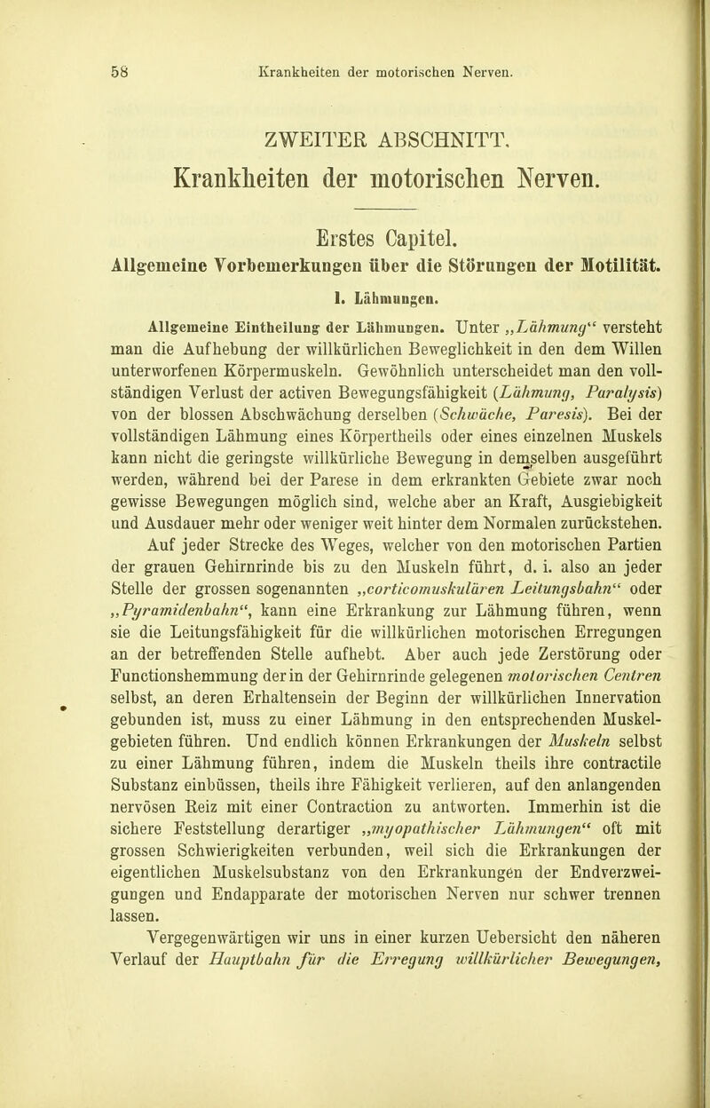 ZWEITER ABSCHNITT, Krankheiten der motorischen Nerven. Erstes Capitel. ÄUgemeine Vorbemerkungen über die Störungen der Motilität. 1. Lähmungen. Allgemeine Eintheilung' der Lähmungen. Unter „Lähmung versteht man die Aufhebung der willkürlichen Beweglichkeit in den dem Willen unterworfenen Körpermuskeln. Gewöhnlich unterscheidet man den voll- ständigen Verlust der activen Bewegungsfähigkeit {Lähmunfj, Paralysis) von der blossen Abschwächung derselben {Schwache, Paresis). Bei der vollständigen Lähmung eines Körpertheils oder eines einzelnen Muskels kann nicht die geringste willkürliche Bewegung in demselben ausgeführt werden, während bei der Parese in dem erkrankten Gebiete zwar noch gewisse Bewegungen möglich sind, welche aber an Kraft, Ausgiebigkeit und Ausdauer mehr oder weniger weit hinter dem Normalen zurückstehen. Auf jeder Strecke des Weges, welcher von den motorischen Partien der grauen Gehirnrinde bis zu den Muskeln führt, d. i. also an jeder Stelle der grossen sogenannten „corticomuskulären Leitungsbahn oder „Pyramidenbahn, kann eine Erkrankung zur Lähmung führen, wenn sie die Leitungsfähigkeit für die willkürlichen motorischen Erregungen an der betreffenden Stelle aufhebt. Aber auch jede Zerstörung oder Functionshemmung der in der Gehirnrinde gelegenen molorischcn Centren selbst, an deren Erhaltensein der Beginn der willkürlichen Innervation gebunden ist, muss zu einer Lähmung in den entsprechenden Muskel- gebieten führen. Und endlich können Erkrankungen der Muskeln selbst zu einer Lähmung führen, indem die Muskeln theils ihre contractile Substanz einbüssen, theils ihre Fähigkeit verlieren, auf den anlangenden nervösen Reiz mit einer Contraction zu antworten. Immerhin ist die sichere Feststellung derartiger „myapathischer Lähmungen oft mit grossen Schwierigkeiten verbunden, weil sich die Erkrankungen der eigentlichen Muskelsubstanz von den Erkrankungen der Endverzwei- guDgen und Endapparate der motorischen Nerven nur schwer trennen lassen. Vergegenwärtigen wir uns in einer kurzen Uebersicht den näheren Verlauf der Hauptbahn für die Erregung willkürlicher Bewegungen,