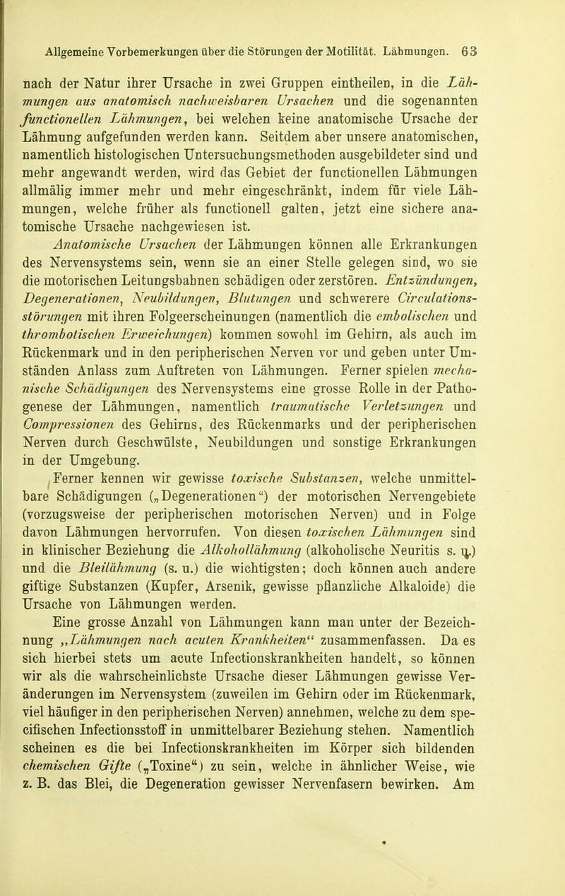 nach der Natur ihrer Ursache in zwei Gruppen eintheilen, in die Läh- mungen aus anatomisch nachweisbaren Ursachen und die sogenannten functioneUen Lähmungen, bei welchen keine anatomische Ursache der Lähmung aufgefunden werden kann. Seitdem aber unsere anatomischen, namentlich histologischen Untersuchungsmethoden ausgebildeter sind und mehr angewandt werden, wird das Gebiet der functioneUen Lähmungen allmälig immer mehr und mehr eingeschränkt, indem für viele Läh- mungen, welche früher als functionell galten, jetzt eine sichere ana- tomische Ursache nachgewiesen ist. Anatomische Ursachen der Lähmungen können alle Erkrankungen des Nervensystems sein, wenn sie an einer Stelle gelegen sind, wo sie die motorischen Leitungsbahnen schädigen oder zerstören. Entzündungen, Degenerationen^ Neubildungen, Blutungen und schwerere Circulations- störungen mit ihren Folgeerscheinungen (namentlich die embolischen und thrombotischen Erweichungen) kommen sowohl im Gehirn, als auch im Rückenmark und in den peripherischen Nerven vor und geben unter Um- ständen Änlass zum Auftreten von Lähmungen. Ferner spielen mecha- nische Schädigungen des Nervensystems eine grosse Rolle in der Patho- genese der Lähmungen, namentlich traumatische Verletzungen und Compressionen des Gehirns, des Rückenmarks und der peripherischen Nerven durch Geschwülste, Neubildungen und sonstige Erkrankungen in der Umgebung. Ferner kennen wir gewisse toxische Sxibstanzen, welche unmittel- bare Schädigungen („Degenerationen) der motorischen Nervengebiete (vorzugsweise der peripherischen motorischen Nerven) und in Folge davon Lähmungen hervorrufen. Von diesen toxischen Lähmungen sind in klinischer Beziehung die Alkohollähmung (alkoholische Neuritis s. ij.) und die Bleilährnung (s. u.) die wichtigsten; doch können auch andere giftige Substanzen (Kupfer, Arsenik, gewisse pflanzliche Alkaloide) die Ursache von Lähmungen werden. Eine grosse Anzahl von Lähmungen kann man unter der Bezeich- nung „Lähmungen nach acuten Krankheilen zusammenfassen. Da es sich hierbei stets um acute Infectionskrankheiten handelt, so können wir als die wahrscheinlichste Ursache dieser Lähmungen gewisse Ver- änderungen im Nervensystem (zuweilen im Gehirn oder im Rückenmark, viel häufiger in den peripherischen Nerven) annehmen, welche zu dem spe- cifischen Infectionsstoff in unmittelbarer Beziehung stehen. Namentlich scheinen es die bei Infectionskrankheiten im Körper sich bildenden chemischen Gifte („Toxine) zu sein, welche in ähnlicher Weise, wie z. B. das Blei, die Degeneration gewisser Nervenfasern bewirken. Am