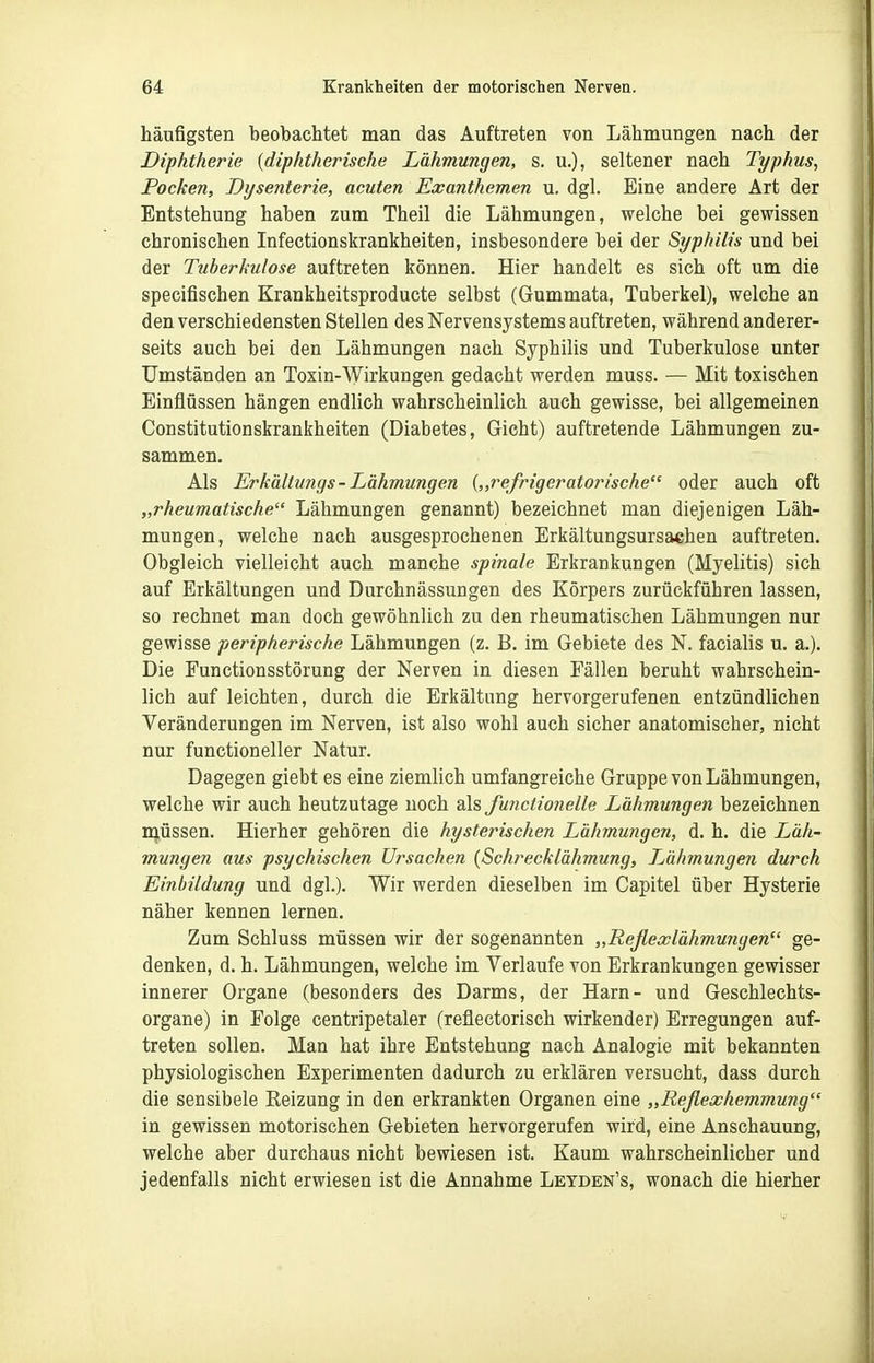 häufigsten beobachtet man das Auftreten von Lähmungen nach der Diphtherie {diphtherische Lähmungen, s. u.), seltener nach Typhus, Pocken, Dysenterie, acuten Exanthemen u. dgl. Eine andere Art der Entstehung haben zum Theil die Lähmungen, welche bei gewissen chronischen Infectionskrankheiten, insbesondere bei der Syphilis und bei der Tuberkulose auftreten können. Hier handelt es sich oft um die specifischen Krankheitsproducte selbst (Gummata, Tuberkel), welche an den verschiedensten Stellen des Nervensystems auftreten, während anderer- seits auch bei den Lähmungen nach Syphilis und Tuberkulose unter Umständen an Toxin-Wirkungen gedacht werden muss. — Mit toxischen Einflüssen hängen endlich wahrscheinlich auch gewisse, bei allgemeinen Constitutionskrankheiten (Diabetes, Gicht) auftretende Lähmungen zu- sammen. Als Erkällungs-Lähmungen {„refrigeratorische oder auch oft „rheumatische Lähmungen genannt) bezeichnet man diejenigen Läh- mungen, welche nach ausgesprochenen Erkältungsursachen auftreten. Obgleich vielleicht auch manche spinale Erkrankungen (Myelitis) sich auf Erkältungen und Durchnässungen des Körpers zurückführen lassen, so rechnet man doch gewöhnlich zu den rheumatischen Lähmungen nur gewisse peripherische Lähmungen (z. B. im Gebiete des N. facialis u. a.). Die Functionsstörung der Nerven in diesen Fällen beruht wahrschein- lich auf leichten, durch die Erkältung hervorgerufenen entzündlichen Veränderungen im Nerven, ist also wohl auch sicher anatomischer, nicht nur functioneller Natur. Dagegen giebt es eine ziemlich umfangreiche Gruppe von Lähmungen, welche wir auch heutzutage noch als functionelle Lähmungen bezeichnen müssen. Hierher gehören die hysterischen Lähmungen, d. h. die Läh- mungen aus psychischen Ursachen {Schrecklähmung, TJihmungen durch Einbildung und dgl.). Wir werden dieselben im Capitel über Hysterie näher kennen lernen. Zum Schluss müssen wir der sogenannten „Reflecclähmwigen ge- denken, d. h. Lähmungen, welche im Verlaufe von Erkrankungen gewisser innerer Organe (besonders des Darms, der Harn- und Geschlechts- organe) in Folge centripetaler (reflectorisch wirkender) Erregungen auf- treten sollen. Man hat ihre Entstehung nach Analogie mit bekannten physiologischen Experimenten dadurch zu erklären versucht, dass durch die sensibele Eeizung in den erkrankten Organen eine „Reflexhemmung in gewissen motorischen Gebieten hervorgerufen wird, eine Anschauung, welche aber durchaus nicht bewiesen ist. Kaum wahrscheinlicher und jedenfalls nicht erwiesen ist die Annahme Leyden's, wonach die hierher