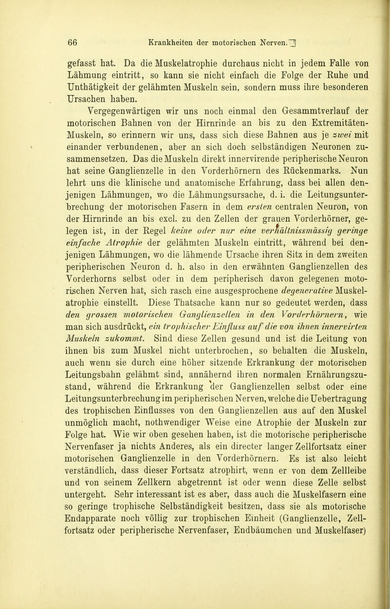 gefasst hat. Da die Muskelatrophie durchaus nicht in jedem Falle von Lähmung eintritt, so kann sie nicht einfach die Folge der Ruhe und Unthätigkeit der gelähmten Muskeln sein, sondern muss ihre besonderen Ursachen haben. Vergegenwärtigen wir uns noch einmal den Gesammtverlauf der motorischen Bahnen von der Hirnrinde an bis zu den Extremitäten- Muskeln, so erinnern wir uns, dass sich diese Bahnen aus je zwei mit einander verbundenen, aber an sich doch selbständigen Neuronen zu- sammensetzen. Das die Muskeln direkt innervirende peripherische Neuron hat seine Ganglienzelle in den Vorderhörnern des Rückenmarks. Nun lehrt uns die klinische und anatomische Erfahrung, dass bei allen den- jenigen Lähmungen, wo die Lähmungsursache, d. i. die Leitungsunter- brechung der motorischen Fasern in dem ersten centralen Neuron, von der Hirnrinde an bis excl. zu den Zellen der grauen Vorderhörner, ge- legen ist, in der Regel keine oder nur eine verhällnissmässig geringe einfache Atrophie der gelähmten Muskeln eintritt, während bei den- jenigen Lähmungen, wo die lähmende Ursache ihren Sitz in dem zweiten peripherischen Neuron d. h. also in den erwähnten Ganglienzellen des Vorderhorns selbst oder in dem peripherisch davon gelegenen moto- rischen Nerven hat, sich rasch eine ausgesprochene degenerative Muskel- atrophie einstellt. Diese Thatsache kann nur so gedeutet werden, dass den grossen motorischen Ganglienzellen in den Vorderhörnern, wie man sich ausdrückt, ein trophischer Einßuss auf die von ihnen innervirten Muskeln zukommt. Sind diese Zellen gesund und ist die Leitung von ihnen bis zum Muskel nicht unterbrochen, so behalten die Muskeln, auch wenn sie durch eine höher sitzende Erkrankung der motorischen Leitungsbahn gelähmt sind, annähernd ihren normalen Ernährungszu- stand, während die Erkrankung der Ganglienzellen selbst oder eine Leitungsunterbrechung im peripherischen Nerven, welche die Uebertragung des trophischen Einflusses von den Ganglienzellen aus auf den Muskel unmöglich macht, nothwendiger Weise eine Atrophie der Muskeln zur Folge hat. Wie wir oben gesehen haben, ist die motorische peripherische Nervenfaser ja nichts Anderes, als ein directer langer Zellfortsatz einer motorischen Ganglienzelle in den Vorderhörnern. Es ist also leicht verständlich, dass dieser Fortsatz atrophirt, wenn er von dem Zellleibe und von seinem Zellkern abgetrennt ist oder wenn diese Zelle selbst untergeht. Sehr interessant ist es aber, dass auch die Muskelfasern eine so geringe trophische Selbständigkeit besitzen, dass sie als motorische Endapparate noch völlig zur trophischen Einheit (Ganglienzelle, Zell- fortsatz oder peripherische Nervenfaser, Endbäumchen und Muskelfaser)