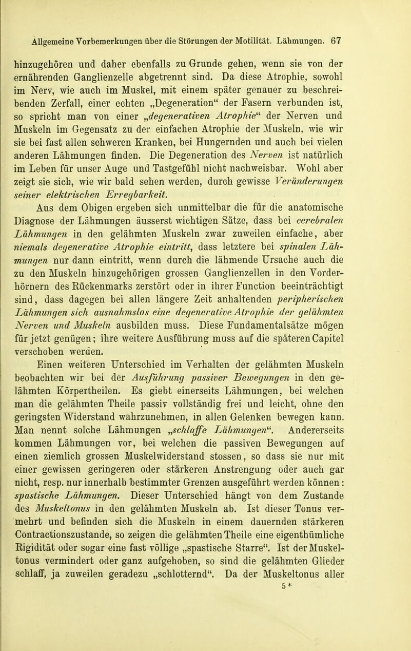 hinzugehören und daher ebenfalls zu Grunde gehen, wenn sie von der ernährenden Ganglienzelle abgetrennt sind. Da diese Atrophie, sowohl im Nerv, wie auch im Muskel, mit einem später genauer zu beschrei- benden Zerfall, einer echten „Degeneration der Fasern verbunden ist, so spricht man von einer „degenerativen Atrophie'''' der Nerven und Muskeln im Gegensatz zu der einfachen Atrophie der Muskeln, wie wir sie bei fast allen schweren Kranken, bei Hungernden und auch bei vielen anderen Lähmungen finden. Die Degeneration des Nerven ist natürlich im Leben für unser Auge und Tastgefühl nicht nachweisbar. Wohl aber zeigt sie sich, wie wir bald sehen werden, durch gewisse Veränderungen seiner elektrischen Erregbarkeit. Aus dem Obigen ergeben sich unmittelbar die für die anatomische Diagnose der Lähmungen äusserst wichtigen Sätze, dass bei cerebralen Lähmungen in den gelähmten Muskeln zwar zuweilen einfache, aber niemals degenerative Atrophie eintritt, dass letztere bei spinalen Läh- mungen nur dann eintritt, wenn durch die lähmende Ursache auch die zu den Muskeln hinzugehörigen grossen Ganglienzellen in den Vorder- hörnern des Rückenmarks zerstört oder in ihrer Function beeinträchtigt sind, dass dagegen bei allen längere Zeit anhaltenden peripherischen Lähmungen sich ausnahmslos eine degenerative Atrophie der gelähmten Nerven und Muskeln ausbilden muss. Diese Fundamentalsätze mögen für jetzt genügen; ihre weitere Ausführung muss auf die späterenCapitel verschoben werden. Einen weiteren Unterschied im Verhalten der gelähmten Muskeln beobachten wir bei der Ausführung passiver Bewegungen in den ge- lähmten Körpertheilen. Es giebt einerseits Lähmungen, bei welchen man die gelähmten Theile passiv vollständig frei und leicht, ohne den. geringsten Widerstand wahrzunehmen, in allen Gelenken bewegen kann. Man nennt solche Lähmungen „schlaffe Lähmungen''^ Andererseits kommen Lähmungen vor, bei welchen die passiven Bewegungen auf einen ziemlich grossen Muskel widerstand stossen, so dass sie nur mit einer gewissen geringeren oder stärkeren Anstrengung oder auch gar nicht, resp. nur innerhalb bestimmter Grenzen ausgeführt werden können: spastische Lähmungen. Dieser Unterschied hängt von dem Zustande des Muskeltonus in den gelähmten Muskeln ab. Ist dieser Tonus ver- mehrt und befinden sich die Muskeln in einem dauernden stärkeren Contractionszustande, so zeigen die gelähmten Theile eine eigenthümliche Rigidität oder sogar eine fast völlige „spastische Starre. Ist der Muskel- tonus vermindert oder ganz aufgehoben, so sind die gelähmten Glieder schlaff, ja zuweilen geradezu „schlotternd. Da der Muskeltonus aller 5*