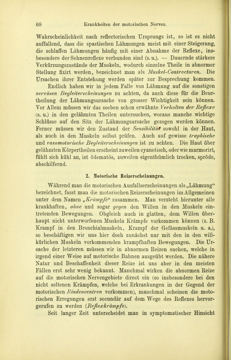 Wahrscheinlichkeit nach reflectorischen Ursprungs ist, so ist es nicht auffallend, dass die spastischen Lähmungen meist mit einer Steigerung, die schlaffen Lähmungen häufig mit einer Abnahme der Keflexe, ins- besondere der Sehnenreflexe verbunden sind (s. u.). — Dauernde stärkere Verkürzungszustände der Muskeln, wodurch einzelne Theile in abnormer Stellung fixirt werden, bezeichnet man als Muskel-Controctiiren. Die Ursachen ihrer Entstehung werden später zur Besprechung kommen. Endlich haben wir in jedem Falle von Lähmung auf die sonstigen nei'vösen Begleiterscheinungen zu achten, da auch diese für die Beur- theilung der Lähmungsursache von grosser Wichtigkeit sein können. Vor Allem müssen wir das soeben schon erwähnte Verhalten der Reflexe (s. u.) in den gelähmten Theilen untersuchen, woraus manche wichtige Schlüsse auf den Sitz der Lähmungsursache gezogen werden können. Ferner müssen wir den Zustand der Sensibilitäe sowohl in der Haut, als auch in den Muskeln selbst prüfen. Auch auf gewisse trophische und vasomotorische Begleiterscheinungen ist zu achten. Die Haut über gelähmten Körpertheilen erscheint zuweilen cyanotisch, oder wie marmorirt, fühlt sich kühl an, ist ödematös, zuweilen eigenthümlich trocken, spröde, abschilfernd. 2, Motorische Reizerscheinungen. Während man die motorischen Ausfallserscheinungen als „Lähmung bezeichnet, fasst man die motorischen Reizerscheinungen im Allgemeinen unter dem Namen „Krämpfe zusammen. Man versteht hierunter alle krankhaften, ohne und sogar gegen den Willen in den Muskeln ein- tretenden Bewegungen. Obgleich auch in glatten, dem Willen über- haupt nicht unterworfenen Muskeln Krämpfe vorkommen können (z. B. Krampf in den Bronchialmuskeln, Krampf der Gefässmuskeln u. a.), so beschäftigen wir uns hier doch zunächst nur mit den in den will- kürlichen Muskeln vorkommenden krampfhaften Bewegungen. Die Ur- sache der letzteren müssen wir in abnormen Reizen suchen, welche in irgend einer Weise auf motorische Bahnen ausgeübt werden. Die nähere Natur und Beschaffenheit dieser Reize ist uns aber in den meisten Fällen erst sehr wenig bekannt. Manchmal wirken die abnormen Reize auf die motorischen Nervengebiete direct ein (so insbesondere bei den nicht seltenen Krämpfen, welche bei Erkrankungen in der Gegend der motorischen Rindencentren vorkommen), manchmal scheinen die moto- rischen Erregungen erst secundär auf dem Wege des Reflexes hervor- gerufen zu werden [Reßexkräinpfe). Seit langer Zeit unterscheidet man in symptomatischer Hinsicht