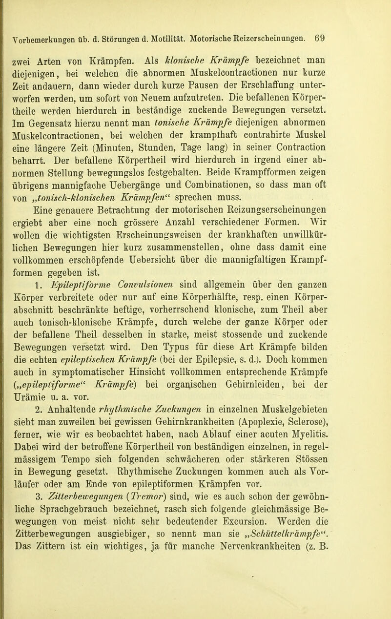 zwei Arten von Krämpfen. Als klonische Krämpfe bezeichnet man diejenigen, bei welchen die abnormen Muskelcontractionen nur kurze Zeit andauern, dann wieder durch kurze Pausen der Erschlaffung unter- worfen werden, um sofort von Neuem aufzutreten. Die befallenen Körper- theile werden hierdurch in beständige zuckende Bewegungen versetzt. Im Gegensatz hierzu nennt man ionische Krämpfe diejenigen abnormen Muskelcontractionen, bei welchen der krampthaft contrahirte Muskel eine längere Zeit (Minuten, Stunden, Tage lang) in seiner Contraction beharrt. Der befallene Körpertheil wird hierdurch in irgend einer ab- normen Stellung bewegungslos festgehalten. Beide Krampfformen zeigen übrigens mannigfache Uebergänge und Combinationen, so dass man oft von „tonisch-klonischen Krämpfen sprechen muss. Eine genauere Betrachtung der motorischen Reizungserscheinungen ergiebt aber eine noch grössere Anzahl verschiedener Formen. Wir wollen die wichtigsten Erscheinungsweisen der krankhaften unwillkür- lichen Bewegungen hier kurz zusammenstellen, ohne dass damit eine vollkommen erschöpfende Uebersicht über die mannigfaltigen Krampf- formen gegeben ist. 1. Epileptiforme Convulsionen sind allgemein über den ganzen Körper verbreitete oder nur auf eine Körperhälfte, resp. einen Körper- abschnitt beschränkte heftige, vorherrschend klonische, zum Theil aber auch tonisch-klonische Krämpfe, durch welche der ganze Körper oder der befallene Theil desselben in starke, meist stossende und zuckende Bewegungen versetzt wird. Den Typus für diese Art Krämpfe bilden die echten epileptischen Krämpfe (bei der Epilepsie, s. d.). Doch kommen auch in symptomatischer Hinsicht vollkommen entsprechende Krämpfe {„epileptiforme Krämpfe) bei organischen Gehirnleiden, bei der Urämie u. a. vor. 2. Anhaltende rhythmische Zuckungen in einzelnen Muskelgebieten sieht man zuweilen bei gewissen Gehirnkrankheiten (Apoplexie, Sclerose), ferner, wie wir es beobachtet haben, nach Ablauf einer acuten Myelitis. Dabei wird der betroffene Körpertheil von beständigen einzelnen, in regel- mässigem Tempo sich folgenden schwächeren oder stärkeren Stössen in Bewegung gesetzt. Rhythmische Zuckungen kommen auch als Vor- läufer oder am Ende von epileptiformen Krämpfen vor. 3. Zitterbewegungen {Tremor) sind, wie es auch schon der gewöhn- liche Sprachgebrauch bezeichnet, rasch sich folgende gleichmässige Be- wegungen von meist nicht sehr bedeutender Excursion. Werden die Zitterbewegungen ausgiebiger, so nennt man sie „Schüttelkrämpfe. Das Zittern ist ein wichtiges, ja für manche Nervenkrankheiten (z. B.