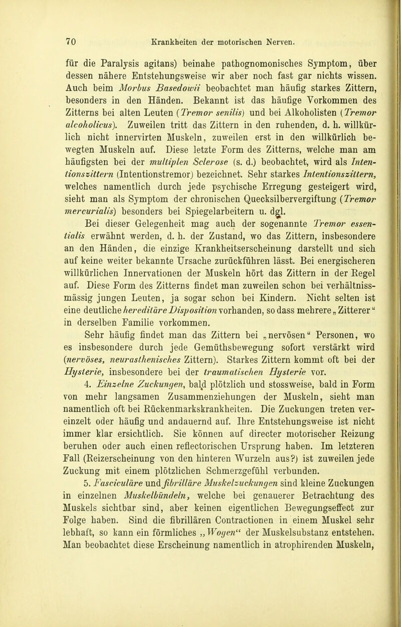 für die Paralysis agitans) beinahe pathognomonisches Symptom, über dessen nähere Entstehungsweise wir aber noch fast gar nichts wissen. Auch beim Morbus Basedowii beobachtet man häufig starkes Zittern, besonders in den Händen. Bekannt ist das häufige Vorkommen des Zitterns bei alten Leuten {Tremor senilis) und bei Alkoholisten {Tremor alcoholicus). Zuweilen tritt das Zittern in den ruhenden, d. h. willkür- lich nicht innervirten Muskeln, zuweilen erst in den willkürlich be- wegten Muskeln auf. Diese letzte Form des Zitterns, welche man am häufigsten bei der multiplen Sclerose (s. d.) beobachtet, wird als Inten- tionszittern (Intentionstremor) bezeichnet. Sehr starkes Intentionszittern, welches namentlich durch jede psychische Erregung gesteigert wird, sieht man als Symptom der chronischen Quecksilbervergiftung {Tremor mercurialis) besonders bei Spiegelarbeitern u. d^l. Bei dieser Gelegenheit mag auch der sogenannte Tremor essen- tialis erwähnt werden, d. h. der Zustand, wo das Zittern, insbesondere an den Händen, die einzige Krankheitserscheinung darstellt und sich auf keine weiter bekannte Ursache zurückführen lässt. Bei energischeren willkürlichen Innervationen der Muskeln hört das Zittern in der Regel auf. Diese Form des Zitterns findet man zuweilen schon bei verhältniss- mässig jungen Leuten, ja sogar schon bei Kindern. Nicht selten ist eine deutliche hereditäre Disposition vorhanden, so dass mehrere „ Zitterer in derselben Familie vorkommen. Sehr häufig findet man das Zittern bei „nervösen Personen, wo es insbesondere durch jede Gemüthsbewegung sofort verstärkt wird {nervöses, neurasthenisches Zittern). Starkes Zittern kommt oft bei der Hysterie, insbesondere bei der traumatischen Hysterie vor. 4. Einzelne Zuckungen, bay plötzlich und stossw^eise, bald in Form von mehr langsamen Zusammenziehungen der Muskeln, sieht man namentlich oft bei Rückenmarkskrankheiten. Die Zuckungen treten ver- einzelt oder häufig und andauernd auf. Ihre Entstehungsweise ist nicht immer klar ersichtlich. Sie können auf directer motorischer Reizung beruhen oder auch einen reflectorischen Ursprung haben. Im letzteren Fall (Reizerscheinung von den hinteren Wurzeln aus?) ist zuweilen jede Zuckung mit einem plötzlichen Schmerzgefühl verbunden. 5. Fasciculäre und fibrilläre Muskehuckungen sind kleine Zuckungen in einzelnen Muskelbündeln, welche bei genauerer Betrachtung des Muskels sichtbar sind, aber keinen eigentlichen Bewegungsefi'ect zur Folge haben. Sind die fibrillären Contractionen in einem Muskel sehr lebhaft, so kann ein förmliches „ Wogen der Muskelsubstanz entstehen. Man beobachtet diese Erscheinung namentlich in atrophirenden Muskeln,