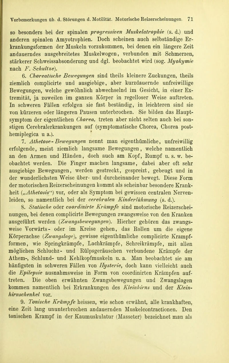 SO besonders bei der spinalen progressiven Miiskelatrophie (s. d.) und anderen spinalen Amyotrophien. Doch scheinen auch selbständige Er- brankungsformen der Muskeln vorzukommen, bei denen ein längere Zeit andauerndes ausgebreitetes Muskelwogen, verbunden mit Schmerzen, stärkerer Schweissabsonderung und dgl. beobachtet wird (sog. Myokymie nach F. Schnitze). 6. Chorealische Bewegungen sind theils kleinere Zuckungen, theils ziemlich complicirte und ausgiebige, aber kurzdauernde unfreiwillige Bewegungen, welche gewöhnlich abwechselnd im Gesicht, in einer Ex- tremität, ja zuweilen im ganzen Körper in regelloser Weise auftreten. In schweren Fällen erfolgen sie fast beständig, in leichteren sind sie von kürzeren oder längeren Pausen unterbrochen. Sie bilden das Haupt- symptom der eigentlichen Chorea, treten aber nicht selten auch bei son- stigen Cerebralerkrankungen auf (symptomatische Chorea, Chorea post- hemiplegica u a.). 7. Athetose- Bewegungen nennt man eigenthümliche, unfreiwillig erfolgende, meist ziemlich langsame Bewegungen, welche namentlich an den Armen und Händen, doch auch am Kopf, Kumpf u. s. w. be- obachtet werden. Die Finger machen langsame, dabei aber oft sehr ausgiebige Bewegungen, werden gestreckt, gespreizt, gebeugt und in der wunderlichsten Weise über- und durcheinander bewegt. Diese Form der motorischen Reizerscheinungen kommt als scheinbar besondere Krank- heit {„Athetosis'') vor, oder als Symptom bei gewissen centralen Nerven- leiden, so namentlich bei der cerebralen Kinderlähmung (s. d.). 8. Statische oder coordinirte Krämpfe sind motorische Reizerschei- nungen, bei denen complicirte Bewegungen zwangsweise von den Kranken ausgeführt werden {Zwangsbewegungen). Hierher gehören das zwangs- weise Vorwärts- oder im Kreise gehen, das Rollen um die eigene Körperachse [Zwangslage), gewisse eigenthümliche complicirte Krampf- formen, wie Springkrämpfe, Lachkrämpfe, Schreikrämpfe, mit allen möglichen Schluchz- und Rülpsgeräuschen verbundene Krämpfe der Athem-, Schlund- und Kehlkopfmuskeln u. a. Man beobachtet sie am häufigsten in schweren Fällen von Hysterie, doch kann vielleicht auch die Epilepsie ausnahmsweise in Form von coordinirten Krämpfen auf- treten. Die oben erwähnten Zwangsbewegungen und Zwangslagen kommen namentlich bei Erkrankungen des Kleinhirns und der Klein- hirnschenkel vor. 9. Tonische Krämpfe heissen, wie schon erwähnt, alle krankhaften, eine Zeit lang ununterbrochen andauernden Muskelcontractionen. Den tonischen Krampf in der Kaumuskulatur (Masseter) bezeichnet man als