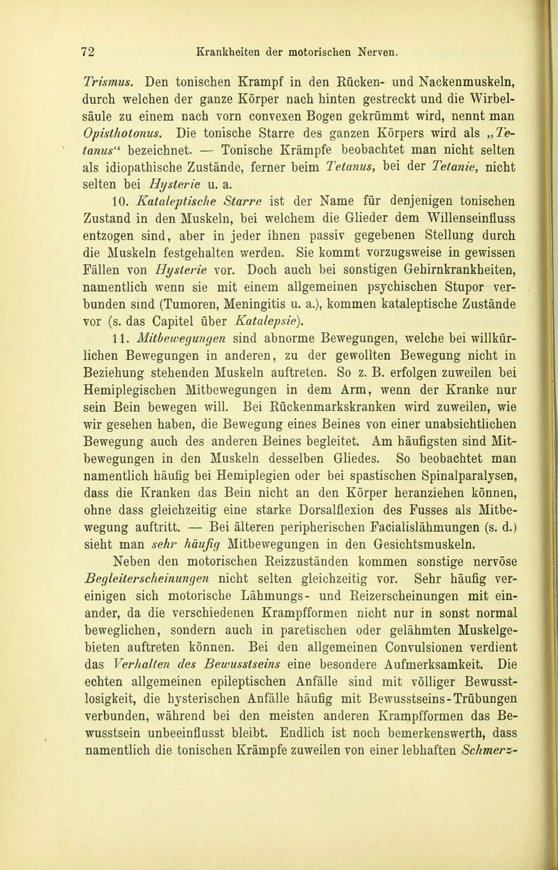 Trismus. Den tonischen Krampf in den Rücken- und Nackenmuskeln, durch welchen der ganze Körper nach hinten gestreckt und die Wirbel- säule zu einem nach vorn convexen Bogen gekrümmt wird, nennt man Opisthotonus. Die tonische Starre des ganzen Körpers wird als „Te- tanus'' bezeichnet. — Tonische Krämpfe beobachtet man nicht selten als idiopathische Zustände, ferner beim Tetanus, bei der Tetanie, nicht selten bei Hysterie u. a. 10. Kataleptische Starre ist der Name für denjenigen tonischen Zustand in den Muskeln, bei welchem die Glieder dem Willenseinfluss entzogen sind, aber in jeder ihnen passiv gegebenen Stellung durch die Muskeln festgehalten werden. Sie kommt vorzugsweise in gewissen Fällen von Hysterie vor. Doch auch bei sonstigen Gehirnkrankheiten, namentlich wenn sie mit einem allgemeinen psychischen Stupor ver- bunden smd (Tumoren, Meningitis u. a.), kommen kataleptische Zustände vor (s. das Capitel über Katalepsie). 11. Mitbeivegungen sind abnorme Bewegungen, welche bei willkür- lichen Bewegungen in anderen, zu der gewollten Bewegung nicht in Beziehung stehenden Muskeln auftreten. So z. B. erfolgen zuweilen bei Hemiplegischen Mitbewegungen in dem Arm, wenn der Kranke nur sein Bein bewegen will. Bei Rückenmarkskranken wird zuweilen, wie wir gesehen haben, die Bewegung eines Beines von einer unabsichtUchen Bewegung auch des anderen Beines begleitet. Am häufigsten sind Mit- bewegungen in den Muskeln desselben Gliedes, So beobachtet man namentlich häufig bei Hemiplegien oder bei spastischen Spinalparalysen, dass die Kranken das Bein nicht an den Körper heranziehen können, ohne dass gleichzeitig eine starke Dorsalflexion des Fusses als Mitbe- wegung auftritt. — Bei älteren peripherischen Facialislähmungen (s. d.) sieht man sehr häufig Mitbewegungen in den Gesichtsmuskeln. Neben den motorischen Reizzuständen kommen sonstige nervöse Begleiterscheinungen nicht selten gleichzeitig vor. Sehr häufig ver- einigen sich motorische Lähmungs- und Reizerscheinungen mit ein- ander, da die verschiedenen Krampfformen nicht nur in sonst normal beweglichen, sondern auch in paretischen oder gelähmten Muskelge- bieten auftreten können. Bei den allgemeinen Convulsionen verdient das Verhalten des Bewusstseins eine besondere Aufmerksamkeit. Die echten allgemeinen epileptischen Anfälle sind mit völliger Bewusst- losigkeit, die hysterischen Anfälle häufig mit Bewusstseins-Trübungen verbunden, während bei den meisten anderen Krampfformen das Be- wusstsein unbeeinflusst bleibt. Endlich ist noch bemerkenswerth, dass namentlich die tonischen Krämpfe zuweilen von einer lebhaften Schmerz-