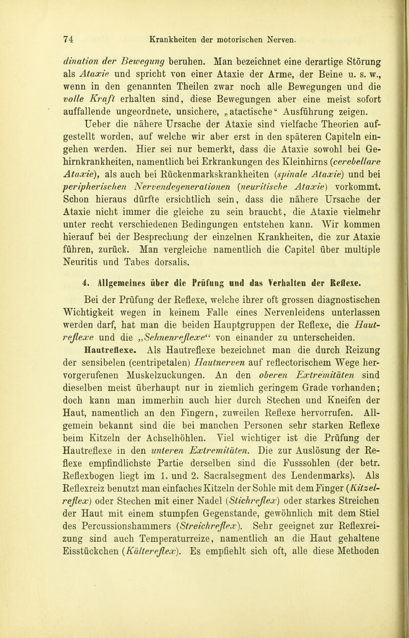 dination der Bewegung beruhen. Man bezeichnet eine derartige Störung als Ataxie und spricht von einer Ataxie der Arme, der Beine u. s. w., wenn in den genannten Theilen zwar noch alle Bewegungen und die volle Kraft erhalten sind, diese Bewegungen aber eine meist sofort auffallende ungeordnete, unsichere, „atactische Ausführung zeigen. Ueber die nähere Ursache der Ataxie sind vielfache Theorien auf- gestellt worden, auf welche wir aber erst in den späteren Capiteln ein- gehen werden. Hier sei nur bemerkt, dass die Ataxie sowohl bei Ge- hirnkrankheiten, namentlich bei Erkrankungen des Kleinhirns {cerebellare Ataxie), als auch bei Rückenmarkskrankheiten {spinale Ataxie) und bei peripherischen Neriiendegeneralionen {neuritische Ataxie) vorkommt. Schon hieraus dürfte ersichtlich sein, dass die nähere Ursache der Ataxie nicht immer die gleiche zu sein braucht, die Ataxie vielmehr unter recht verschiedenen Bedingungen entstehen kann. AVir kommen hierauf bei der Besprechung der einzelnen Krankheiten, die zur Ataxie führen, zurück. Man vergleiche namentlich die Capitel über multiple Neuritis und Tabes dorsalis. 4. Aligemeines über die Prüfung und das Verhalten der Reflexe. Bei der Prüfung der Reflexe, welche ihrer oft grossen diagnostischen Wichtigkeit wegen in keinem Falle eines Nervenleidens unterlassen werden darf, hat man die beiden Hauptgruppen der Reflexe, die Haut- reßexe und die „Sehnenrejlexe von einander zu unterscheiden. Hautreflexe. Als Hautreflexe bezeichnet man die durch Reizung der sensibelen (centripetalen) Hautnerven auf reflectorischem Wege her- vorgerufenen Muskelzuckungen. An den oberen Extremitäten sind dieselben meist überhaupt nur in ziemlich geringem Grade vorhanden; doch kann man immerhin auch hier durch Stechen und Kneifen der Haut, namentlich an den Fingern, zuweilen Reflexe hervorrufen. All- gemein bekannt sind die bei manchen Personen sehr starken Reflexe beim Kitzeln der Achselhöhlen. Viel wichtiger ist die Prüfung der Hautreflexe in den unteren Extremitäten. Die zur Auslösung der Re- flexe empfindlichste Partie derselben sind die Fusssohlen (der betr. Reflexbogen liegt im 1. und 2. Sacralsegment des Lendenmarks). Als Reflexreiz benutzt man einfaches Kitzeln der Sohle mit dem Finger {Kitzel- reßex) oder Stechen mit einer Nadel {Stichreßex) oder starkes Streichen der Haut mit einem stumpfen Gegenstande, gewöhnlich mit dem Stiel des Percussionshammers [Streichreßex). Sehr geeignet zur Reflexrei- zung sind auch Temperaturreize, namentlich an die Haut gehaltene Eisstückchen {Kältereflex). Es empfiehlt sich oft, alle diese Methoden